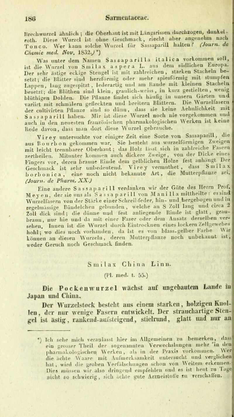 Brechwurzel ähnlich; (Ke Oberhaut ist mit Längsrissen durchzogen, duuhtd- roth. Diese Wurzel ist ohne Geschmack, riecht aber angenehm nach T o n c o. Wer kann solche Wurzel für Sassaparill halten ? (Journ. de Chemie med. Nov. 1832.>> *) Was unter dem Namen Sassaparilla italica Vorkommen soll, ist die Wurzel von Smilax aspera L. aus dem südlichen Europa. Der sehr ästige eckige Stengel ist mit zahlreichen , starken Stacheln be- setzt; die Blätter sind herzförmig oder mehr spiesförmig mit stumpfen Lappen, lang zugespitzt, lederartig und am Rande mit kleinen Stacheln besetzt; die Blüthen sind klein, graulich-weiss, in kurz gestielten, wenig blüthigen Dolden. Die Pflanze findet sich häufig in unsern Gärten und variirt mit schmälern gefleckten und breitem Blättern. Die Wurzelfasern der cultivirten Pflanze sind so dünn, dass sie keine Aehnlichkeit mit Sassaparill haben. Mir ist diese Wurzel noch nie vorgekommen und auch in den neuesten französischen pharmakologischen Werken ist keine Hede davon, dass man dort diese Wurzel gebrauche. Virey untersuchte vor einiger Zeit eine Sorte von Sassaparill, die aus Bourbon gekommen war. Sie besteht aus wurzelförmigen Zweigen mit leicht trennbarer Oberhaut; das Ilolz lässt sich in zahlreiche Fasern zertlieilen. Mitunter kommen auch dickere Zweige, von der Dicke eines Fingers vor, deren braune Rinde dem gelblichen Holze fest anhängt Der Geschmack ist sehr unbedeutend. Virey vermuthet , dass Smilax borbonica, eine noch nicht bekannte Art, die Mutterpflanze sei. (Journ. de Pharm. XX) Eine andere Sassaparill verdanken wir der Güte des Herrn Prof. Meyen, der sie uns als S a s sa p ar i 11 von M ani 11 a mittheilte : es sind Wurzelfasern von der Stärke einer Schreibfeder, hin- und hergebogen und in regelmässige Bündelchen gebunden, welche an 8 Zoll lang und circa 2 Zoll dick sind; die dünne und fest anliegende Rinde ist glatt, grau- braun, nur hie und da mit einer Faser oder dem Ansatz derselben ver- sehen. Innen ist die Wurzel durch Eintrocknen eines lockern Zellgewebes hohl; wo dies noch vorhanden, da ist es von blass-gelber Farbe W rr können an diesen Wurzeln, deren Mutterpflanze noch unbekannt ist, weder Geruch noch Geschmack finden. S m i l a x China L i n ik (PI. med. t. 55.) Die PockeliWurzel wächst auf ungebautem Lande in Japan und China. Der Wurzelstock besteht aus einem starken, holzigen Knol- len, der nur wenige Fasern entwickelt. Der strauchartige Sten- gel ist ästig, rankend-aufsteigend, stielrund, glatt und nur an *) Teil sehe mich veranlasst hier im Allgemeinen zu bemerken, dass ein grosser Theil der sogenannten Verwechslungen mehr in den pharmakologischen Werken, als in der Praxis Vorkommen. Werl die ächte Waare mit Aufmerksamkeit untersucht und verglichen hat, wird die groben Verfälschungen schon von Weitem erkennen. Dies müssen wir also dringend empfehlen und es ist heut zu läge nicht so schwierig, sich ächte gute Arzneistofl’e zu verschallen.