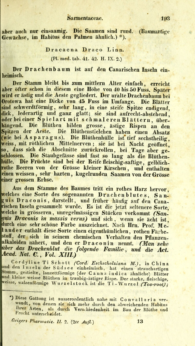 aber auch nur einsaamig. Die Saamen sind rund. (Baumartige Gewächse, im Habitus den Palmen ähnlich.) *). Dracaena Draco Linn. (PI. med. tab. 41. 42. H. IX. 2.) Der Drachen bäum ist auf den Canarischen Inseln ein- heimisch. Der Stamm bleibt bis zum mittlern Alter einfach, erreicht aber öfter schon in diesem eine Höhe von 40 bis 50 Fuss. Später wird er ästig und die Aeste gegliedert. Der uralte Drachenbaum bei Orotowa hat eine Dicke von 45 Fuss im Umfange. Die Blätter sind schwerdtförmig, sehr lang, in eine steife Spitze endigend, dick, lederartig und ganz glatt; sie sind aufrecht-abstehend, oder bei einer Sp ielart mit s chmal ereil Bl ättern, über- hängend. Die Blüthen bilden grosse, ästige Rispen an den Spitzen der Aeste. Die Blüthenstielchen haben einen Absatz (wie bei Asparagus). Die Blüthenhülle ist* tief sechstheilig, weiss, mit röthlichen Mittelnerven; sie ist bei Nacht geöffnet, so, dass sich die Abschnitte zurückrollen, bei Tage aber ge- schlossen. Die Staubgefässe sind fast so lang als die Blüthen- hülle. Die Früchte sind bei der Reife fleischig-saftige, gelblich- rothe Beeren von der Grösse kleiner Kirschen , und enthalten einen weissen, sehr harten, kugelrunden Saamen von der Grösse einer grossen Erbse. Aus dem Stamme des Baumes tritt ein rothes Harz hervor, welches eine Sorte des sogenannten Drachenblutes, San- guis Draconis, darstellt, und früher häufig auf den Cana- rischen Inseln gesammelt wurde. Es ist die jetzt seltenere Sorte, welche in grösseren, unregelmässigen Stücken vorkommt (San- guis Draconis in massis verus) und sich, wenn sie ächt ist, durch eine sehr schöne Farbe auszeichnet. Nach Hrn. Prof. Me- 1 ander enthält diese Sorte einen eigenthümlichen, rothen Färbe- stoff, der sich in seinem chemischen Verhalten den Pflanzen- alkaloiden nähert, und den er Draconin nennt. (Man sehe über das Drachenblut die folgende Familie, und die Act Acad. Nat. C., Vol XIII.) Cordyline Ti Schott (Cord. Eschscholziana M.J, in C h i n a und den Inseln der Südsee einheimisch, hat einen strauchartigen Stamm, gestielte, lanzettförmige (der Canna indica ähnliche) Blätter und kleine weisse Blüthen in traubig-ästiger Rispe. Der starke, fleischige, weisse, walzenförmige Wurzelstock ist die Ti-Wurzel (Tea-rootJ; ) Diese Gattung ist ausserordentlich nahe mit Convallaria ver- wandt, von denen sie sich mehr durch den abweichenden Habitus ihrer Arten, als durch Verschiedenheit im Bau der Blüthe und r nicht unterscheidet. Geigers Pharmacie. 11. 2. (Ite Aufi.) 13