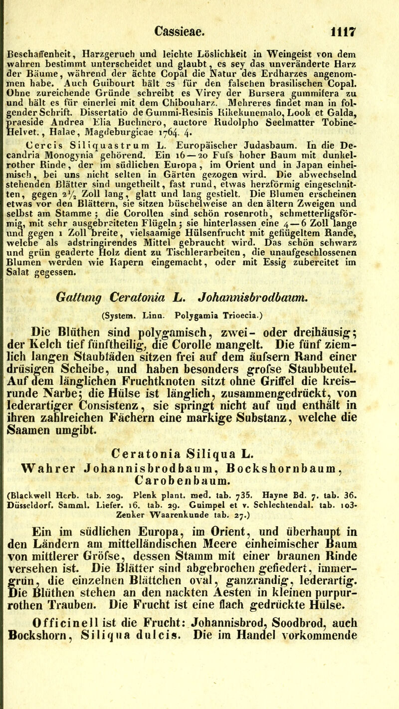 Beschaffenheit, Harzgeruch und leichte Löslichkeit in Weingeist von dem wahren bestimmt unterscheidet und glaubt, es sey das unveränderte Harz der Baume, während der ächte Copal die Natur des Erdharzes angenom- men habe. Auch Guibourt hält es für den falschen brasilischen Copal. Ohne zureichende Gründe schreibt es Virey der Bursera gummifera zu und hält es für einerlei mit dem Chibouharz. Mehreres findet man in fol- gender Schrift. Dissertatio de Gummi-Resinis Rikekunemalo, Look et Galda, praeside Andrea Elia Buchncro, auctore Rudolpho Seelmatter Tobine- Helvet., Halae, Magdeburgicae 1764. 4* Cercis Siliquastrum L. Europäischer Judasbaum. In die De- candria Monogynia gehörend. Ein 16 — 20 Fufs hoher Baum mit dunliel- rother Rinde, der im südlichen Europa , im Orient und in Japan einhei- misch , bei uns nicht selten in Gärten gezogen wird. Die abwechselnd stehenden Blätter sind ungetheilt, fast rund, etwas herzförmig eingeschnit- ten, gegen 2% Zoll lang, glatt und lang gestielt. Die Blumen erscheinen etwas vor den Blättern, sie sitzen büschelweise an den ältern Zweigen und selbst am Stamme; die Corollen sind schön rosenroth, schmetterligsför- mig, mit sehr ausgebreiteten Flügeln; sie hinterlassen eine 4 — 6 Zoll lange und gegen 1 Zoll breite, vielsaamige Hülsenfrucht mit gebügeltem Rande, welche als adstringirendes Mittel gebraucht wird. Das schön schwarz und grün geaderte Holz dient zu Tischlerarbeiten, die unaufgcschlossenen Blumen werden wie Rapern eingemacht, oder mit Essig zubereitet im Salat gegessen. Gattung Ceratonia L. Johannisbrodhaum. (System. Lina. Polygamia Trioecia.) Die Blüthen sind polygamisch, zwei- oder dreihäusig; der Kelch tief fünftheilig, die Corolle mangelt. Die fünf ziem- lich langen Staubfäden sitzen frei auf dem äufsern Rand einer drüsigen Scheibe, und haben besonders grofse Staubbeutel. Auf dem länglichen Fruchtknoten sitzt ohne Griffel die kreis- runde Narbe, die Hülse ist länglich, zusammengedrückt, von lederartiger Consistenz, sie springt nicht auf und enthält in ihren zahlreichen Fächern eine markige Substanz, welche die Saamen umgibt. Ceratonia Siliqua L. Wahrer Johannisbrodbaum, Bockshornbaum, Carobenbaum. (Blackwell Herb. tab. 209. Plenk plant, med. tab. 735. Hayne Bd. 7. tab. 36. Düsseldorf. Samml. Liefer. 16. tab. 29. Guimpel et v. Schlechtendal. tab. io3- Zenker Waarenkunde tab. 27.) Ein im südlichen Europa, im Orient, und überhaupt in den Ländern am mittelländischen Meere einheimischer Baum von mittlerer Gröfse, dessen Stamm mit einer braunen Rinde versehen ist. Die Blätter sind abgebrochen gefiedert, immer- Srün, die einzelnen Blättchen oval, ganzrandig, lederartig. >ie Blüthen stehen an den nackten Aesten in kleinen purpur- rothen Trauben. Die Frucht ist eine flach gedrückte Hülse. Officinell ist die Frucht: Johannisbrod, Soodbrod, auch Bockshorn, Siliqua dulcis. Die im Handel vorkomraende