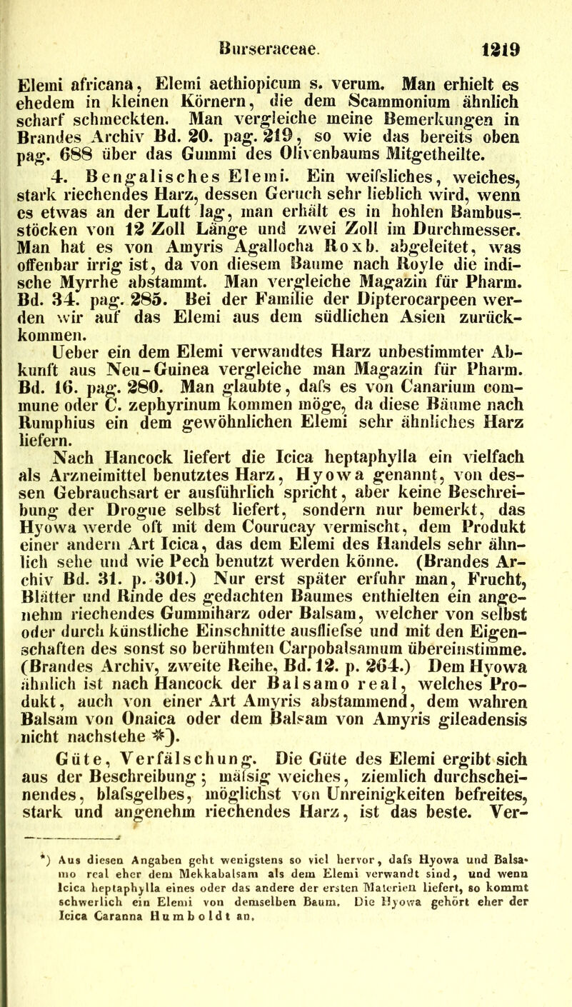 Elemi africana, Elemi aethiopicum s. verum. Man erhielt es ehedem in kleinen Körnern, die dem Scammonium ähnlich scharf schmeckten. Man vergleiche meine Bemerkungen in Brandes Archiv Bd. 20. pag. 219, so wie das bereits oben pa^. 688 über das Gummi des Olivenbaums Mit^etheilte. 4. Bengalisches Elemi. Ein weifsliches, weiches, stark riechendes Harz, dessen Geruch sehr lieblich wird, wenn es etwas an der Luft la^, man erhält es in hohlen Bambus- stöcken von 12 Zoll Länge und zwei Zoll im Durchmesser. Man hat es von Amyris Agallocha Roxb. abgeleitet, was offenbar irrig ist, da von diesem Baume nach Royle die indi- sche Myrrhe abstammt. Man vergleiche Magazin für Pharm. Bd. 34. pag. 285. Bei der Familie der Dipterocarpeen wer- den wir auf das Elemi aus dem südlichen Asien zurück- kommen. lieber ein dem Elemi verwandtes Harz unbestimmter Ab- kunft aus Neu-Guinea vergleiche man Magazin für Pharm. Bd. 16. pag. 280. Man glaubte, dafs es von Canarium com- mune oder C. zephyrinum kommen möge, da diese Bäume nach Ruraphius ein dem gewöhnlichen Elemi sehr ähnliches Harz liefern. Nach Hancock liefert die Icica heptaphylla ein vielfach als Arzneimittel benutztes Harz, Hyowa genannt, von des- sen Gebrauchsart er ausführlich spricht, aber keine Beschrei- bung der Drogue selbst liefert, sondern nur bemerkt, das Hyowa werde oft mit dem Courucay vermischt, dem Produkt einer andern Art Icica, das dem Elemi des Handels sehr ähn- lich sehe und wie Pech benutzt werden könne. (Brandes Ar- chiv Bd. 31. p. 301.) Nur erst später erfuhr man, Frucht, Blätter und Rinde des gedachten Baumes enthielten ein ange- nehm riechendes Gummiharz oder Balsam, welcher von selbst oder durch künstliche Einschnitte ausfliefse und mit den Eigen- schaften des sonst so berühmten Carpobalsamum übereinstimme. (Brandes Archiv, zweite Reihe, Bd. 12. p. 264.) Dem Hyowa ähnlich ist nach Hancock der Baisamo real, welches Pro- dukt, auch von einer Art Amyris abstammend, dem wahren Balsam von Onaica oder dem Balsam von Amyris gileadensis nicht nachstehe ^^3* Güte, Verfälschung. Die Güte des Elemi ergibt sich aus der Beschreibung 5 mäfsig weiches, ziemlich durchschei- nendes, blafsgelbes, möglichst von Unreinigkeiten befreites, stark und angenehm riechendes Harz, ist das beste. Ver- *) Aus dieseu Angaben geht wenigstens so viel hervor, dafs Hyowa und Balsa* mo real eher dem Mekkabalsam als dem Elemi verwandt sind, und wenu Icica heptaphylla eines oder das andere der ersten MalcrieU liefert, so kommt schwerlich ein Elemi von demselben Baum. Die Hyowa gehört eher der Icica Caranna Humboldt an.