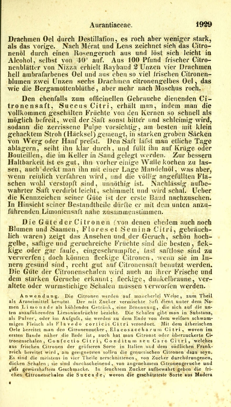 Drachmen Del durch Destillation, es roch aber weniger stark, als das vorige. Nach Merat und Lens zeichnet sich das Citro- nenöl durch einen Hosengeruch aus und löst sich leicht in Alcohol, selbst von 40^ auf. Aus 100 Pfund frischer Citro- nenblätter von Nizza erhielt Haybaud 0 Unzen vier Drachmen hell arabrafarbenes Oel und aus eben so viel frischen Citronen- blumen zwei Unzen sechs Drachmen citronen^elbes Oel, das wie die Bergamottenblöthe, aber mehr nach Moschus roch. Den ebenfalls zum officinellen Gebrauche dienenden Ci- tronensaft, Succus Citri, erhält man, indem man die vollkommen geschälten Früchte von den Kernen so schnell als möglich befreit, weil der Saft sonst bitte'r und schleimig wird, sodann die zerrissene Pulpe vorsichtig, am besten mit klein gehacktem Stroh (Häcksel) gemengt, in starken groben Säcken von Werg oder Hanf prefst. Den Saft läfst man etliche Tage ablagern, seiht ihn klar durch, und füllt ihn auf Krüge oder Bouteillen, die im Keller in Sand gelegt werden. Zur bessern Haltbarkeit ist es gut, ihn vorher einige Walle kochen zu las- sen, auch deckt man ihn mit einer Lage Marulelnöl, was aber, wenn reinlich verfahren wird, und die völlig angefüllten Fla- schen wohl verstopft sind, unnöthig ist. Nachlässig aufbe- wahrter Saft verdirbt leicht, schimmelt und wird schal. Ueber die Kennzeichen seiner Güte ist der erste Band nachzusehen. In Hinsicht seiner Bestandtheile dürfte er mit dem unten anzu- führenden Limoniensaft nahe zusammenstimmen. Die Güte der Citronen (von denen ehedem auch noch Blumen und Saamen, Flores et Semina Citri, gebräuch- lich waren) zeigt das Ansehen und der Geruch, schön hoch- gelbe, saftige und geruchreiche Früchte sind die besten, flek- kige oder gar faule, eingeschrumpfte, last saftlose sind zu verwerfen 5 doch können fleckige Citronen, wemi sie im In- nern gesund sind, recht gut auf Citronensaft benutzt werden. Die Güte der Cilronenschalen wird auch an ihrer Frische und dem starken Gerüche erkannt; fleckige, dunkelbraune, ver- altete oder wurmstichige Schalen müssen 1 erworfen werden. Anwendung. Die Citronen werden auf mancherlei Weise, zum Theil als Arzneimittel benutzt Der mit Zucber vermischte Saft dient unter dem Na- men Limonade als kühlendes Getränk, eine Benennung, die sich auf die un- ten anzuführenden Limonienfrüchte bezieht. Die Schalen gibt man in Substanz, als Pulver, oder im Aufgufs, sie werden zu dem Ende von dem weifsen schwam- migen Fleisch als Flavedo corticis Citri verordnet. Mit dem ätherischen Oele bereitet man den Citronenzucker, Elaeosaccharuns Citri, wovon im ersten Bande näher die Rede ist, auch hat i^ian Cilronat oder überzuckerte Ci“ tronenschalen , Confectio Citri, Conditum seu Caro Citri, welches aus frischen Citronen der gröfseren Sorte in Italien und dem südlichen Frank- reich bereitet wird , am geeignetsten sollen die genuesischen Citronen dazu sejn. Es sind die meistens in vier Theile zerschnittenen, von Zucker durchdrungenen, dicken Schalen ; sie sind durchscheinend , von angenehmem Citronengeruche und süfs gewürzhaftem Geschmacke. In feuchtem Zucker aufbewahrt geben die (ri- ehen Citronenschalcn die Succade, wovon die geschätzteste Sorte aus Madera