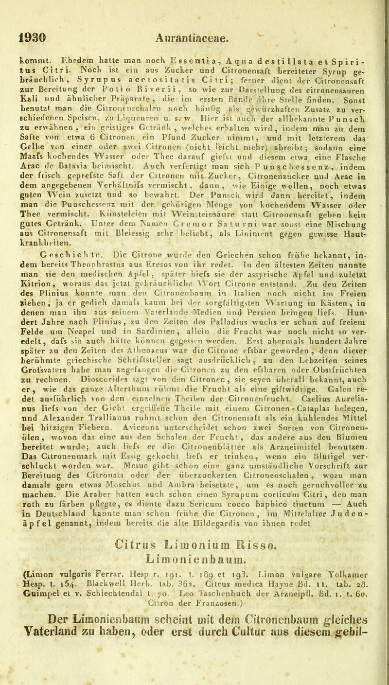 koranit. Ehedem hatte man noch Essentia, Aqua destillata et Spiri- tus Citri. Noch ist ein aus Zucker und Citronensaft bereiteter Sjrup ge- bräuchlich, Syrupus acetositatis Citri; ferner dient der Citronensaft zur Bereitung der Polio Biverii, so wie zur Darstellung des citronensauren Kali und ähnlicher Präparate, die ini ersten Bande ihre Stelle finden. Sonst benutzt man die Citrontnsclialen noch häufig als gewürzhaften Zusatz zu ver- schiedenen Speisen, zu Liqueuren u. s. w. Hier ist auch der allbekannte Punsch zu erwähnen, ein geistige» Getränk, welches erhalten wird, indem man zu dem Safte von etwa 6 Citronen ein Pfund Zucker nimmt, und mit letzterem das Gelbe von einer oder zwei Citronen (nicht leicht mehr) abreibt; sodann eine Maafs kochendes Wasser oder Thee darauf giefsl und diesem etwa eine Flasche Arac de Batavia hcimischt. Auch verfertigt man sich Punschessenz, indem der frisch geprefste Saft der Citronen mit Zucker, Citronenzucker und Arac in dem angegebenen Verh&llnifs vermischt, dann, wie Einige wollen, noch etwas guten Wein zusetzt und so bewahrt. Der Punsch wird dann bereitet, indem man die Punschessenz mit der gehörigen Menge von kochendem Wasser oder Thee vermischt. Künsteleien mit Weinsteinsäure statt Citronensaft geben kein gutes Getränk. Unter dem Namen Cremor Salurni war sonst eine Mischung aus Citronensaft mit Bleiessig sehr beliebt, als Liniment gegen gewisse Haut- krankheiten. Geschichte. Die Citrone wurde den Griechen schon frühe bekannt, in- dem bereits Theophrastus aus Eresos von ihr redet. In den ältesten Zeiten nannte man sie den medischen Ap>fel , später hiefs sie der assyrische Apfel und zuletzt Kitrion, woraus das jetzt gebräuchliche Wort Citrone entstand. Zu den Zeiten des Plinius konnte man den Citronenb.-iam in Italien noch nicht im Freien ziehen, ja er gedieh damals kaum bei der sorgfältigsten Wartung in Kästen, in denen mau ihn aus seinem Vaterlande Medien und Persien bringen liefs. Hun- dert Jahre nach Plinius, zu den Zeiten des Palladius wuchs er schon auf freiem Felde um Neapel und in Sardinien, allein die Frucht war noch nicht so ver- edelt, dafs sie auch hätte können gegessen werden. Erst abermals hundert Jahre später zu den Zeiten des Athenaeus war die Citrone efsbar geworden , denn dieser berühmte griechische Schriftsteller sagt ausdrücklich, zu den Lebzeiten seines Groisvaters habe man angefangen die Citronen zu den efsharen oder Obsifrüchtea zu rechnen. Dioscorides sagt von den Citronen, sie seyen überall bekannt, auch er, wie das ganze Alterthum rühmt die Frucht als eine giftwidrige. Galen re- det ausführlich von den cinÄ»'‘lncii Theilen der Citronenfrucht. Caelius Aurelia- nus liefs von der Gicht ergriflene Theile mit einem Citronen - Catapias belegen, und Alexander Trallianus rühmt schon den Citronensaft als ein kühlendes Mittel bei hitzigen Fiebern. Avicenna unterscheidet schon zwei Sorten von Cilronen- ölen , wovon das eine aus den Schalen der Frucht, das andere aus den Blumen bereitet wurde; auch liefs er die Citronenhiätier als Arzneimittel benutzen. Das Citronenmark mit Essig gekocht liefs er trinken, wenn ein Blutigel ver- schluckt worden war. Mesue gibt schon eine ganz umstäudliche Vorschrift zur Bereitung des Cilronats oder der überzuckerten Citronenschalen , wozu man damals gern etwas Moschus und Ambra beisetzte, um es noch geruchvoller zu machen. Die Araber hatten auch schon einen Syrupmn corticum Citri, den man roth zu färben pflegte, es diente dazu Sericum cocco baphico tinctuni — Auch in Deutschland kannte man schon frühe die Citronen, im Mittelalter Juden- äpfel genannt, indem bereits die alle Hildegardis von ihnen redet Citrus Limonium llisso. Lim onien bäum. (Limon vulgaris Ferrar. Hesp r. 191. t. 189 et 193. Liinon vulgare Yolkamer Hesp. t. 164. Blackwell Herb. tab. 36z. Citrus medica Hayne Bd. 11. tab. 28. Guimpel et v. Schlechtendal t. 70. Leo Taschenbuch der ArzneipÜ. ßd. i. t. 60. Gilron der Franzosen.) Der LimonicDbaum scheint mit dem Citronenbaum gleiches Vaterland zu haben, oder erst durch Cultur aus diesem ^ebil-