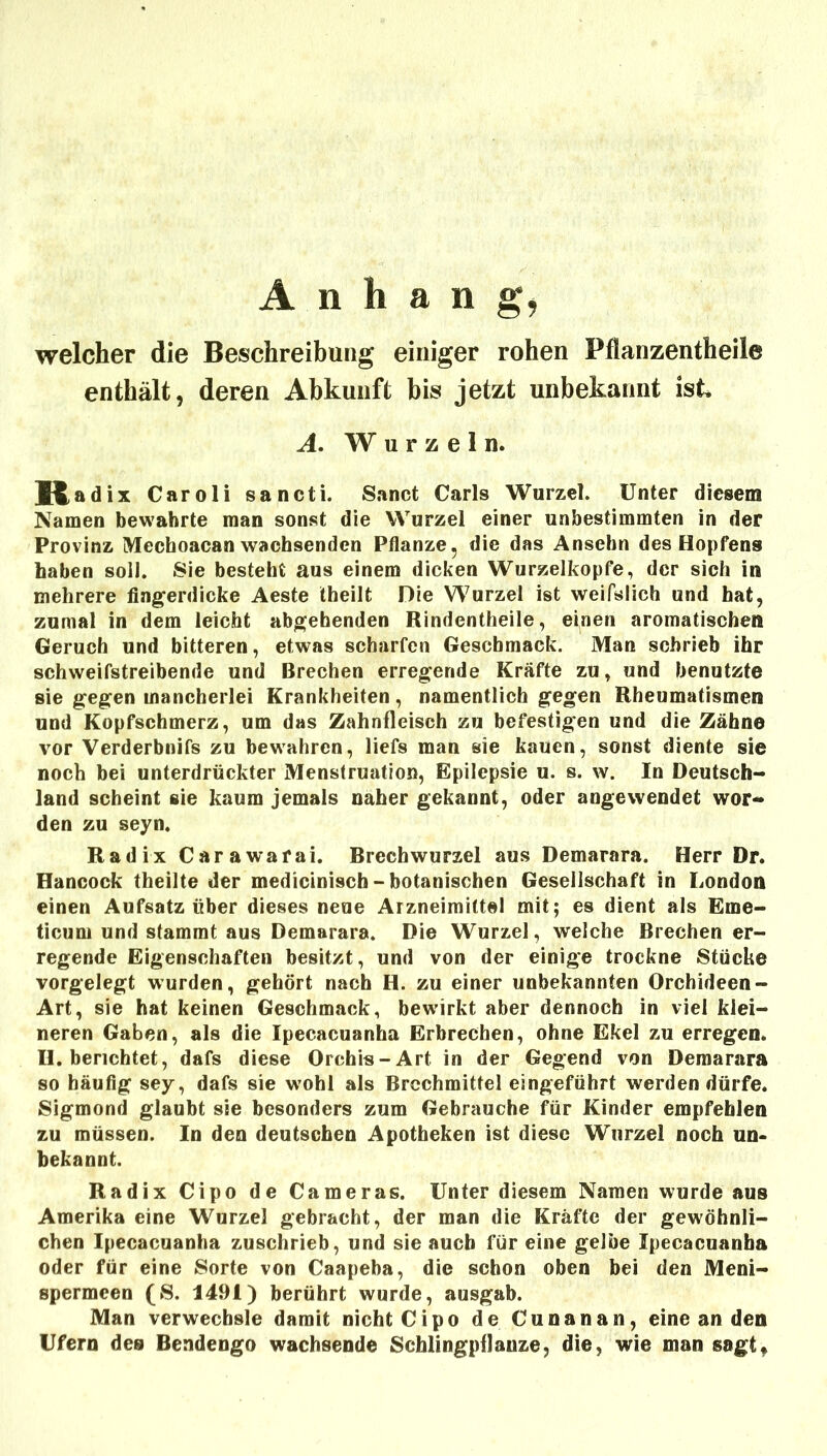 welcher die Beschreibung einiger rohen Pflanzentheile enthält, deren Abkunft bis jetzt unbekannt ist A. W u r z e 1 n. K adix Caroli sancti. Sanct Carls Wurzel. Unter diesem Namen bewahrte man sonst die Wurzel einer unbestimmten in der Provinz Mechoacan wachsenden Pflanze, die das Ansebn des Hopfens haben soll. Sie besteht aus einem dicken Wurzelkopfe, der sich in mehrere fingerdicke Aeste Iheilt Die Wurzel ist weifslich und hat, zumal in dem leicht abgehenden Rindentheile, einen aromatischen Geruch und bitteren, etwas scharfen Geschmack. Man schrieb ihr schweifstreibende und Brechen erregende Kräfte zu, und benutzte sie gegen mancherlei Krankheiten, namentlich gegen Rheumatismen und Kopfschmerz, um das Zahnfleisch zu befestigen und die Zähne vor Verderbnifs zu bewahren, liefs man sie kauen, sonst diente sie noch bei unterdrückter Menstruation, Epilepsie u. s. w. In Deutsch- land scheint sie kaum jemals naher gekannt, oder angewendet wor- den zu seyn. Radix Carawafai. Brechwurzel aus Demarara. Herr Dr. Hancock theilte der medicinisch-botanischen Gesellschaft in London einen Aufsatz über dieses neue Arzneimittel mit; es dient als Eme- ticum und stammt aus Demarara. Die Wurzel, welche Brechen er- regende Eigenschaften besitzt, und von der einige trockne Stücke vorgelegt wurden, gehört nach H. zu einer unbekannten Orchideen- Art, sie hat keinen Geschmack, bewirkt aber dennoch in viel klei- neren Gaben, als die Ipecacuanba Erbrechen, ohne Ekel zu erregen. H. berichtet, dafs diese Orchis-Art in der Gegend von Demarara so häufig sey, dafs sie w^ohl als Brechmittel eingeführt werden dürfe. Sigmond glaubt sie besonders zum Gebrauche für Kinder empfehlen zu müssen. In den deutschen Apotheken ist diese Wurzel noch un- bekannt. Radix Cipo de Cameras. Unter diesem Namen wurde aus Amerika eine Wurzel gebracht, der man die Kräfte der gewöhnli- chen Ipecacuanba zuschrieb, und sie auch für eine gelbe Ipecacuanba oder für eine Sorte von Caapeba, die schon oben bei den Meni- spermeen (S. 1491) berührt wurde, ausgab. Man verwechsle damit nicht Cipo de Cunanan, eine an den Ufern des Bendengo wachsende Schlingpflanze, die, wie man sagt.