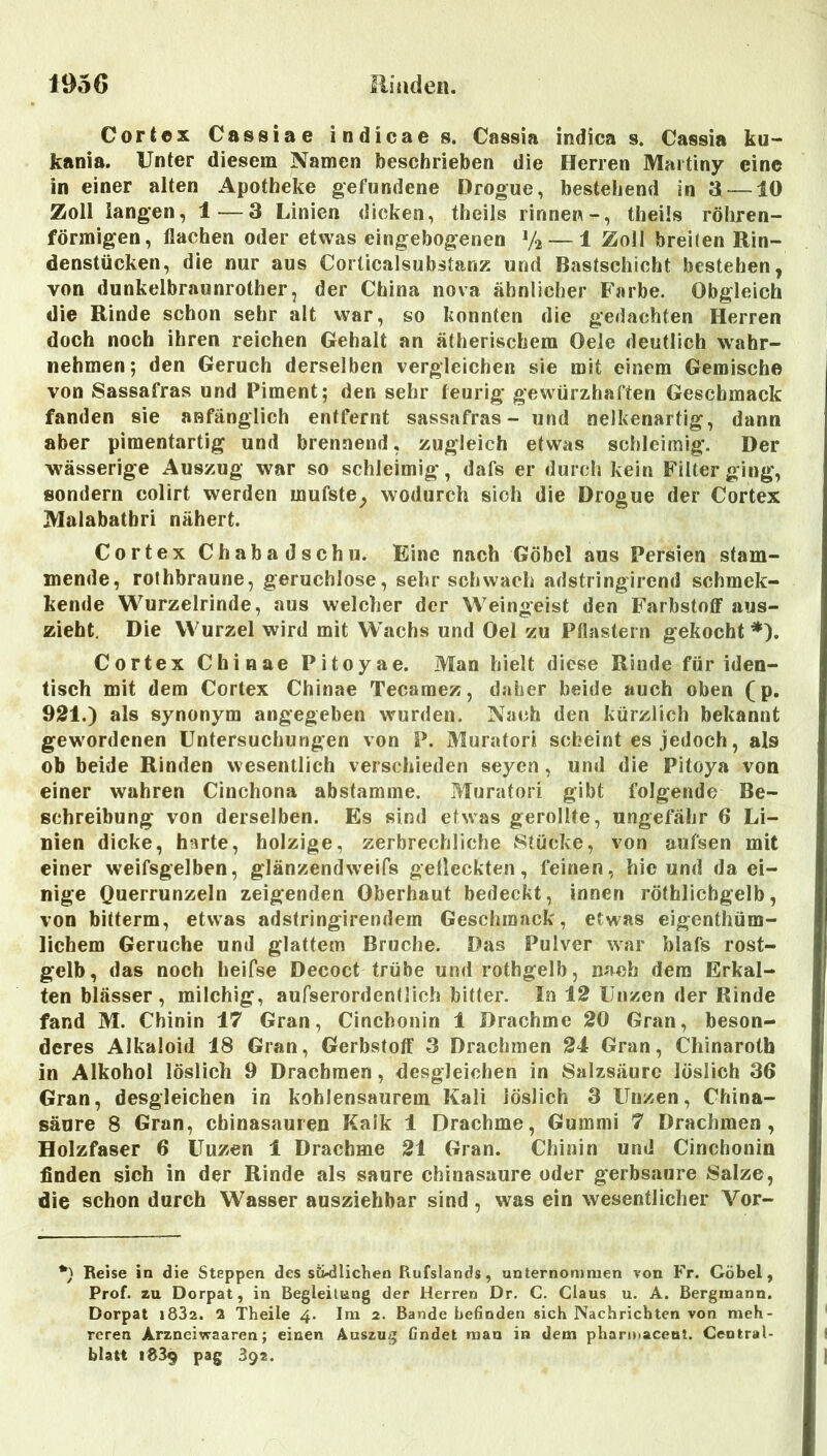 Oortex Cassiae indicaes. Cassia indica s. Cassia ku- kania. Unter diesem Namen beschrieben die Herren Martiny eine in einer alten Apotheke gefundene Drogue, bestehend in 3 —10 Zoll iang’en, 1—3 Linien dicken, theils rinnen-, theüs röhren- förmigen, flachen oder etwas eingebogenen V2 — 1 Zoll breilen Rin- denstücken, die nur aus Corticalsubstanz und Bastschicht bestehen, von dunkelbraunrother, der China nova ähnlicher Farbe. Obgleich die Rinde schon sehr alt war, so konnten die gedachten Herren doch noch ihren reichen Gehalt an ätherischem Oele deutlich wahr- nehmen; den Geruch derselben vergleichen sie mit einem Gemische von Sassafras und Piment; den sehr feurig gewürzhaften Geschmack fanden sie anfänglich entfernt sassafras- und nelkenartig, dann aber pimentartig und brennend, zugleich etwas schleimig. Der wässerige Auszug war so schleimig, dafs er durch kein Filter ging, sondern colirt werden mufste^ wodurch sich die Drogue der Cortex Malabatbri nähert. Cortex Chabadschu. Eine nach Göbel aus Persien stam- mende, rofhbraune, geruchlose, sehr schwach adstringirend schmek- kende Wurzelrinde, aus welcher der Weingeist den Farbstoff aus- ziebt. Die Wurzel wird mit Wachs und Oel zu Pflastern gekocht *). Cortex Cbinae Pitoyae. Man hielt diese Rinde für iden- tisch mit dem Cortex Chinae Tecaraez, daher beide auch oben (p, 921.) als synonym angegeben wurden. Nach den kürzlich bekannt gew'ordenen Untersuchungen von P. Muratori scheint es jedoch, als ob beide Rinden wesentlich verschieden seyen, und die Pitoya von einer wahren Cinchona abstamme. Muratori gibt folgende Be- schreibung von derselben. Es sind etwas gerollte, ungefähr 6 Li- nien dicke, harte, holzige, zerbrechliche Stücke, von aufsen mit einer weifsgelben, glänzendweifs gefleckten, feinen, hie und da ei- nige Querrunzeln zeigenden Oberhaut bedeckt, innen röthlichgelb, von bitterm, etwas adstringirendern Geschmack, etwas eigenthüm- lichem Gerüche und glattem Bruche. Das Pulver war blafs rost- gelb, das noch heifse Decoct trübe und rothgelb, nach dem Erkal- ten blässer, milchig, aufserordentlich bitter. In 12 Unzen der Rinde fand M. Chinin 17 Gran, Cinchonin 1 Drachme 20 Gran, beson- deres Alkaloid 18 Gran, Gerbstoff 3 Drachmen 24 Gran, Chinaroth in Alkohol löslich 9 Drachmen, desgleichen in Salzsäure löslich 36 Gran, desgleichen in kohlensaurem Kali löslich 3 Unzen, China- säure 8 Gran, Chinasäuren Kalk 1 Drachme, Gummi 7 Drachmen, Holzfaser 6 Uuzen 1 Drachme 21 Gran. Chinin und Cinchonin Anden sich in der Rinde als saure chinasaure oder gerbsaure Salze, die schon durch Wasser ausziehbar sind, was ein wesentlicher Vor- Reise in die Steppen des sü-dlicKen Rufslands, unternommen von Fr. Göbel, Prof, zu Dorpat, in Begleitung der Herren Dr. C. Claus u. A. Bergmann. Dorpat i832. 2 Theile 4. Im 2. Bande befinden sich Nachrichten von meh- reren Arzneiwaaren; einen Auszug findet man in dem pharuiaceut. Central- blatt 1839 pag 392.
