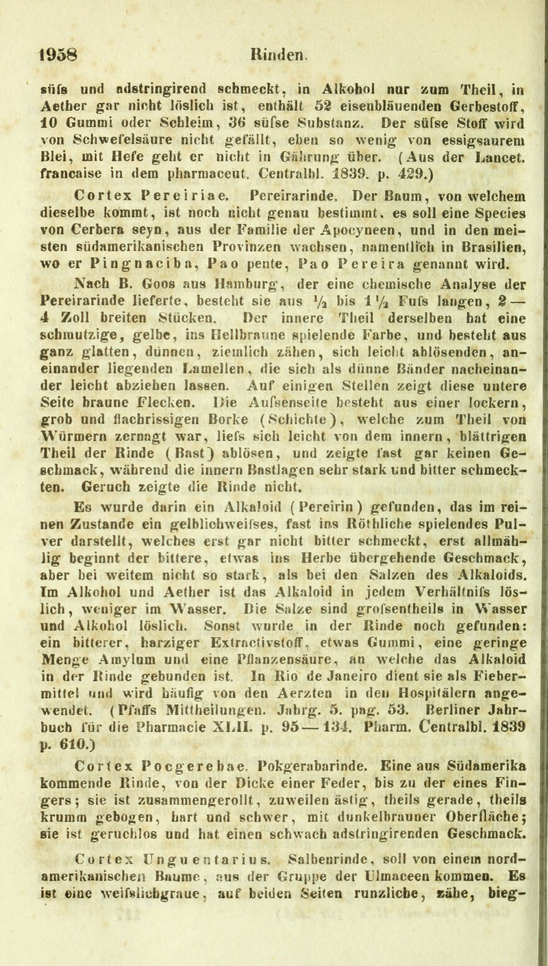 süfs und odstring^irend schmeckt, in Alkohol nur zum Theil, in Aetber gar nicht löslich ist, enthält 62 eiseubläuenden Gerbestoff, 10 Gummi oder Schleim, 36* süfse Substanz. Der süfse Stoff wird von Schwefelsäure nicht gefällt, eben so wenig von essigsaurem Blei, mit Hefe geht er nicht in Gährung über. (Aus der Lancet. francaise in dem pharmaceut. Centralbl. 1839. p. 429.) Cortex Pereiriae. Pereirarinde. Der Baum, von welchem dieselbe kommt, ist noch nicht genau bestimmt, es soll eine Species von Cerbera seyn, aus der Familie der Apocyneen, und in den mei- sten südnmerikanischen Provinzen wachsen, namentlich in Brasilien, wo er Pingnaciba, Pao pente, Pao Pereira genannt wird. Nach B. Goos aus Hamburg, der eine chemische Analyse der Pereirarinde lieferte, besteht sie aus Va bis 4% Fufs langen, 2 — 4 Zoll breiten Stücken. Der innere Theil derselben bat eine schmutzige, gelbe, ins Hellbraune spielende Farbe, und besteht aus ganz glatten, dünnen, ziemlich zähen, sich leicht ahlösenden, an- einander liegenden Lamellen, die sich als dünne Bänder nacheinan- der leicht abziehen lassen. Auf einigen Stellen zeigt diese untere Seite braune Flecken. Die Aufsenseite besteht aus einer lockern, grob und flacfarissigen Borke (Schichte), welche zum Theil von Würmern zernagt war, liefs sich leicht von dem innern, blättrigen Theil der Binde (Bast) ablösen, und zeigte fast gar keinen Ge- schmack, während die innern ßastlagcn sehr stark und bitter schmeck- ten. Geruch zeigte die Binde nicht. Es wurde darin ein Alkaloid (Pereirin ) gefunden, das im rei- nen Zustande ein gelblichweifses, fast ins ßöthliche spielendes Pul- ver darstellt, welches erst gar nicht bitter schmeckt, erst allmäh- lig beginnt der bittere, etwas ins Herbe übergehende Geschmack, aber bei weitem nicht so stark, als bei den Salzen des Alkaloids. Im Alkohol und Aether ist das Alkaloid in jedem Verhältnifs lös- lich, weniger im Wasser. Die Salze sind grofsenfheils in Wasser und Alkohol löslich. Sonst wurde in der Binde noch gefunden: ein bitterer, harziger Extractivstoff, etwas Gummi, eine geringe Menge .Araylum und eine Pflanzensäure, an welche das Alkaloid in der Binde gebunden ist. In Bio de Janeiro dient sie als Fieber- mittel ufui wird häufig von den Aerzten in den Hospitälern ange- wendet. (Pfaffs Mittheiiungen. Jahrg. 5. pag. 53. Berliner Jahr- buch für die Pharmacie XLII. p. 95—134. Pharm. Centralbl. 1839 p. 610.) Cortex Poegerebae. Pokgerabarinde. Eine aus Südamerika kommende Binde, von der Dicke einer Feder, bis zu der eines Fin- gers; sie ist zusammengerolit, zuweilen ästig, theils gerade, theils krumm gebogen, hart und schwer, mit dunkelbrauner Oberfläche; sie ist geruchlos und hat einen schwach adstringirenden Geschmack. Cortex ünguentarius. Salbenrinde, soll von einem nord- amerikanischeii Baume, aus der Gruppe der lllmaceen kommen. Es ist eine weifsiiehgraue, auf beiden Seiten runzlicbe, zähe, bieg-