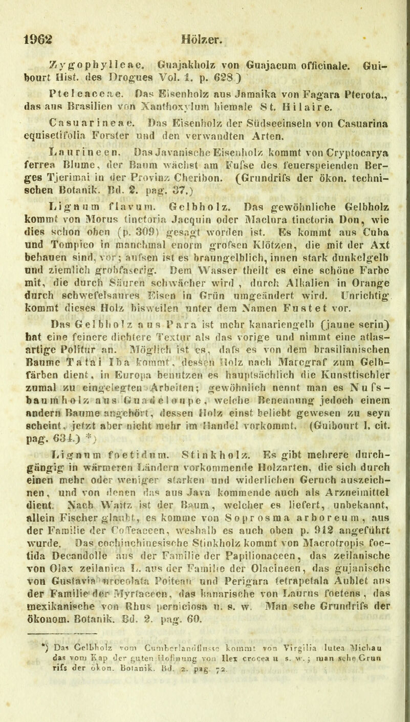 Zy/^ophyllonc. Guajakholz von Guajacum officinale. Gui- bonrt Hist, des Dro^iies Vol. 1. p. 628 ) Pte 1 eacerie. Das Eisenholz aus Jamaika von Fagara Pterota., das ans Brasilien von Xanthoxylum liiemale St. Hilaire. Casuarineae. Das I-Cisenholz der Südseeinseln von Casuarina equisetirolia Förster und den verwandten Arten. Laurineen. Das Javanische Eisenholz kommt von Cryptocarya ferrea Blume, der Baum wächst am Fufse des feuerspeienden Ber- ges Tjerimai in der Provinz Chenbon. (Griindrifs der ökon. techni- schen Botanik. Bd. 2. pag. B7.) Lignum flavum. Gclbholz. Das gewöhnliche Gelbholz kommt von Morus linctoria Jacquin oder Maclura tinctoria Don, wie dies schon oben (p. 309) gesagt worden ist. Es kommt aus Cuba und Tompico in manchmal enorm grofsen Klötzen, die mit der Axt behauen sind, vor; aufsen ist es braiingelhlich, innen stark dunkelgelb und ziemlich grobfaserig. Dem VV^asser theilt es eine schöne Farbe mit, die durch Säuren schwächer wdrd , durch Alkalien in Orange durch schwefelsaures F>isen in Grün umgeändert wird. Unrichtig kommt dieses Holz bisweilen unter dem Xamen Fustet vor. Das Gelbholz aus Para ist mehr kanariengelb (jaune serin) hat eine feinere dichtere Textur als das vorige und nimmt eine atlas- artige Politur an. Möglich ist cs, dafs es von dem brasilianischen Baume Tatai Iha kommt, dessen Holz nach Marcgraf zum Gelb- färben dient, in Europa benutzen es hauptsächlich die Kunsttischler zumal zu eingelegten Arbeiten; gewöhnlich nennt man es Nufs- baumholz aus Guadeloupe, welche Benennung jedoch einem andern Baume angchört, dessen Holz einst beliebt gewesen zu seyn scheint, jetzt aber nicht mehr im Handel vorkoramt. (Guibourt 1. cit. pag. 63i.) Lignum foetidum. Stink holz. Es gibt mehrere durch- gängig in wärmeren Ländern vorkomniende Holzarten, die sich durch einen mehr oder weniger starken und widerlichen Geruch auszeich- nen, und von denen das aus Java kommende auch als Arzneimittel dient. Nach Waitz ist der Baum, welcher es liefert, unbekannt, allein Fischer glaubt, es komme von Soprosma arboreum, aus der Familie der CoTeaceen, weshalb es auch oben p. 912 angeführt wurde. Das cochiuchinesische Stinkholz kommt von Macrotropis foe- tida Decandolle aus der Familie der Papilionaceen, das zeilanische von Olax zeilanica 1^. aus der Familie der Olacineen, das gujanischc von Gustavia urceolata Poiteau und Perigara tetrapetala Aublet aus der Familie’der Myrtacecn, das kanarische von Laurus foetens , das mexikanische von Rhus perniciosa u. s. w. Man sehe Grundrifs der Ökonom. Botanik. Bd. 2. pag. 60, *) Da^ Gelbholz vom Cumhcr!andtljT<<o koinrut von VirglHa lutea ^Jichau das vonj Kap der guten nofinung von Ilex crocea u s. \v. 3 man sehe Grün rifs der «jVon. Botanik. lUl, 2. pag. 72.