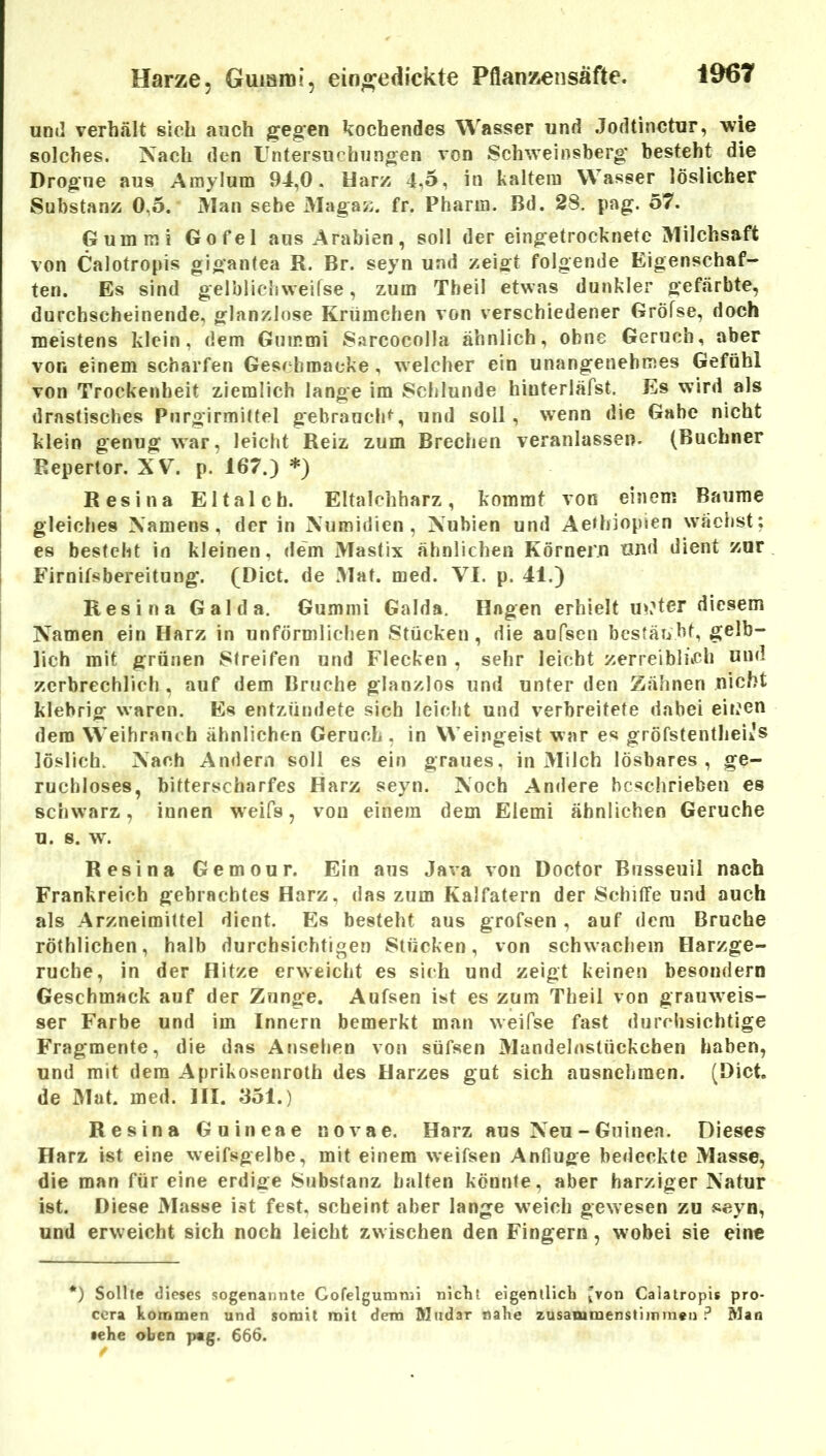 und verhält sich auch ^eg’en kochendes Wasser und .Jodtinctur, wie solches. Nach den Untersuchungen von Schweinsberg* besteht die Drogne aus Araylum 94,0. Harz 4,5, in kaltem Wasser löslicher Substanz 0,5. Man sehe Magaz. fr. Pharm. Bd. 28. pag. 57. Gummi Gofel aus Arabien, soll der eingetrocknete Milchsaft von Calotropis gigantea R. Br. seyn und zeigt folgende Eigenschaf- ten. Es sind gelblicliweifse, zum Theil etwas dunkler gefärbte, durchscheinende, glanzlose Krümchen von verschiedener Gröfse, doch meistens klein, dem Gummi Sarcocolla ähnlich, ohne Geruch, aber von einem scharfen Geschmacke, welcher ein unangenehmes Gefühl von Trockenheit ziemlich lange im Schlunde hiuterläfst. Es wird als drastisches Purgirmittel gebrauclü, und soll, wenn die Gabe nicht klein genug war, leicht Reiz zum Brechen veranlassen. (Büchner Reperlor. XV. p. 167.) *) Resina Eltalcb. Eltalchharz, kommt von einem Baume gleiches Namens, der in Numidien , Nubien und AeOiiopien wächst; es besteht in kleinen, dem Mastix ähnlichen Körnern ond dient zur I Firnifsbereitung. (Dict. de 31at. med. VI. p. 41.) j Resina Galda. Gummi Galda. Hagen erhielt un^ter diesem Namen ein Harz in unförmlichen Stücken, die aufsen bestäubt, gelb- lich mit grünen Streifen und Flecken , sehr leicht zerreibli^h und zerbrechlich , auf dem Bruche glanzlos und unter den Zähnen nicht klebrig waren. Es entzündete sich leicht und verbreitete dabei eiuen dem Weihranch ähnlichen Geruch, in Weingeist war es gröfstentlieikS löslich. Nach Ajulern soll es ein graues, iii Milch lösbares, ge- ruchloses, bitterscharfes Harz seyn. Noch Andere beschrieben es schwarz, innen weifs, vou einem dem Elemi ähnlichen Gerüche u. 8. w. Resina Gemour. Ein aus Java von Doctor Busseuil nach Frankreich gebrachtes Harz, das zum Kalfatern der Schiffe und auch als Arzneimittel dient. Es besteht aus grofsen , auf dem Bruche röthlichen, halb durchsichtigen Stücken, von schwachem Harzge- ruche, in der Hitze erweicht es sich und zeigt keinen besondern Geschmack auf der Zunge. Aufsen ist es zum Theil von grauweis- ser Farbe und im Innern bemerkt man weifse fast durchsichtige Fragmente, die das Ansehen von süfsen Mandelostückcben haben, und mit dem Aprikosenroth des Harzes gut sich ausnehraen. (Dict. de Mat. med. III. 551.) Resina Guineae novae. Harz aus Neu - Guinea. Dieses Harz ist eine weifsgelbe, mit einem weifsen Anfluge bedeckte Masse, die man für eine erdige Substanz halfen könnte, aber harziger Natur ist. Diese Masse ist fest, scheint aber lange weich gewesen zu seyn, und erweicht sich noch leicht zwischen den Fingern, wobei sie eine *) Sollte dieses sogenannte Gofelgumnii nickt eigentlich ^von Calalropis pro- cera kommen und somit mit denn Wndar nahe zusammenstiinmen Mao •ehe oben pcg. 666.