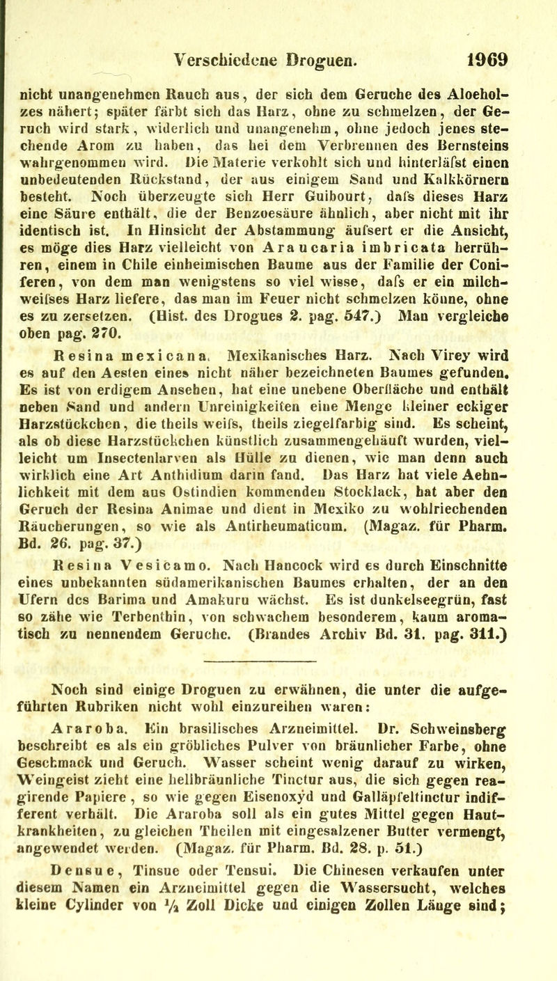 nicht unangenehmen Rauch aus, der sich dem Gerüche des Aloehol- zes nähert; später färbt sich das Harz, ohne zu schmelzen, der Ge- ruch wird stark, widerlich und unangenehm, ohne jedoch jenes ste- chende Arom zu haben, das hei dem Verbrennen des Bernsteins wahrgenommen wird. Die Materie verkohlt sich und hinterläfst einen unbedeutenden Rückstand, der aus einigem Sand und Kalkkörnern besteht. Noch überzeugte sich Herr Guibourt; dafs dieses Harz eine Säure enthält, die der Benzoesäure ähnlich, aber nicht mit ihr identisch ist. In Hinsicht der Abstammung äufsert er die Ansicht, es möge dies Harz vielleicht von Araucaria imbricata herrüh- ren, einem in Chile einheimischen Baume aus der Familie der Coni- feren, von dem man wenigstens so viel wisse, dafs er ein milcb- weifses Harz liefere, das man im Feuer nicht schmelzen könne, ohne es zu zersetzen. (Hist, des Drogues 2. pag. 547.) Man vergleiche oben pag. 270. Resina mexicana. Mexikanisches Harz. Nach Virey wird es auf den Aesten eine» nicht näher bezeichnten Baumes gefunden. Es ist von erdigem Ansehen, hat eine unebene Oberlläche und enthält neben Sand und andern Unreinigkeiten eine Menge kleiner eckiger Harzstückeben, die theils weifs, theils ziegelfarbig sind. Es scheint, als ob diese Harzstückchen künstlich zusammengehäuft wurden, viel- leicht um Insectenlarven als Hülle zu dienen, wie man denn auch wirklich eine Art Anthidium darin fand. Das Harz hat viele Aehn- lichkeit mit dem aus Ostindien kommenden 8tocklack, bat aber den Geruch der Resina Animae und dient in Mexiko zu wohlriechenden Räucherungen, so wie als Antirheumaticum. (Magaz. für Pharm. Bd. 26. pag. 37.) Resina Vesicamo. Nach Hancock wird es durch Einschnitte eines unbekannten südamerikanischen Baumes erhalten, der an den Ufern des Barima und Amakuru wächst. Es ist dunkelseegrün, fast so zähe wie Terbenthin, von schwachem besonderem, kaum aroma- tisch zu nennendem Gerüche. (Brandes Archiv Bd. 31. pag. 311.) Noch sind einige Droguen zu erwähnen, die unter die aufge- führten Rubriken nicht wohl einzureihen waren: Araroba, Ein brasilisches Arzneimittel. Dr. Sebweinsberg beschreibt es als ein gröbliches Pulver von bräunlicher Farbe, ohne Geschmack und Geruch. Wasser scheint wenig darauf zu wirken, Weingeist zieht eine hellbräunliche Tinctur aus, die sich gegen rea- girende Papiere , so wie gegen Eisenoxyd und Galläpfeltinctur indif- ferent verhält. Die Araroba soll als ein gutes Mittel gegen Haut- krankheiten, Z.U gleichen Theilen mit eingesalzener Butter vermengt, angewendet weiden. (Magaz. für Pharm, Bd. 28. p. 51.) Densue, Tinsue oder Tensui. Die Chinesen verkaufen unter diesem Namen ein Arzneimittel gegen die Wassersucht, w'elcbes kleine Cylinder von Va Ztoll Dicke und einigen Zollen Länge sind;