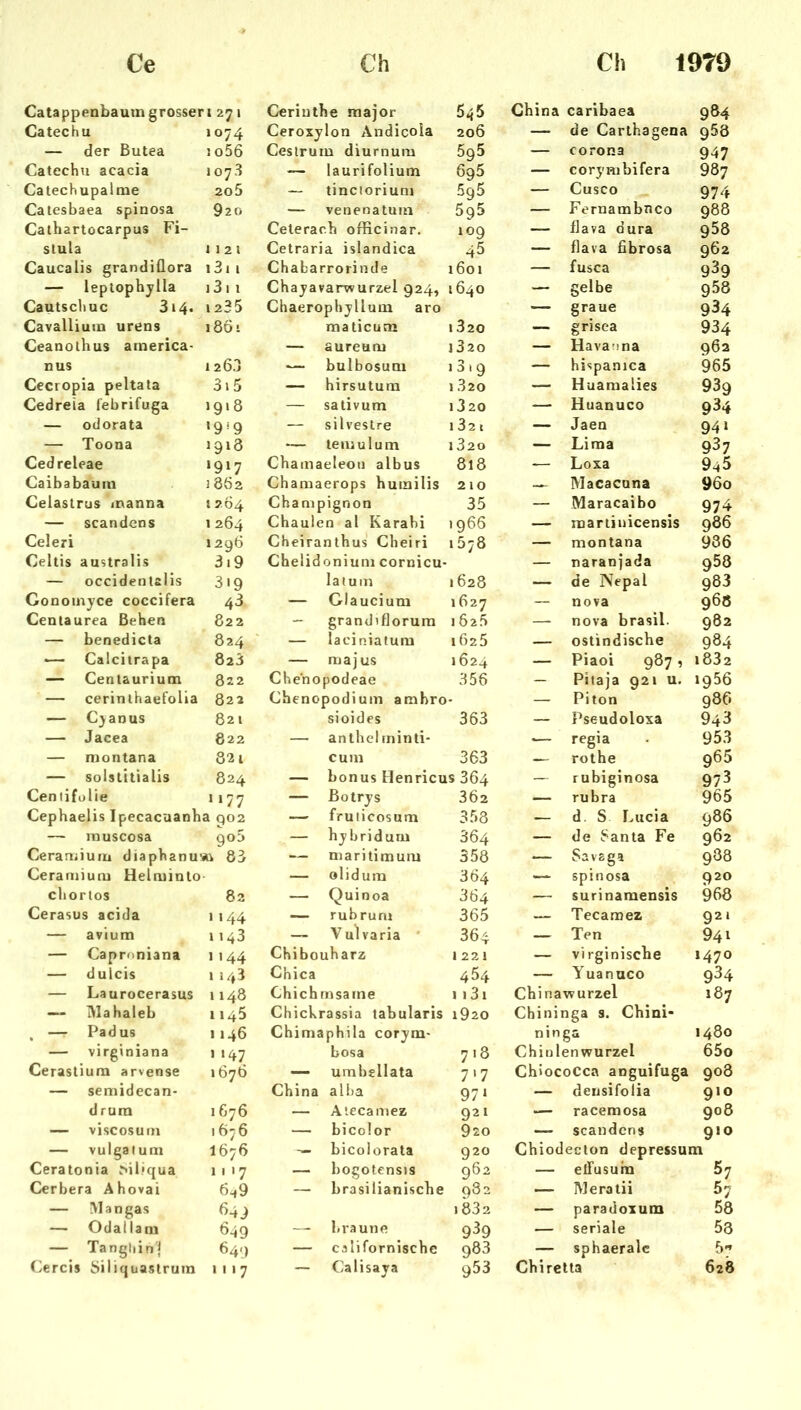 Catappenbaum grosser •127. Ceriuthe raajor 545 China caribaea 9Ö4 Catechu 1074 Ceroxylon Andicola 206 — de Carlhagena 968 — der Butea !o56 Cestrum diurnum 595 — Corona 947 Catechu acacia 107.3 — laurifolium 695 — corymbifera 987 Catechupalme 2o5 — tincloriuni 5g5 — Cusco 974 Catesbaea spinosa 920 — venenatum 5g5 — Fernambnco 988 Cathartocarpus Fi- Celerach officinar. 109 — flava dura 958 stula 112 1 Cetraria islandica 45 — flava fibrosa 962 Caucalis grandiüora i3i i Chabarrorinde 1601 — fusca 939 — leptophjlla 13 1 I Chayavarwurzel 924, 1640 — gelbe 958 Cautschuc 314. 1235 Chaerophylluni aro — graue 934 Cavalliuin urens 1861 maticucn 1 320 — grisea 934 Ceanothus arnerica- — aureum i320 — Havanna 962 nus 12 6.i — bulbosum i3i9 — hispanica 965 Cecropia peltata 3i5 — hirsutum 1 320 — Huamalies 939 Cedreia febrifuga 1918 — sativum i320 — Huanuco 934 — odorata •9*9 — silveslre 1 32 t — Jaen 94 i — Toona 1913 •— temulum i320 — Lima 937 Cedreleae ‘917 Chamaeleoii albus 818 — Loxa 945 Caibabauiu 1862 Chamaerops hutailis 2 10 Macacuna 96o Celastrus manna 1264 Champignon 35 — Maracaibo 974 — scandens 1264 Chaulen al Karahi 1966 — marlinicensis 986 Celeri 12q6 Cheiranthus Cheiri 1578 — montana 936 Celtis australis 3i9 Chelidoniuni cornicu- — naranjada 958 — occidentalis 3'9 laium 1628 — de Nepal 983 Gonoinyce coccifera 43 — Glaucium 1627 — nova 968 Centaurea Beben 822 — grandiflorura 1625 — nova brasil. 982 — benedicta 824 — laciniafum 1625 — ostindische 984 Calcitrapa 823 — majus 1624 — Piaoi 987, 1832 — Centaurium 822 Chenopodeae 356 — Pitaja 921 u. »956 — cerinlhaefolia 822 Chenopodium ambro* — Piton 986 — Cjanus 821 sioides 363 — Pseudoloxa 943 — Jacea 822 — anlhcl rninti- — regia 953 — montana 82 1 cum 363 — rothe 965 — solstttialis 824 — bonus Henricus 364 — rubiginosa 973 Ceniifolie 1177 — ßotrys 362 — rubra 965 Cephaelis Ipecacaanha qo2 — fruticosum 353 — d. S Lucia 986 — rnuscosa qo5 — hybridum 364 — de 6anta Fe 962 Cerartiium diaphanu-Ai 63 — niaritimum 558 — Savaga 988 Ceraniium Helminlo — olidum 364 — spinosa 920 chortos 82 — Quinoa 364 — surinamensis 968 Cerasus acida 1144 — rubrum 365 — Tecamez 921 — avium 1143 — Vulvaria * 364 — Ten 94» — Caproniana 1144 Chibouharz 1221 — virginiscbe 1470 — dulcis 1143 Chica 454 — Yuanuco 934 — Laurocerasus 1148 Chichrnsaine 1131 Chinawurzel 187 —- iVlahaleb 1145 Chickrassia tabularis 1920 Chininga s. Cbini- , — Padus 1146 Chimaphila corym* ninga 1480 — virginiana 1 147 bosa 718 Chin lenwurzel 65o Cerastium arvense 1676 — umbellata 7.7 ChiocoCca anguifuga 908 — semidecan- China alba 97 ‘ — densifolia 910 drura 1G76 — Atecamez 921 — racemosa 908 — viscosum 1676 — bicolor 920 — scandens 910 — vulgalum 1676 bicolorata 920 Cbiodecton depressum Ceratonia ^il.•qua 11 17 — bogotensis 962 — efTusuha 57 Cerbera Ahovai 6^9 — brasilianische 982 — Meratii 57 — Man gas 649 1832 — paradoxum 58 — Odallam 649 —- braune 939 — seriale 53 — Tanghin'j 64.) — californische 983 — sphaeralc 5” Cercis öiliquastrum 1117 — Calisaya 953 Cbirclta 628