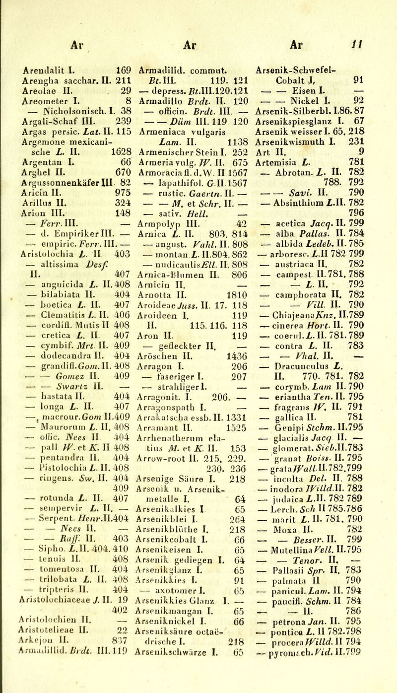 Arendalit I. 169 Arengha sacchar. II. 211 Areolae II. 29 Areometer I. 8 — Nicholsonisch. I. 38 Argali-Schaf III. 239 Argas peraic. Lat II. 115 Argemone mexicani- sche L. II. 1628 66 670 ArgussonuenkäferIII- 82 Aricin II. 975 Arillus II. 324 Ariou III. 148 — Ferr.lll. — — d. EmpirikerIII. — —• empiric./err. III.— Aristolochia L- II 403 — altissima Desf. II. 407 — anguicida L. 11.408 — hilabiata II. 404 — boetlca II. 407 — Clematitis L. II. 406 — cordiü. Malis II 408 — cretica L. II. 407 — cymbif. Mrt II. 409 — dodecandra II. 404 — grandifl.Gom. II. 408 — —• Gomez II. 409 — ■— SwarLz II. —• — liastata II. 404 — longa L. II. 407 —j inacrour.Gom II.409 — Maarorum L. II. 408 — ollic. ISees II 404 — pall et A:. II 408 — peatandra II. 404 — Pistolochia L. II. 408 — ringens. Sw. II. 404 409 — rotnnda L. II. 407 sempervir L. II. — .— Serpent. //enr.II.404 — — Nees II. — — — Raß: II. 403 — Sipho. Z.II. 404.410 — tenuis II. 408 — tomentosa II. 404 — trilobata L. II. 408 — tripteris II. 404 Aristolocliiaceae J, II. 19 402 Arlstolodilen II. — Aristotelieae II. 22 Arkcjoa II. 837 Armadillid. Z)5 c/i. III. 119 Armadilid. commiit. ^£.111. 119. 121 — depress. J5£.HI.120.121 Armadillo Brdt. II. 120 — oflicin. Brdt. III. — Düm III. 119 120 Arraeniaca vulgaris Lam. II. 1138 Armenischer Stein I. 252 Arraeriavulg. JF. II. 675 Armoracia fl. d.W. II 1567 — lapathifol. G.II 1567 — riistic. Gaevtn. II. — — — M. et Sehr. II. — ■— sativ. Hell. — Armpolyp III. 42 Arni ca L. II. 803, 814 — angust. Fahl. II. 808 — montan I,. 11.804. 862 — nndicanlisi?//. II. 808 Arnica-Blumen II. 806 Arnicin II. — Arnotta II, 1810 AroideaeVwss. II. 17. 118 Aroideen I. 119 II. 115.116.118 Aron II. 119 — gefleckter II. — Aröschen II. 1436 Arragon I. 206 — faseriger I. 207 206. Arragonspath I. — Arrakalscha essb. II. 1-331 Arramant II. 1525 Arrhenatherum ela- tius M. et K. II. 153 Arrow-rout II. 215. 229. 230. 236 Arsenige Säure I. 218 Arsenik u. Arsenik- metalle I. 64 Arsenikalkies I. 65 Arsenikblei I. 264 Arsenikblülhe I. 218 Arsenikcobalt I. 66 Arsenikeisen I. 65 Arsenik gediegen I. 64 Arsenikglanz I. 65 Arsenikkies I. 91 — axotomer I. 65 Arsenikkies Gl.inz I. — Arsenikmangan I. 65 Arseniknickel I. 66 Arseniksäure octac- (Irischel. 218 Arsenikschwärze I. 65 Arsenik-Schwefel- Cobalt I, 91 Eisen I. — Nickel I. 92 Arsenik-Silherbl. 1.86.87 Arsenikspiesglanz I. 67 Arsenik weisser I. 65, 218 Arsenikwismuth I. 231 Art II. 9 Artemisia L. 781 — Abrotan. £. II. 782 788. 792 Savi. II. 790 — Absinthium £.11. 782 796 — acetica Jacq. II. 799 — alba Pallas. II. 784 — albida Ledeb. II. 785 — arboresc.Z.II 782 799 — austriaca II. 782 — campest II. 781. 788 _ — II. 792 — camphorata II. 782 _ _ Fill II. 790 — Chiajeana/vAZZ. 11.789 — cinerea Hort. II. 790 — coeriil.//. II. 781.789 — contra L. II. 783 — — Fhal. II. — — Dracunculus L. II. 770. 781. 782 — corymb.//rt/zi 11,790 — eriantha Ten. II. 795 — fragrans JF. II. 791 — gallica II. 781 — Genipi Stchm. 11.795 — glacialis Jacq II. — — glomerat. iSieZ».II.783 — granat Bo iss. II. 795 — graia/f'a//II-782.799 — incnlta Del. II. 788 — inodora JViLld.W. 782 — judaica £.11. 782 789 — Lerch. Sch II 785.786 — marit £. H. 781. 790 — JVloxa II. 782 — — Besser. II. 799 — Mutellina/^e/Z. II.795 — — Tenor. II. — — Pallasii Spr. II. 783 •— palmata II 790 — panicul,£uw. II. 794 — paucifl. Schm. II 784 — — II. 786 — petrona Jfl/x. II. 795 — pontic« £. II 782.798 — procera fFilld.il — pyronifch.^ic/. 11.799