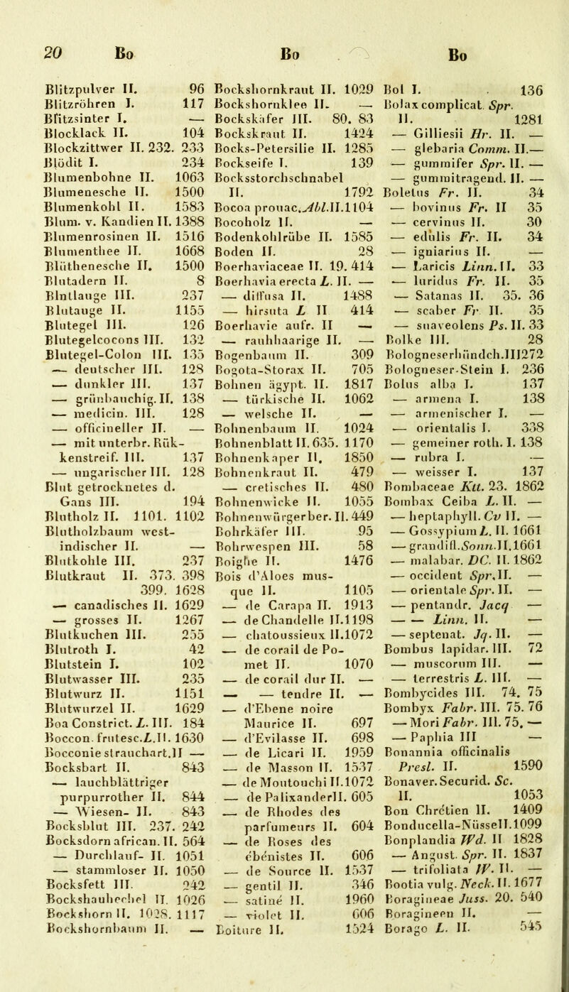 Blitzpulver II. 96 Blitzrühren I. 117 Blitzsinter I, — Blocklack II, 104 Blockzittwer II, 232. , 233 Blödit I. 234 Blumenbohne II. 1063 Blumenesche 11. 1500 Blumenkohl II. 1583 Blum. V. Kandien II. 1.388 Bluraenrosinen II. 1516 Blumentliee II. 1668 Blüthenesche II, 1500 Blutadern II. 8 Blnllauge III. 237 Blutauge II. 1155 Blutegel III. 126 Blutegelcocons III. 132 Blutegel-Colon III. 1.35 — deutscher III. 128 — dunkler III. 1.37 — grünbauchig. II. 138 — inedicin. III. 128 — officineller IT. — — mit imterbr. Rük- kenstreif. III. 137 — img.irischer III. 128 Blut getrocknetes cl. Gans III. 194 BlnthoIzII. 1101. 1102 Blntliolzbaum west- indischer II. — Blntkohle III. 237 Blutkraut II. 373. 398 399. 1628 — canadisches 11. 1629 — grosses II. 1267 Blutkuchen III. 255 Blutroth I. 42 Blutstein I. 102 Blutwasser III. 235 Blutwurz II. 1151 Blutwurzel II. 1629 Boa Constrict. Z. III. 184 Boccon. frutesc.Z.II. 1630 Bocconiestrauchart.il — Bocksbart II. 843 — lauchblattriger purpurrother II. 844 — AViesen- II. 843 Bocksblut III. 237. 242 Bocksdornafrican.il. 564 — Durchlauf- II. 1051 — stammloser II. 1050 Bocksfett III. 242 Bockshauhccliel II. 1026 Bock.sliorn II. 1028.1117 Bockshornbaum II. — Bockshornkraut II. 1029 Bockshornklee II. —• Bockskafer III. 80. 83 Bockskraut II. 1424 Bocks-Petersilie II. 1285 Bockseife I. 139 Bocksstorchschnabel ^ II. 1792 Bocoa prouac.v^/>Z.II.ll04 Bocoholz II. — Bodenkohlrübe II. 1585 Boden II. 28 Boerhaviaceae II. 19. 414 BoerhaviaerectaZ.il. — — dilFusa II. 1488 — hirsuta Z II 414 Boerhavie aufr. II — — rauhliaarige II. ■—• Bogenbaum II. 309 Bogota-Storax II. 705 Bohnen ägypt. II. 1817 — türkische II. 1062 — welsche II. — Bohnenbaum II. 1024 Bohnenblatt II. 635. 1170 Bohnenkaper II, 1850 Bohnenkraut II. 479 — cretisclies II. 480 Bohnenwicke II. 1055 Bohnenwürgerber. II. 449 Bohrkäfer III. 95 Bohrwespen 111. 58 Boigüe II. 1476 Bois d’Aloes mus- que II. 1105 — de Carapa II. 1913 — deChandelle 11.1198 — cliatoussieux 11.1072 — de corail de Po- met II. 1070 — de corail dur II. — — — tendre II. — — d’Ebene noire Maurice II. 697 — d’Evilasse II. 698 — de Licari II, 1959 — de Masson II. 1537 — de Moutouchi 11.1072 — de Palixanderll. 605 —- de Rhodes des parfumeurs II. 604 — de Roses des cbenistes II. 606 — de Source II. 1537 — gentil II. 346 .— satine II. 1960 — violet II. 606 Boiture II. 1524 Bol I. 136 Bolax complicat Spr- 11. 1281 — Gilliesii Hr. II. — — glebaria Comm. II.— — gumraifer Spr. II. — — gummitragend. II. — Boletus Fr. II. 34 — bovinus Fr. II 35 •— cervinus II. 30 — ediilis Fr. II. 34 — igniarius II. — .— Laricis Zi/m. II. 33 ■— luridus Fr. II. 35 — Satanas II. 35. 36 •— scaber Fr II. 35 ■—- suaveolens Ps. II. 33 Bolke III. 28 Bolognese rhündch.111272 Bologneser-Stein I. 236 Bolus alba I. 137 — armena I. 138 — armenischer I. — -— orientalis I. 3.38 — gemeiner roth. I. 138 — rubra I. — — weisser I. 137 Bombaceae Ktt. 23. 1862 Bombax Ceiba Z. II. — .— heptaphyll. Cv U. — — GossypiurnZ. II. 1661 — grandifl..S'o/m.lI.1661 — malabar. DC. II. 1862 — occident Spr.U. — — orientale Spr. II. — — pentandr. Jaccf — — — Linn. II. — — septenat. Jq. II. — Bombus lapidar. III. 72 — muscorum III. — — ierrestris Z. III. — Bombycides III. 74. 75 Bombyx Fahr.\\\. 75.76 — Mori Fahr. III. 75, — — Paphia III — Bonannia officinalis Presl. II. 1590 Bonaver. Securid. Sc. II. 1053 Bon Chre'tien II. 1409 Bonducella-NüsseII.1099 Bonplandia TFd. II 1828 — Anglist. Spr. II. 1837 — trifoliata fF.W. — Bootia vulg. Nech.W. Kill Boragiiieae Juss. 20. 540 Boragineen II. — Borago Z. II. 545