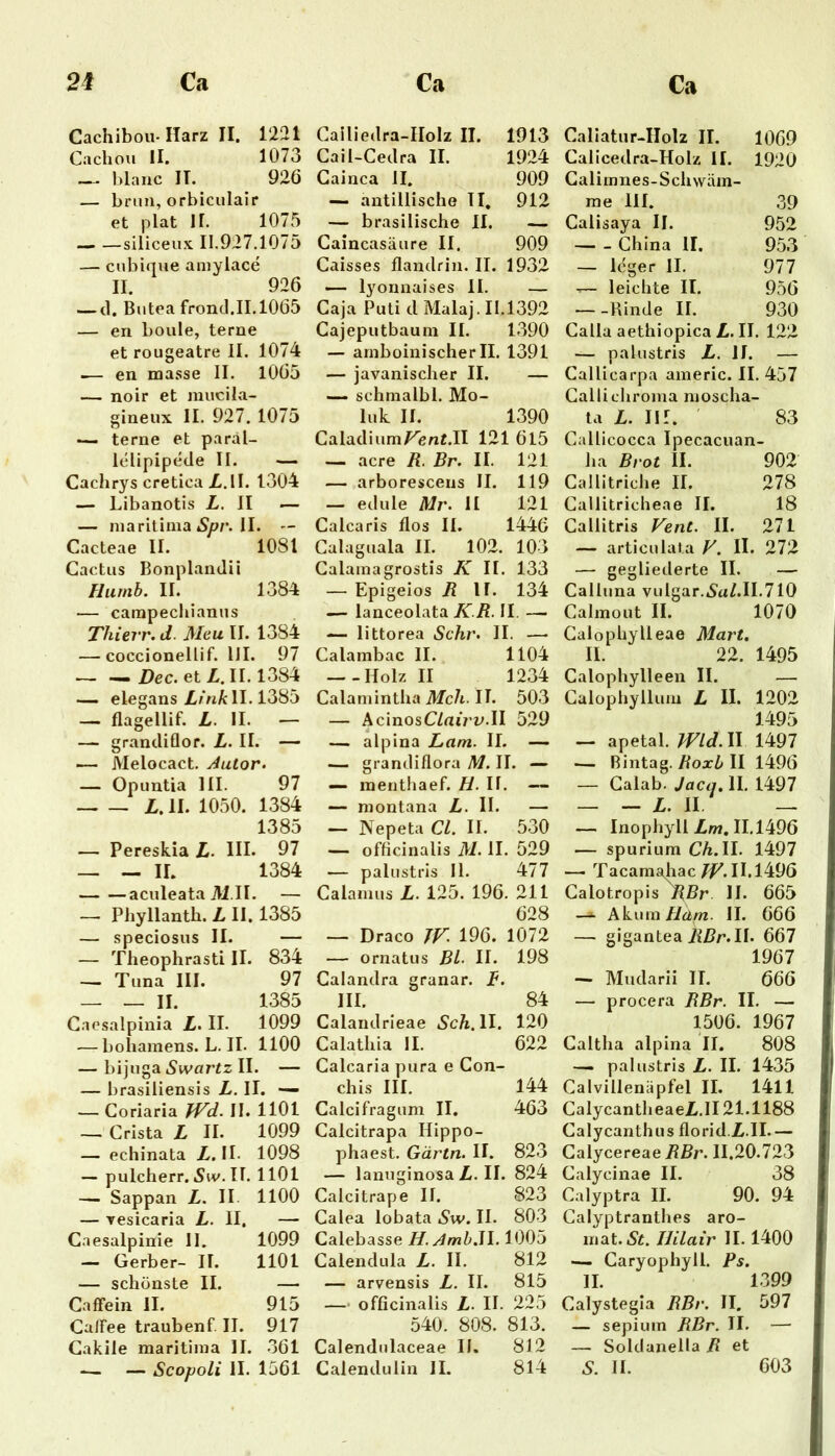 Cachibou-Harz II. 1221 Cachou II. 1073 — hlanc II. 926 — brun, orbiculair et plat II. 1075 — —siliceux 11.927.1075 — cubique aniylace II. 926 — d. Biitea frond.11.1065 — en boule, terne et rougeatre II. 1074 -— en masse II. 1065 — noir et mucila- gineux II. 927. 1075 — terne et paral- lelipipede II. — Cachrys creticaX.lI. 1304 — Libanotis L. II — — niaritiina II. -- Cacteae II. 1081 Cactus BonplanJii Huinb. II. 1384 — campecliianus Thierr. d. Meu II. 1384 — coccionellif. IJI. 97 Dec.etL.U. 1384 elegans/.mA: II. 1385 — flagellif. L. II. — — grandiflor. L. II. — — JVlelocact. Autor» — Opuntia III. 97 L. II. 1050. 1384 1385 — Pereskia L. HL 97 — — II. 1384 aculeataili.il. — — Phyllanth. L II. 1385 — speciosus II. — — Theophrasti II. 834 — Tuna III. 97 — _ II. 1385 Caesalpinia L. II. 1099 — bohamens. L. II. 1100 — bijuga Swartz II. — — brasiiiensis L. II. — — Goriaria JVd. II. 1101 — Crista L II. 1099 — echinata Z. II- 1098 — pulcherr.5iv.il. 1101 — Sappan L. II 1100 — Tesicaria L. II. — C.aesalpinie II. 1099 — Gerber- II. 1101 — schönste II. — CafFein II. 915 CalFee traubenf. II. 917 Cakile maritima II. 361 .— — Scopoli II. 1561 Gailiedra-IIolz II. 1913 Cail-Cedra II. 1924 Cainca II. 909 — antillische TI. 912 — brasilische II. — Caincasäure II. 909 Caisses flandrin. II. 1932 — lyonnaises II. — Caja Puti d Malaj. 11.1392 Cajeputbaum II. 1390 — amboinischer II. 1391 — javanischer II. — — schmalbl. Mo- luk II. 1390 Caladium/^eni.II 121 6l5 — acre R. Br. II. 121 — arborescens II. 119 — edule Mr. II 121 Calcaris flos II. 1446 Calaguala II. 102. 103 Galamagrostis K II. 133 — Epigeios R II. 134 — lanceolata KR. II. — — littorea Sehr. II. — Calambac II. 1104 — .Holz II 1234 Calamintha iifc/t. II. 503 — AcinosC/atVv.II 529 — alpina Lam. II. — — grandiflora M. II. — — raenthaef. H. II. — — montana L. II. - — Nepeta CI. II. 530 — officinalis M. II. 529 — palustris 11. 477 Calamus L. 125. 196. 211 628 — Draco TF. 196. 1072 — ornatus BL II. 198 Calandra granar. f. III. 84 Calandrieae 5cA. II. 120 Calathia II. 622 Calcaria pura e Con- chis III. 144 Calcifragum II. 463 Calcitrapa Hippo- phaest. Gärtn. II. 823 — lanuginosaZ.il. 824 Calcitrape II. 823 Calea lobata Sw. II. 803 Calebassei7.^/wUI.1005 Calendula Z. II. 812 — arvensis Z. II. 815 — officinalis Z. IL 225 540. 808. 813. Calendulaceae IL 812 Caliatur-IIolz II. 1069 Calicedra-Holz II. 1920 Calimnes-Schwäm- me III. 39 Calisaya II. 952 China II. 953 — leger II. 977 — leichte II. 956 — -Rinde II. 930 CallaaethiopicaZ.il. 122 — palustris Z. II. — Callicarpa americ. II. 457 Callicliroma moscha- ta Z. Iir. ' 83 Callicocca Ipecacuan- ha Brot II. 902 Callitriche II. 278 Callitricheae II. 18 Callitris Vent. II. 271 — articulai.a V. II. 272 — gegliederte II. — Calluna vulgar.5a/.H.710 Calmout II. 1070 Galophylleae Mart, II. 22. 1495 Calophylleen II. — Calophyllum Z II. 1202 1495 — apetal. md.ll 1497 — Bintag. Zoxi* II 1496 — Galab. Jaca, II. 1497 — - Z. II — — InophyllZ/w.IU496 — spurium CA.II. 1497 — Tacamahac TZ'. 11.1496 Calotropis^Zr. II. 665 —^ Akum Kam. II. 666 — gigantea iiZr.II. 667 1967 — Mudarii II. 666 — procera RBr. II. — 1506. 1967 Caltha alpina II. 808 — palustris Z. II. 1435 Calvillenäpfel II. 1411 CalycantlieaeZ.il 21.1188 Calycanthus floridZ.II— Calycereae RBr. 11.20.723 Galycinae II. 38 Calyptra II. 90. 94 Calyptranthes aro- insit. St. miair II. 1400 — Caryophyll. Ps. II. 1399 Calystegla RBr. II. 597 — sepiuin RBr. II. — — Soldanella R et