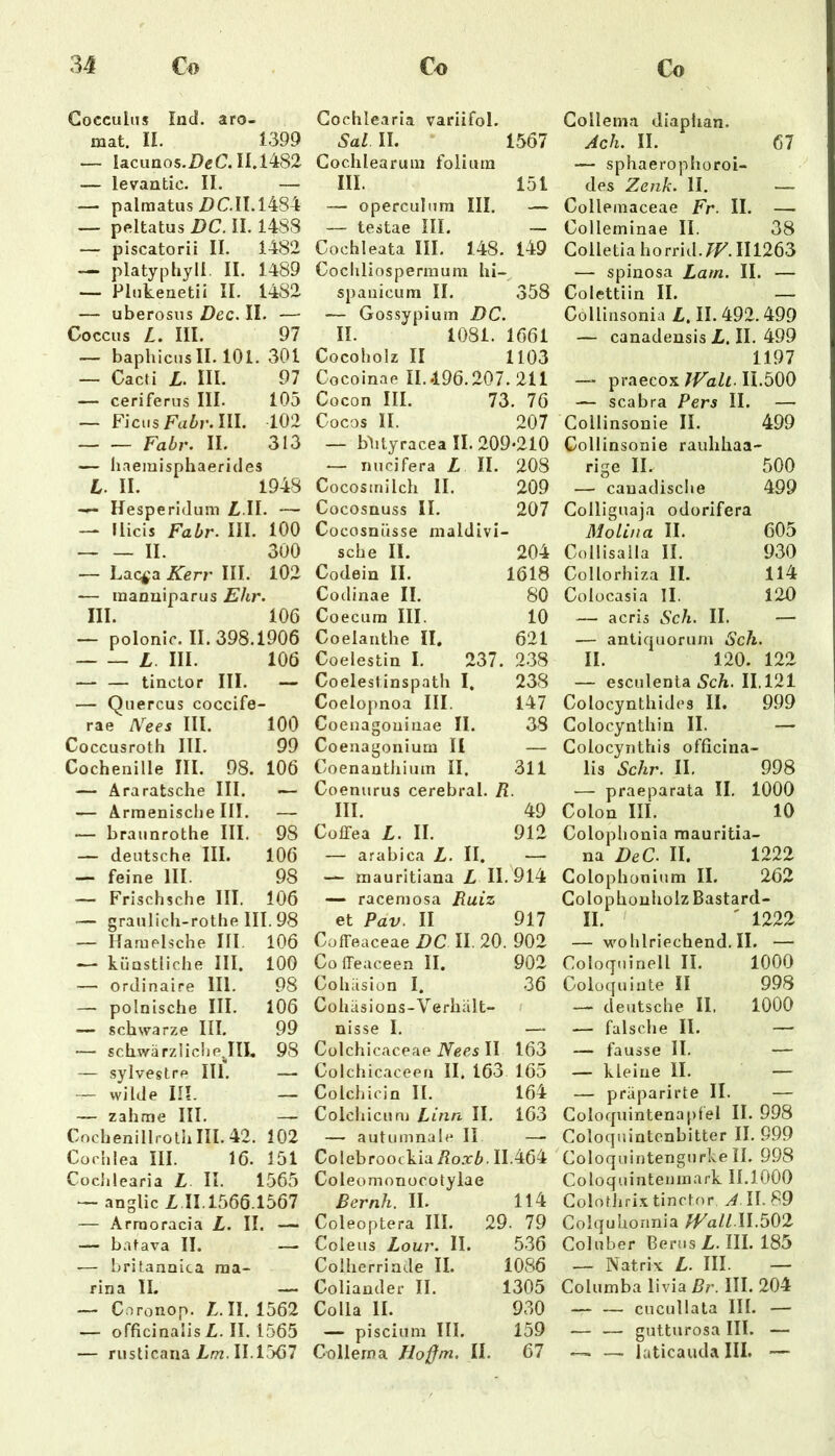 Gocculiis End. aro- mat. II. 1399 — lacunos.DgC. II.14S2 — levantic. II. — — palmatiis i)C.n.l484 — peltatus DC. II. 1488 — piscatorii II. 1482 — platyphyli. II. 1489 — Plnkenetii II. 1482 — uberosiis Dec. II. — Coccus L. III. 97 — baphicns II. 101. 301 — Cacti L. III. 97 — ceriferns III. 105 — Ficus III. 102 Fahr. II. 313 — liaemisphaerides L. II. 1948 Hesperidum Z. II. — — Ilicis Fabr. III. 100 II. 300 — Lac^a Kerj' III. 102 — raanuiparus Ehr. III. 106 — polonic. II. 398.1906 L III. 106 — — tinctor III. - — Qiiercus coccife- rae IVees III. 100 Coccusroth III. 99 Cochenille III. 98. 106 — Äraratsche III. — — Ärmenische III. — — braiinrothe III. 98 — deutsche III. 106 — feine III. 98 — Frischsche III. 106 ■— granlich-rothe III. 98 — Hamelsche III. 106 — künstliche III. 100 — ordinaire 111. 98 — polnische III. 106 — schwarze III. 99 •— schwärzlich e^III. 98 — sylvestre III. — — wilde in. — — zahme III. — Cochenillrolh III. 42. 102 Cochlea III. 16. 151 CocJilearia L II. 1565 — anglic £.11.1566.1567 — Arraoracia L. II. — — batava II. — — brilanoica raa- rina II. — — Coronop. £.11.1562 — officinaiis £. II. 1565 — riisticaria £ot. 11.1567 Gochlearia variifol. Sal II. 1567 Cochlearum foliura III. 151 — operculiim III. — — testae III. — Cochleata III. 148. 149 Cochliospermum hi- spanicum II. 358 — Gossypium DC. II. 1081. 1661 Cocoholz II 1103 Cocoinae II. *196.207. 211 Cocon III. 73. 76 Cocos II. 207 — blityracea II. 209*210 — nncifera £ II. 208 Cocosmilch II. 209 Cocosnuss II. 207 Cocosnüsse maldivi- sche II. 204 Codein II. 1618 Codinae II. 80 Coecuin III. 10 Coelanthe II. 621 Coelestin I. 237. 2.38 Coelestinspath I, 238 Coelopnoa III. 147 Coenagoninae II. 38 Coenagoniurn II — Coenantliium II. 311 Coenurus cerebral. R. III. 49 Cüffea £. II. 912 — arabica £, II, — — rnauritiana £ 11.914 — raceniosa Ruiz et Pav. II 917 Cüffeaceae DC II. 20. 902 ColTeaceen II. 902 Cohäsion I. 36 Cohäsions-Verhält“ nisse I. — Cülchicaceae IVees II 163 Colchicaceen II. 163 165 Colchicin II. 164 Colchicunj Rinn II. 163 — autiimnale II — Colebroockia/?o.rZ>. 11.464 Coleomonocütylae Bernh. II. 114 Coleoptera III. 29. 79 Coleus Lour. II. 5.36 Colherrinde II. 1086 Coliander II. 1305 Colla II. 930 — piscium III. 159 Gollerna Hoßm, II. 67 Collema diaplian. Ach. II. 67 — sphaerophoroi- des Zenk. II. — Colleinaceae Fr. II. — Colleminae II. 38 Colletiahorrid.7F.II1263 — spinosa Lam. II. — Colettiin II. — Collinsonia £. II. 492.499 — canadensis £. II. 499 1197 —- praecox JValt. 11.500 — scabra Pers II. —- Collinsonie II. 499 Collinsonie rauhhaa- rige II. 500 — canadische 499 Colliguaja odorifera MolLna II. 605 Collisaila II. 930 Collorhiza II. 114 Colücasia II. 120 — acris Sch. II. — — antiquorum Sch. II. 120. 122 — esculenla 5c£. 11.121 Colocynthides II. 999 Colocynthin II. — Colocynthis officina- iis Sehr. II. 998 — praeparata II, 1000 Colon III. 10 Colophonia mauritia- na DeC. II. 1222 Golophonium II. 262 GolophouholzBastard- II. ' 1222 — wohlriechend.il. — Coloquinell II. 1000 Coloquinte II 998 — deutsche II. 1000 — falsche II. — — fausse II. — — kleine II, — — präparirte II. — Goloquintenapfel II. 998 Coloqiiintenbitter II. 999 ColoquintengurkeII. 998 Coloquinteninark 11.1000 ColotJiri.xtinctor ^.11.89 Colquhonnia II.502 Coluber Berus £. III. 185 — Natrix £, III. — Columba livia Br. III. 204 — — cucullata III. — — — gutturosa III. — — — laticauda III. —