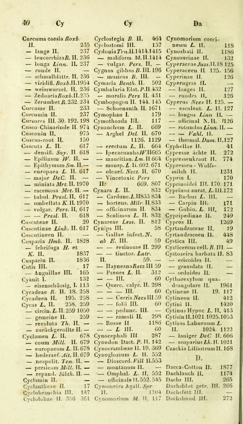 Curcuma caesia Roxb. II. 235 — lange II. 237 — leucorrhizai?. II. 23Ö — longa Lina. II. 237 — runde II. — — schrnalblättr. II. 236 — viridiü./?oo:Z>.II.1954 •— weisswiirzel. II. 236 — Zedoaria/?oa:Z».II.235 -- Zerumbet/i.232.234 Cu reu ine II. 233 Curcumin II. 237 Cursores III. 30. 192. 198 CuscO'Cliinarinde II. 974 Cuscouin II. 975 Cuscus-root II. 150 Cuscuta L. II. 617 ■— densitl. Soy. II 618 — Kpilinuiu }V. II. — — Ejiitliyimun 6’rn. II.— — europaea L. II. 617 — inajor DeC. II. — — miniata üir^. II. 1970 — racemosa Mrt. II. — <— tubul. Prei/. II. 617 — umbellata II. 1970 — vulgär. Pers. II. 617 Presl. II. 618 Cnscuteae II. 20 Cuscutinae Link. II. 617 Cuscutineen II. — Cusparia llmb. II. 1828 — febrif’uga H. et K. II. 1837 Cusparin II. 1836 Cutis III. 17 — Anguillae III. 165 Cyanit I. 132 — eisenschüssig. I. 113 Cycadeae R. II. 18. 258 Cycadeen II. 195. 258 Cycas L. II. 258. 259 — circin. Z. II. 259 1050 — gemeine II. 259 — revolula Th. II. — — zurückgerollte II. — Cyclamen L. II. 678 — coura MUL. II. 679 — europaeum Z. II. 678 — hederaef. II. 679 — neapolit. Ten. II. — — persicum MUL. II. — repand. Sibth. II. — Cyclamin II. — Cyclantheae il. 17 Cyclobranchia 111. 147 Cyclolobae II. 356 361 Cyclostegia B. II. 464 Cyclostorai III. 157 Cydonia7’/’/i.II.l4l4.1415 — maliform. A4.11.1414 — vulgär. Pers. II. — Cygnus gibbus ß. III. 196 — musicus B. III. - Cymaria Bentli. II. 502 Cymbalaria Elat.P.I1.432 — muralis Pers II. 431 Cymbopogon II. 144. 145 — SclioenanLh.il. 1671 Cymoplian I. 179 Cymothoada III. 117 Cyuanchum L. II. 669 — Argliel J)eL. II. 670 1126. 1129 — erectum L. II. 664 — Ipecacuanlia^.11665 —■ mauritian. Zw. II 664 — monsp. Z H. 602. 671 — oleaef. Nect. II. 670 — Vincetoxic Pers II.* 669. 807 Cynara Z. II. 832 — Cardunc.Z.11833 834 — hortens. MlLr. 11.833 — officinarum II. 834 — Scolirniis Z. II. 832 Cynareae Less. II. 812 Cynips III. 58 — Gallae infect.JV. ab E. III. 59 .— — resinosae II. 299 — — tinctor. Latr. II. 59. — — IlayneanaZazz III 59 — Psenes Z. II. 312 III. 60 — Quere, calyc. II. 298 III 60 — — Gerris iVeesIII.59 folii III. 60 — — pedunc. III. — — — ramuli II. 29S — Rosae II 1186 Z III. 60 Cynocephali III 287 Cynodoii Dact. P. II. 142 Cynocrambeae 11. 19. 369 Cynoglossum Z. II. 552 — Dioscord. 11.553 — montanum II. — •— Omphal. Z. II. 552 — oflicinale II. 552. 545 Cvnometra Agall. Spr ■'ll. 1104 C3'nomorimn M. IT. 117 Cynomorium cocci- neum Z. II. 118 Cynosbaü II. 1186 Cynosurinae II. 132 Cyperaceae7w.yÄ.II.18 125 Gyperaceen II 125. 156 Gyperinae II. 126 Cyperngras II. — langes II. 127 — rundes II. 126 Cyperus Nees II. 125. — — esculent. Z. II. 127 — longus Linn II. — — officinal JN.II. ?126 — ro Lund US Linn. II. — FahL. II. — — thermal. 2)«w. 11.127 Cyphellae II. 41 Cypresse ächte II. 272 Gypressenkraut II. 774 Cyj)ressen - Wolfs- milch II. 1231 Cyprin I. , 170 Cyprinoidei III. 170. 171 Gypriniis aurat. Z. III.172 — Barbus Z. Hl. — — Carpio III. 171 — Gobio. Z. III. 172 Cypripedinae 11. 249 Cypros II. 1269 Cyrtandraceae II. 19 Cyrtandraceen II. 448 Cystica III. 49 Cysticercus cell. R. III. — CysLoseira barbata II. 83 — ericoides II. —■ — granulata II. — — sedoides II. — Gythare.Kylum ([ua- drangulare II. 1961 Cytineae II. 19. 117 Cytineen II. 412 Cytini II. 1420 Cytinus Hypoc. Z. IT. 413 Cytisin 11.1021.1025.1053 Cytisus Laburnum Z. II. 1024. 1122 — laniger DeC II. 606 — scoparius Zk. IT. 1021 Czackia Liliastrum II. 168 D. Dacca-Cotton II. 1877 Dachlauch II. 1174 Dachs III. 265 Dachsblut getr. IIT. 266 Dachsfett III. — Dachshund IIT. 272