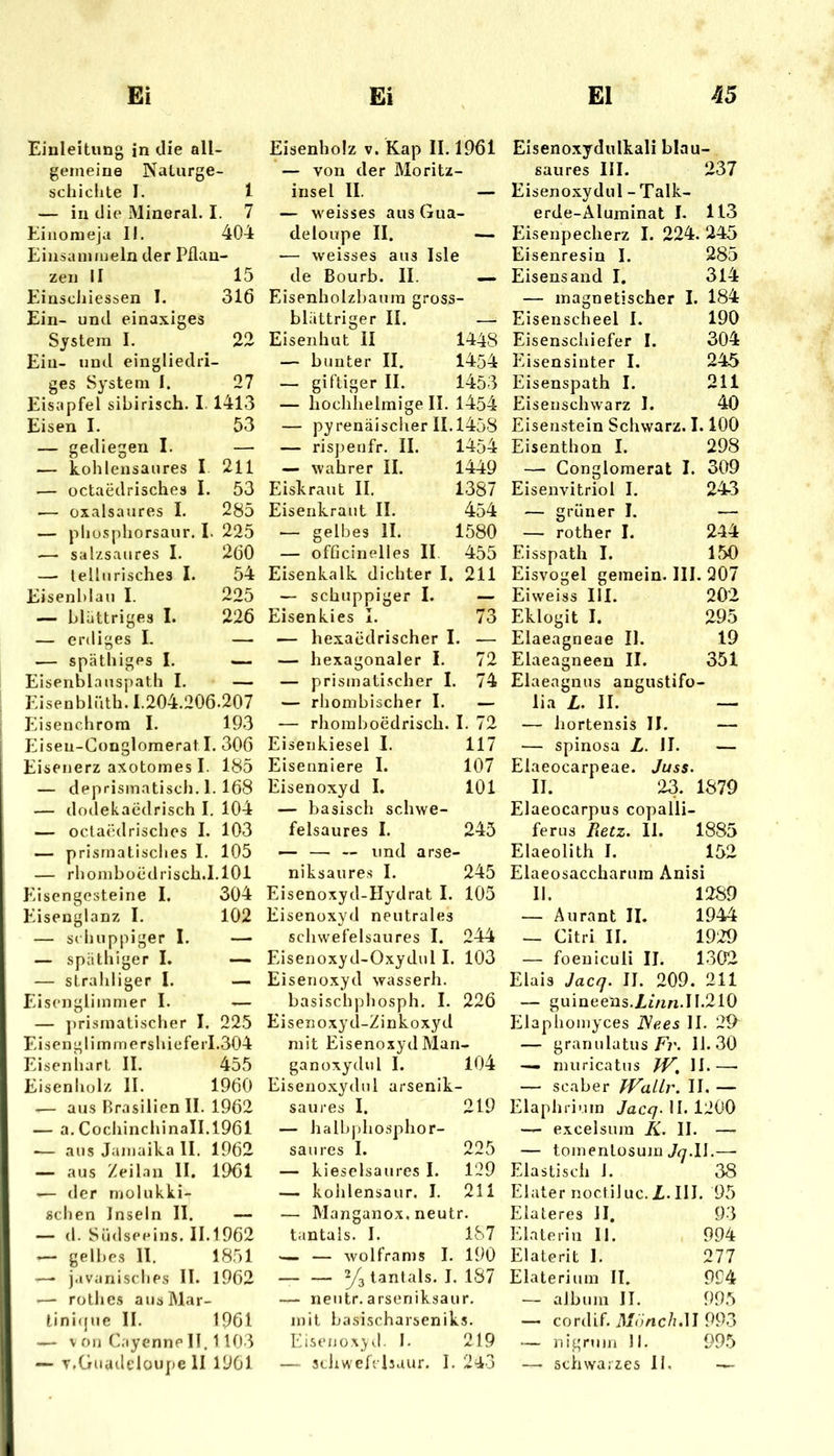 Einleitung in die all- geineine Naturge- schichte I. 1 — in die Mineral. I. 7 Eiiiomeja II. 404 Einsamiueln der Pflan- zen II 15 Einscliiessen I. 316 Ein- und einaxiges System I. 22 Ein- und eingliedri- ges System I. 27 Eisapfel sibirisch. I 1413 Eisen I. 53 — gediegen I. — — kohlensaures I. 211 — üctaedrisches I. 53 — oxalsaures I. 285 — phusphorsaur. I. 225 — salzsaures I. 260 — tellurisches I. 54 Eisenblau I. 225 — blättriges I. 226 — erdiges I. — — späthiges I. — Eisenblauspath I. — Eisenblüth. 1.204.206.207 Eisenchrora I. 19-3 Eisen-Gonglomerat I. 306 Eisenerz axotomes I. 185 — deprismatisch. 1. 168 — dodekaedrisch I. 104 — octaedrisches I. 103 — prismatisches I. 105 — rhomboüdrisch.I.lOi Eisengesteine I. 304 Eisenglanz I. 102 — schuppiger I. — — späthiger L — — strahliger I. — Eiscnglimmer I. — — prismatischer I. 225 Eisenglimmershieferl.304 Eisenhart II. 455 Eisenholz II. 1960 .— aus Brasilien II. 1962 — a. CochinchinaII.1961 — aus Jamaika II. 1962 — aus Zeilan II. 1961 — der molukki- schen Inseln II. — — (1. Südseeins. 11.1962 — gelbes II. 1851 —• javanisches II. 1962 — rotljes ausMar- lini(jue II. 1961 — V Oll Cayenne II, 1103 — T.Guadeloupe II 1901 Eisenholz v. Kap II. 1961 — von der Moritz- insel II. — — weisses aus Gua- deloupe II. — — weisses aus Isle de Bourb. II. — Eisenholzbaum gross- blättriger II. — Eiseiihut II 1448 — bunter II. 1454 — giftiger II. 1453 — hochlielmige II. 1454 — pyrenäischer 11.1458 — rispenfr. II. 1454 — wahrer II. 1449 Eiskraut II. 1387 Eisenkraut II. 454 .— gelbes II. 1580 — officinelles II 455 Eisenkalk dichter I. 211 — schuppiger I. — Eisenkies I. 73 — hexaödrischer I. — — hexagonaler I. 72 — prismatischer I. 74 — rhombischer I. — — rhomboedrisch. I. 72 Eisenkiesel I. 117 Eisenniere I. 107 Eisenoxyd I. 101 — basisch schwe- felsaures I. 243 — — — und arse- niksaures I. 245 Eisenoxyd-Hydrat I. 105 Eisenoxyd neutrales scliwefelsaures I. 244 Eisenoxyd-Oxydul I. 103 Eisenoxyd wasserh. basischphosph. I. 226 Eisenoxyd-Zinkoxyd mit Eisenoxyd Man- ganoxydul I. 104 Eisenoxydul arsenik- saures I. 219 — halbj)hosphor- saures I. 225 — kieselsaures I. 129 — kolilensaur. I. 211 — Manganox. neutr. tantals. I. 187 — — Wolframs I. 190 — — ^3 tantals. I. 187 — neutr. arseniksaur. mit basischarseniks. Eise/Jüxyd. I. 219 — stiiw'efcisaur, I. 243 Eisenoxydulkali blau- saures III. 237 Eisenoxydul - Talk- erde-Äluminat I. 113 Eisenpecherz I. 224. 245 Eisenresin I. 285 Eisensand I, 314 — magnetischer I. 184 Eisenscheel I. 190 Eisenschiefer I. 304 Eisensinter I. 245 Eisenspath I. 211 Eisenschwarz I. 40 Eisenstein Schwarz. 1.100 Eisenthon I. 298 — Conglomerat I. 309 Eisenvitriol I. 24-3 — grüner I. — — rother I. 244 Eisspath I. 150 Eisvogel gemein. III. 207 Eiweiss III. 202 Eklogit I. 295 Elaeagneae II. 19 Elaeagneen II. 351 Elaeagnus angustifo- lia L. II. — — hortensis II. — — spinosa Z. II. — Elaeocarpeae. Juss. II. 23. 1879 Elaeocarpus copalli- ferus Jietz. II. 1885 Elaeolith I. 152 Elaeosaccharuin Anisi II. 1289 — Aurant II. 1944 — Citri II. 1929 — foeniculi II. 1302 Eiais Jacq. II. 209. 211 — guineens.JLz/m.11.210 Elaphomyces JSees II. 29^ — granulatus11.30 — miiricatns II.—• — scaber fVaUr. II. — Elaphrium Jacq^ II. 1200 — excelsum K. II. — — tomenlüsum —■ Elastisch i. 38 Elater noctiluc. Z,.III. 95 Eiateres II. 93 Einte rin II. 994 Elaterit 1. 277 Elaterium II. 994 — aJbum II. 995 — cordif. fl/oVic/z.lI 993 ‘— nignim II. 995 — schwarzes II.