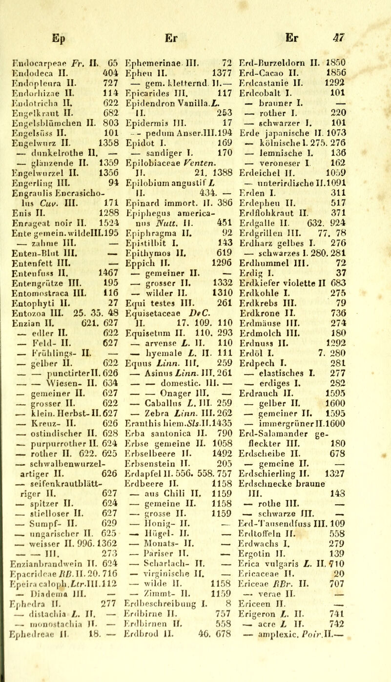 Endocarpeap Fr. II. G5 Eudodeca II. 404 Endnpleara II. 727 Endorhizae II. 114 Fiudotriclia II. Ö22 Engelkraut II. 682 Engelshlümclien II. 803 Engelsüss II. 101 Engelwurz II. 1358 — dunkelrothe II. — — glanzende II. 1359 Engehvurzel II. 1356 Engerling III. 94 Engraulis Encrasicho- liis Cu\f. III. 171 Enis II. 1288 Enrageat noir II. 1524 Ente gemein. wildeIII.195 — zahme III. — Enten-Bliit III, — Entenfett III. — Enten fiiss II. 1467 Entengrütze III. 195 Entomostraca III. 116 Entophyti II. 27 Ento/oa III. 25. 35. 48 Enzian II. 621. 627 — edler II. 622 — Feld- II. 627 — Frühlings- II. — — gelber Ü. 622 — — punctirterll. 626 Wiesen- II. 634 — gemeiner II. 627 — grosser II. 622 .— klein. Herbst-II. 627 — Kreuz- II. 626 — ostindisoher II. 628 — purpurrother II. 624 — rother II. 622. 625 — schwalbenwurzel- artiger II. 626 — seifenkrautblätt- riger II. 627 — spitzer II. 624 — stielloser II. 627 — Sumpf- II. 629 — ungarischer II. 625 — weisser II. 996.1362 111. 273 Enziaidjrandwein IT. 624 Epacrideae/H?.11.20. 716 Epeira caloph,I[ifr.IlI.112 — Di.idema Jll. — Ephedra IT. 277 — distachia L. IT. — — iiKjnostachia JT. — Epbedreae II 18, — Ephemerinae III. 72 Epheu II. 1377 — gem.kletternd.il.— Epicarides III. 117 Epidendron Vanilla./!.. 11. 253 Epidermis III. 17 -- pedumAnser.IlI.194 Epidot I. 169 — sandiger I. 170 Epilobiaceae Fentert.. II. 21. 1388 Epilobium angustif L II. 434. — Epinard immort. 11 . 386 Ef)iphegus araerica - nus Nutt. II. 451 Epiphragma II. 92 Epistilbit I. 143 Epithymos 11. 619 Eppich 11. 1296 — gemeiner II. — — grosser II. 1332 — wilder II. 1310 Equi testes III. 261 Equisetaceae DeC. II. 17. 109. 110 Equisetum II. 110. 293 — arvense L. II. 110 — hyemale L. II. 111 Equus Linn. Ilf. 259 — Asinus//m«. III. 261 — — domestic. III. — — — Onager HI. — — Caballus Z.III. 259 — Zebra Linn. III. 262 Eranthis hiem..S/s.II.1435 Erba santonica II. 790 Erbse gemeine II. 1058 Erbselbeere II. 1492 Erbsenstein II. 205 Erdapfel II. 556. 558. 757 Erdbeere II. 1158 — aus Chili II. 1159 — gemeine II. 1158 — grosse II. 1159 — ilonig- II. — Hügel- II. — — Monats- II. — — Pariser II. — Scharlach- II, — virginisclie II. — wilde 11. 1158 — ZImmt- 11. 1159 Erdbeschreibung I. 8 Erdbirne II. 757 Erdldrnen II. 558 Erdbrod 11. 46. 678 Erd-Burzeldorn II. 1850 Erd-Cacao II. 1856 Erdcastanie II. 1292 Erdcobalt I. 101 — brauner I. — — rother I, 220 — schwarzer I. 101 Erde japanische II. 1073 — kölnische 1. 275. 276 — lemnische I. 136 — Veroneser I. 162 Erdeichel II. 1059 — unterirdische 11.1091 Erden I. 311 Erdepheu II. 517 Erdflohkraut II. 371 Erdgalle II. 632. 924 Erdgrillen III. 77. 78 Erdharz gelbes I. 276 — schwarzes I. 280. 281 Erdhummel III. 72 Erdig I. 37 Erdkiefer violette II 683 Erdkohle I. 275 Erdkrebs III. 79 Erdkrone II. 736 Erdmäuse III. 274 Erdmolch III. 180 Erdnuss II. 1292 Erdöl I. 7. 280 Erdpech I. 281 — elastisches I. 277 — erdiges I. 282 Erdrauch II. 1595 — gelber II. 1600 — gemeiner II. 1595 — immergrüner 11.1600 Erd-Salaraander ge- fleckter III. 180 Erdscheibe II. 678 — gemeine II. Erdschierling II. 1327 Erdschnecke braune III. 143 — rothe III. — — schwarze JII. —. Erd-'I’ausendfuss III. 109 Erdtoffeln II. 558 Erdwachs I. 279 Ergotin II. 139 Erica vulgaris L. 11,710 Erieaceae II. 20 Ericeae BBr. II. 707 — verae II. — Ericeen II. — Erigeron L. II. 741 — acrc L II. 742 — amplexic. Poir.W.—