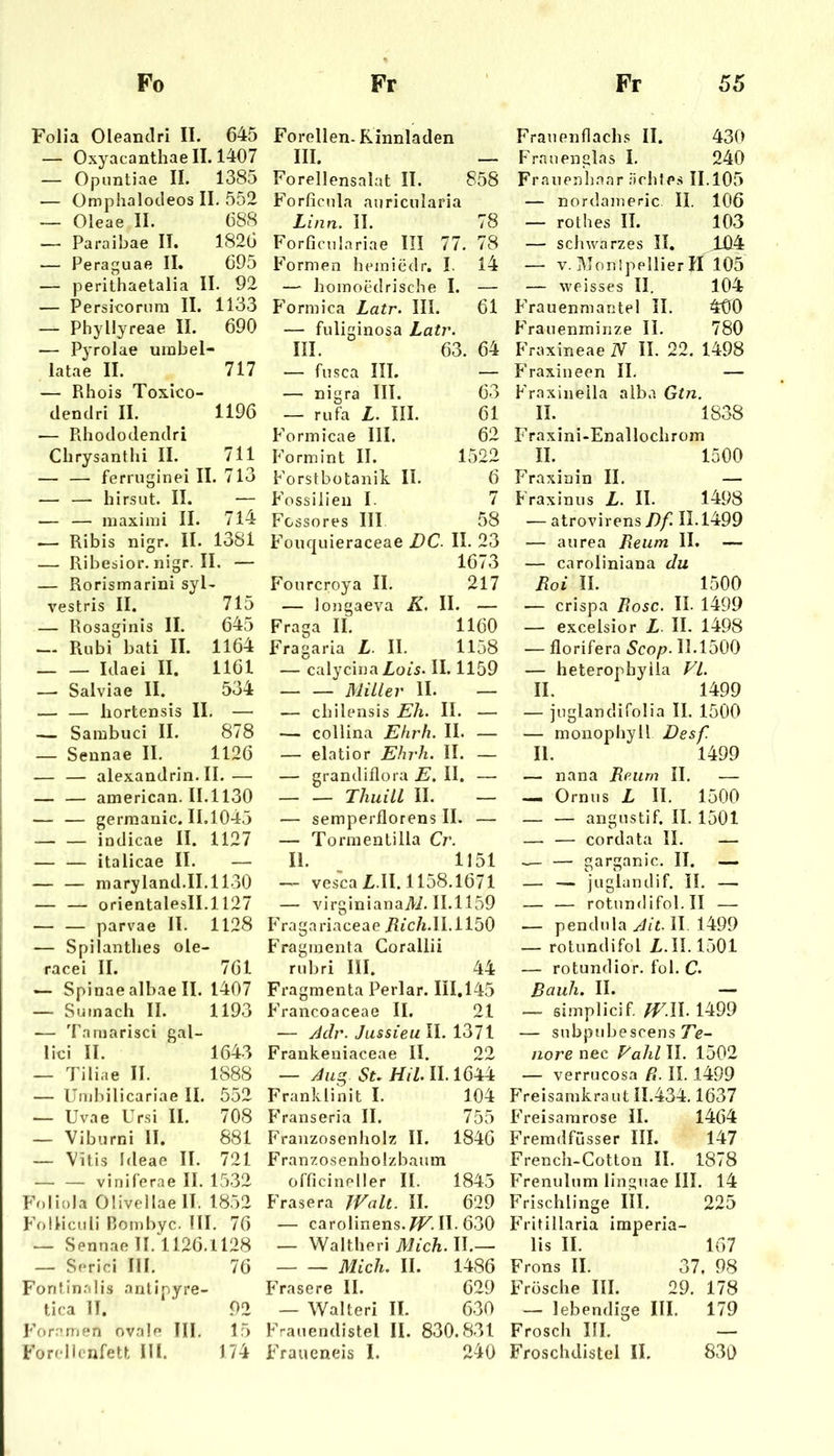 Folia Oleandri II. 645 — Oxyacanthaell. 1407 — Opuntiae II. 1385 — Omphalocleos II. 552 — Oleae II. 688 — Paraibae II. 1826 — Peraguae II. 695 — perithaetalia II. 92 — Persicornm II. 1133 — Phyllyreae II. 690 — Pyrolae umbel- latae II. 717 — Rliois Toxico- dendri II. 1196 — Pdiododendri Chrysanthi II. 711 — — ferruginei 11 [. 713 — — hirsut. II. — — — maximi II. 714 .— Ribis nigr. II. 1381 — Ribesior.nigr.il. — — Rorismarini syl vestris II. 715 — Rosaginis II. 645 — Rubi bati II. 1164 — — Idaei II. 1161 — Salviae II. DoJ: — — hortensis II. — — Sambuci 11. 878 — Sennae II. 1126 — — alexandrin. II.— — — american. 11.1130 I — — gerraanic. 11.1045 — — intlicae II. 1127 I — — italicae II. — — — niarylancl.il.1130 — — orientalesll.l 127 ! — — parvae II. 1128 — Spiiantlies ole- racei II. 761 — Spinae albae II. 1407 — Suinach II. 1193 — Tnmarisci gal- liei II. 1643 — Tiliae II. 1888 — Umbilicariae II. 552 — Uvae Ursi II. 708 — Viburni II. 881 — Vitis Ideae II. 721 viniferae II. 1532 Foliola Olivellaell. 1852 Folliculi Hombyc. III. 76 — Sennae II. 1126.1128 — Serie! III. 76 Fontinalis antipyre- tica II. 92 Fora men ovale III. 15 Forellcnfetl Hl. 174 Forellen. Kinnladen III. _ Forellensalat II. 858 Forficula auricularia Linn. II. 78 Forficnlariae III 77. 78 Formen heiniedr. I, 14 — homoedrisebe I. — Formica Latr. III. 61 — fuliginosa Latr. III. 63. 64 — fiisca III. — — nigra III. 63 — rufa L. III. 61 Formicae III. 62 Form int II. 1522 Forstbütanib. II. 6 Fossilien I. 7 Fcssores III 58 Fouciuieraceae DC. II. 23 1673 Fourcroya II. 217 — longaeva K. II. — Fraga II. 1160 Fragaria L. II. 1158 — calycinaZ,Oi5. II. 1159 — — Müler II. — — cbilensis Eh. II. — — collina Ehrh. II. — — elatior Ehrh. II. — — grandilloi a E. II. — — — Thuill II. — — semperflorens II. — — Tormentilla Cr. II. _ 1151 — vesca L.II. 1158.1671 — virginianaili. 11.1159 bVagariaceae i?fc/i.II.il50 Fraginenta Gorallii rubri III. 44 Fragmenta Perlar. III.145 Francoaceae II. 21 — JJr. Jussieu II. 1371 Frankeniaceae II. 22 — St. Hil. II. 1644 Franklinit I. 104 Franseria II. 755 Franzosenholz II. 1846 Franzosenholzbaum officineller II. 1845 Fräsera JValt. II. 629 — carolinens.TF. II-630 — Waltheri Mich. II.— Mich. II. 1486 Fräse re II. 629 — Walter! II. 630 Frauendistel II. 830.831 Fraueneis I. 240 Frauenflachs II. 430 Frau englas I. 240 Franenh.aar iirhfes 11.105 — nordameric II. 106 — rothes II. 103 — schwarzes 31, 104 — V. ]\Ton!peIlier II 105 — weisses II. 104 Frauenmantel II. 400 Frauenmiiize II. 780 FVaxineae iV II. 22. 1498 Fraxineen II. — F>axineila alba Gtn. II. 1838 rraxini-Enallochrom II. 1500 Fraxinin II. — F'raxinus L. II. 1498 ■— atrovirens/)/^ 11.1499 — aurea Reum II. — — caroliniana du Roi II. 1500 — crispa Rose. II- 1499 — excelsior L II. 1498 — florifera Scop. 11.1500 — heterophylla Fl. II. 1499 — juglandirolia II. 1500 — monophyll Desf II. 1499 — nana Reum II. — — Ornus L II. 1500 — — angustif. II. 1501 — — cordata II. — — — garganic. II. — — — juglandif. II. — — — rotnnflifol.il — .— pendula Ait. II 1499 — rotundifol X. II. 1501 — rotundior. fol. C. Rauh. II. — — simplicif. WH. 1499 — subpubescens 7e- nore nec Fahl II. 1502 — verrucosa R. II. 1499 FVeisamkraut 11.434.1637 F’reisamrose II. 1464 Fremdfusser III. 147 French-Cotlon II. 1878 F’renulum linguae III. 14 Frischlinge HI. 225 Fhitillaria imperia- lis II. 167 Frons II. 37. 98 Frösche III. 29. 178 — lebendige III. 179 Frosch III. — Froschdistel II. 830