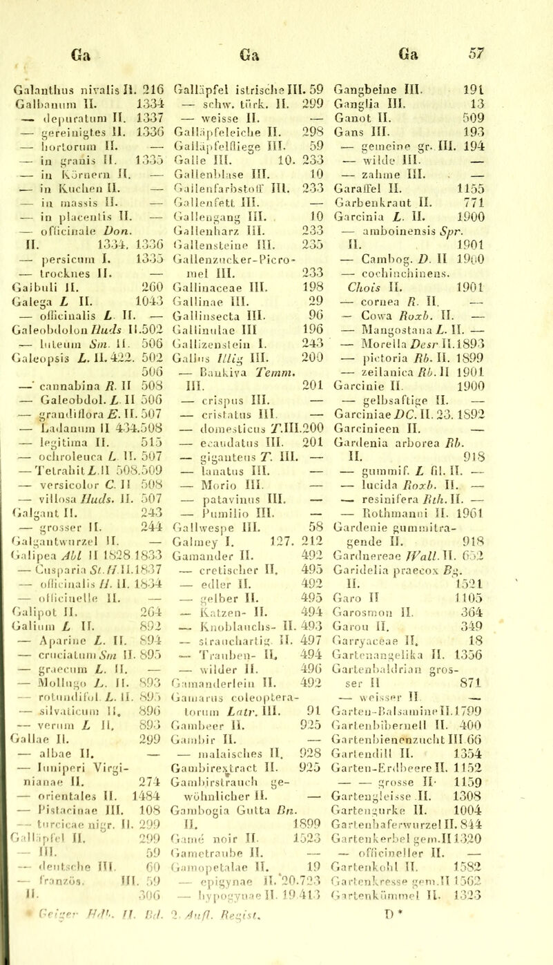 Galanthus nivalis H. 216 Galnanuin II. 1334 — ilepuratuni II. 1337 — gereinigtes 11. 1336 — liorLormn II. — — in grauis II. 1335 — in Körnern 11. — -— in IvncUen II. — — in inassis 11. -—■ '— in placenlis II. — — ofücinale Don, II. 1334. 1336 — j)ersicmn I. 1335 — trocknes II. — Gaibnli H. 260 Galega L II. 1043 — oliicinalis L II. — Galeol)(lülün/7ac/s Ii.502 — In Le Hin Sm. II. 506 Galeopsis Z-. II. 422. 502 506 —’ cannaLina R. II 508 — Galeobdol.II 506 — graudillora E. II. 507 — Ladannm II 434.508 — iegitiina II. 515 1 — oclirolenca L IT. 507 ! —TeLrahitZ. ll 508.509 [ — versicolor C. II 508 — viUosa Iluds. II. 507 Galgant II. 243 — grosser II. 244 Galgantwnrzel II. — Galipea AbL II 1828 1833 — Cnsparia 5^7/11.1837 — onicinalis II. 11. 1834 — ollicinelle II. — Galipot II. 264 Galimn L II. 892 — A|)arine L. II. 894 — criiciaLiim 5/n 11.895 — graeeiiin L. II. — — Molliign II. 89.3 — rotniulirol L. II. 89.5 [ — silv.ilicnin II, 89(3 — vermn L 11. 893 Gallae II. 299 j — albae II. — — Imiiperi Virgi- nianae II. 274 I — orientales II. 1484 — l’isLarinae III. 108 I — tnreieae nigr. II. 299 — III. 59 — dentsehe III. 00 — Iran/ös. III. 59 n. 306 fl rj(/. Galläpfel istrischelll. 59 — srdiw. türk. II. 299 — weisse II. — Gallapfeleiche II. 298 Galläpfelfliege IIL 59 Galle m. 10. 233 Gallenblase IIL 10 Gailenfarhst<OF IIL 233 Gallenfett III. — Gali'eugang IIL 10 Gallenharz IIL 233 Gallensteine IIL 235 Gallenzncker-Picro- inel IIL 233 Gallinaceae IIL 198 Gallinae IIL 29 Gallinsecta III. 96 Gallimdae III 196 Gallizenstein L 243 Gail ns //% IIL 200 ■— Baukiva Temm. IIL 201 — crisptis IIL — — cristatus III. — — doinesticus 7^.111.200 — eeaudatns IIL 201 — gigantens T. IIL , — — lanatus IIL — — Morio IIL — — patavinus IIL — — Piimilio IIL — Gallwesjie IIL 58 Galiney I. 127. 212 Gamander II. 492 — cretisclier II. 495 — edler II. 492 — gelber II. 495 — Katzen- II. 494 — Knoblauchs- II. 493 — si raiicharlig H. 497 — Trauben- II. 494 — wilder 11. 496 Gamanderlein II. 492 Gamarns coleoptera- lortim Lalr. IIL 91 Gambeer 11. 925 Gambir II. — — malaisches II. 928 Gambire.^tract IL 925 Gambirstrauch ge- wöhnlicher 11. — Gambogia Gutta Dn. II. 1899 Gaim; noir IL 1523 Gametraidae II. — Gamopetalae 11. 19 — cpigynae IL 20 .723 — Iiypogyuae 11. 19 4t.'> 2 A';ff. Resist, Gangbeine III. 191 Gangiia III. 13 Ganot II. 509 Gans III. 193 -— gemeine gr- III. 194 — wilde IIL — — zahme IIL . — Garaffel II. 1155 Garbenkraut II. 771 Garcinia L. II. 1900 — ainboinensis Spr. II. 1901 — Cainbog. D. II 1900 — cochinchinens. Chois II. 1901 — cornea R. II. —■ ~ Cowa Roxh. II. — — PdangostanaZ.il. — — MoreilaZ)esrIl.i893 — pietoria Rb. II. 1899 — zeilanica II 1901 Garciüie II. 1900 — gelbsaftige II. — Garciniae DC. II. 23. 1892 Garcinieen II. — Gardenia arborea Rh. II. 918 — guininif. L fil. II. — — lucida Roxh. II. —■ — resinifera Zj2/j. II. — — Rothmanni II. 1961 Gardenie gumniitra- gende II. 918 Gardnereae JVall.M. 052 Garidelia praeco.x />g. II. 1521 Garo II 1105 Garosmon II. 364 Garou II. 349 Garryaceae II, 18 Gartenangeiika II. 1356 Gartenl>a!drian gros- ser II 871 —- weiss'M’ II. — Garten-nalsainine 11.1799 Gartenbibernell II. 400 Gartenbiencnzncht III 66 Gartendill II. 1354 Garten-Erdheere II. 1152 — — grosse JI- 1159 Gartenglei.sse II. 1308 Gartengnrke II. 1004 Gartenhaferwurze! II. 844 Gartoikerbel gern.II1320 — ofiicineller II. — Gartenkohl II. 1582 Gartenlvressr“ gern.IT 1562 Gartenkünimel U. 1323