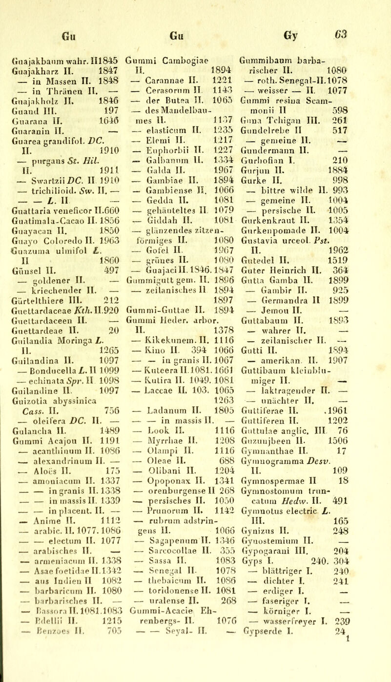 (iiiajakbanm wahr. H1845 Guajakharz II. 1847 — in Massen II. 1848 — in Thränen II. — GnajaklioU II. 1846 Giiand III. 197 Giiarana II. 1646 Guaranin II. —• Guarea grandifol. DC. II. 1910 — purgans St. HU. II. 1911 — Swartzii Z>C. II 1910 — trichilioid. Sw. II. ■— L. II — Guattaria veneficor 11.660 Guatiinala-Gacao II. 1856 Gnayacan II. 1850 Guayo Coloredo II. 1963 Giiazuma ulinifol L, II 1860 Günsel II. 497 — goldener II. — — kriechender II. — Gürtelthiere III. 212 Giiettardaceae Ktli. 11.920 Guettardaceen II. — Guettardeae II. 20 Giiilandia Moringa L. II. 1265 Guilandina II. 1097 — Bondiicella L. II 1099 — echinata iS/?r. II 1098 Guilandine II. 1097 Guizotia abyssinica Cass. II. 756 — oleifera DC. II. — Gulancha II. 1489 Gummi Acajou II. 1191 — acantliiiium II. 1086 .— alexandrinum II. — — Alocs II. 175 — amoniacum II. 1337 ingranis II. 1.338 — — inmassisll. 1-339 — — inplacent.il. — — Anime II. 1112 — arabic. II. 1077.1086 — — electum II. 1077 — arabisches II. — — arineniacnm II. 13.38 — Asae foetidae 11.1342 — aus Indien 11 1082 — barbaricum II. 1080 — barbarisches II. — — bas.sora II. 1081.108.3 — Pdellli II. 1215 — ben/aes II. 705 Gummi Cambogiae n. 1894 — Carannae II. 1221 — Cerasorum II. 1143 — der Butea II. 1065 — des Mandelbau- nies 11. 1137 — elasticum II. 1235 — Elemi II. 1217 — Euphorbii II. 1227 — Gafbanum U. 13.34 — Gal da II. 1967 — Gainbiae II. 1894 — Gainbiense II. 1066 — Gedda II. 1081 — gehäuteltes II. 1079 — Giddah II. 1081 — glänzendes zilzen* förmiges II. 1080 — Go fei II. 1967 — grünes II. 1080 — Guaiaci 11.1846.1847 Gummigutt gern. II. 1896 — zeilanisches 11 1894 1897 Gummi-Guttae II. 1894 Gummi Heder. arbor. II. 1378 — Kikekunem. II. 1116 — liino II. 394 1066 —^ — in granis II. 1067 — Kuleera 11.1081.1661 — Ivutira II. 1049. 1081 — Laccae II. 103. 1065 1263 — Ladanum II. 1805 — — in massis II. — — Look II. 1116 — Myrrhae II. 1208 —• Olampi II. 1116 — Oleae II. 688 — Olibani II. 1204 — Opoponax II. 1341 — orenburgense II 268 — persisches II. 1050 — Prunorum II. 1142 — rubrum adstrin- gens II. 1066 — Sagapenum II. 1346 —• Sarcocollae II. 355 — Sassa II. 1083 — Senegal II. 1078 — tliebaicum II. 1086 — toridonense II. 1081 — uralense II. 268 Gurnrai-Acacie Eh- renbergs- IT. 1076 — — Seyal- II. Guramibaum barba- rischer II. 1080 — roih. Senegal-II.1078 — weisser — II. 1077 Gummi resiua Scam monii II ’ 598 Guna Tchigan III. 261 Gundelrebe II 517 — gemeine II. — Gundermann II. — Gurhofian I. 210 Gurjun II. 1884 Gurke II. 998 — bittre wilde II, . 993 — gemeine II. 1004 — persische II. 1005 Gurkenkraut II. 1354 Gtirkenpomade II. 1004 Gustavia urceol. Pst. II. 1962 Gutedel II. 1519 Guter Heinrich II. 364 Gutta Gamba II. 1899 — Gambir II. 925 — Germandra 11 1899 — Jemoii II. — Guttabaum II. 1893 — wahrer II. — — zeilanischer II. —. Gutti II. 1894 — ainerikan. II. 1907 Guttibaum kleiublu - miger II. — — laktragender II. — — unächter II. — Guttiferae II. .1961 Guttiferen II. 1202 Guttuiae anglic. III. 76 Guzunjbeen II. 1506 Gymnanthae II. 17 Gymnogramma Desv. II. 109 Gyrnnospermae II 18 Gymnostomum trun catum Hedw. II. 491 Gymuotus electric L. III. 165 Gynizus II. 248 Gynostemium II. — Gypogarani III. 204 Gyps I. 240. 304 — blättriger I. 240 — dichter I. 241 — erdiger I. — faseriger I. — — körniger I. — — wasserfreyer I. 239 Gypserde I. 24 1