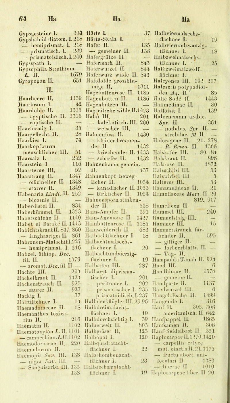 Gypsgesteine I. 304 Gypshaloid diatom. 1.218 — heiniprismat. I :. 218 .— prismatisch. I. 239 .— prismatoidisch. 1.240 Gypsspath I. — Gypsophila SLruthium L. 11. 1679 Gyropogon 11. 651 H. Ilaarbeere II. 1159 Haarbraun I. 42 llaardolde II. 1315 — ägyptische II. 1316 .— coptische 11. — Ilaarfürmig I. 35 Haargeflecht II. 28 Haarkies I. 74 Ilaarkopfwurm menschlicher III. 51 Haarsalz I. 242 Ilaarstein I 116 Haarsterne HI. 52 Haarstrang 11. 1347 — olLicineller II. 1348 — starrer II. 1349 Habenaria Lindl. H. 252 — bicornis II. — Haberdistel II. 834 Il.iberkümmel H. 1323 Haberschlehe 11. 1140 Habet el Barakc II. 1443 llabichtskrautll. 847 ’.860 — langhaariges II. 861 llabronem-Malachit 1.227 — hemiprismat. I. 216 Habzel. äthiop. Dec . fil. II. 1479 — aromat. Dec, fil. H.— ITachte III. 204 Hack elkraut II. 1424 llackenstrauch II. 925 — saurer II. 927 Hackig I. 37 Hälftflächner I. 14 Ilaemadoraceae II. 18 Haemanthus toxica- rius II. 216 Jlaematin II. 1102 Haemotoxyiön L. II. 1101 — campechian.Z.II.1102 llaemocloraceae II. 220 Haemodorum II. — Ilaemopis Sav. III. 138 — nigra Sav. III. —■ — Sansiüsorba III. 135 138 Härte I. 37 Härte-Skala I. — Hafer II, 135 — gemeiner II. 136 Hafergriitze II. — Hafermark II. 843 Haferwnrzel II. 844 Itaferwurz wilde II. 843 Haftdülde grossblii- mige II. 1311 Hagebutteurose II. 1185 Hagenbiitten II. 1186 Hagenbützeu II. — Hagseilrebe wilde 11.1423 Hahn HI. 201 — kalekutisch. HI. 200 — welscher III. — Hahnenfuss II. 1430 — kleiner brennen- der II. 1432 — kriechender II. 1433 — scliarfer II. 1432 Halmenkamm gemein. II. 437 HahnenlvOj’if beweg- licher H. 1054 — kanadischer II. 1053 — türkischer II. 1054 Ilahnenspürn stinken- der II. 538 Hain-Ampfer 11. 391 Hain-Anemone II. 1427 Hainbnttenrose H. 1185 Hainweiderich II. 683 llalbachtllüclmer I. 18 Ha Ibach tmalsechs- llächner 1. 20 Ha Ibach tundvierzig- flächner I. 19 HalbalFen HI. 287 Halharyt diprisma- Lischer I. 201 — peritomer I. 202 — jn’isinulischer I. 235 — prisjnatoidisch. 1.237 HalbdeckllüglerIII.29 96 Halbdreimalachc- flächner I. 19 Halbdurchsichtig I. 39 Halberweit II. 803 Halbgräser II. 125 Halbopal I. 120 Halbcruadrataclit- flächner I. 22 Ha 1 b r h 0 m b enach t- flächner I. 23 11 a 1 b s e c h s m a 1 a c h t- flächner I. 19 Halbviermalsechs- flächner I. 19 Halb Vierundzwanzig- flächner I. 18 Halbzweimalsecljs- flächner I. - * 25 Halbzweimalzwü If- flächner L — Halcyones HI. 192 207 Haieseris polypodioi- des Aq. II ■ 85 ilalic S()d(! ll. 1443 Halimedinae 11. 80 Jlallüisit I. 139 Halücnemum arabic. Spr. II. 361 — nodiilos. Spr II. — — strobilac. M II. — Halorageae II. 21. 278 — R. Brwu. II. 1366 Halskäfer HI. 80. 84 Halskraut H. 896 Halsrose II. 1872 Halsschild III. 53 Halswirl)cl III. 5 Ha Ile res HI. 53 Hamamelideae II. 21 Hameliaceae Mart. H. 20 819. 917 Ilamelieen II. — Hammel III. 240 Hammelstalg III. — Hammer HI. 15 llammersLraucli fär- bender II. 595 — giftiger II. — — lorbeerblältr. H. — — Tag- II. - Hampadda Tanah H. 924 Hand III. 6 Handblume II. 1578 — gemeine II. —• Handpaste II. 1137 Handwurzel Hl. 6 Hangel-Ksche II. 1499 Hangende I. 316 Hanf II. 305. .305 — americanisch. II 642 Hanfpappel II. 1865 Hanfsamen II. .306 Hanf-Seidelbast II. 351 Haplocarpae 11.1270.1420 — carpellis c.älyce nnit. cinctis II. 21.1175 — fructu abort. uni- ioculari H. 3480 — liberae H. 3 0.10 Haplocarpeae über. H 20