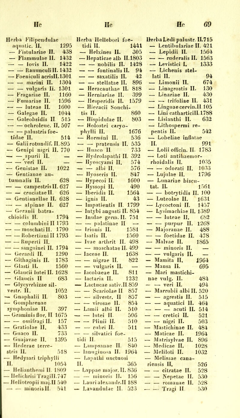 Herba Filipendiilae aqnatic. II. 1295 — Fistulariae II. 438 — Flammulae II. 1432 — — lovis II. 1422 — — Rannnculill. 1432 — Foeniculi acrisll.1301 — — marini II. 1304 — — vulgaris II. 1301 — P'ragariae II. 1160 — Fumariae II. 1596 —> — luteae II. 1600 — Galegae II. 1044 — Galeobsidis II 515 — — ochroleiic. II. 507 — — palustris foe- tidae II. 514 — Galii rotundif. 11.895 — Genipi nigri II. 770 — — spurii II. — ^’^eri II. — — Genistae II. 1022 — Gentianae aii- tumnalis II. 628 — — campestris II. 627 cruciataell. Ö26 — Gentianellae II. 628 — — alpinae II. 627 — Gerariii batra- chioidis II. 1794 — — columbinill 1793 moschati II. 1790 Piobertiani II 1793 Ru perl i II. sangt! inei II. 1794 — Gerarcli II. 1290 — Githaginis II. 1783 — Glasli II. 1560 — Glaucii lufeill. 1628 — Glaucis II 683 — Glycyrrliizae sil vestr. II. 1052 — Gnaphalii II. 803 — Güinplirenae symplioniae II. 397 — Graminisflor.il 1675 — — ossifragi II. 157 — Gratiolae II, 433 — Guaco II. 733 — Guajavae II. 1395 — Ilederae terre- stris 11. 518 — Hedysari triphylli II. 1054 — Ilelianthemi II. 1809 — Ilelidirisi 'I’ragiII.747 — Heliotropii maj.II 540 —• — iiiinoriill. 541 Herba Ilellebori foe- tidi II. 1441 — Helxines II. 305 — Hepaticae alb 11.1803 nobilis II. 1428 fontinalis II. 94 saxatilis II. 42 — — stellatae II. 896 — Heracautliae II. 818 — Herniariae II. 399 — Hesperidis II. 1579 *— Ilieracii Sonchi- tis II. 860 — Ilispidulae II. 803 — Holostei caryo- phylli II. 1676 •— Hormini II. 536 ■— — pratensis II. 535 ^ Iluaco II 733 — Hydrolapathi II. 392 — Ilyoscyanii II. 574 albi II. 576 — ITyoseris II. 847 — Hypecoi II. 1600 — Hyssopi II. 490 — Iberidis II. 1564 — ignis II. 43 — Impatientis II. 1799 — Intybi angusti II. 854 — Inulae germ. II. 751 — — palatinae II —. — Irioiiis II. 1581 — Isatis II. 1560 — Ivae arthrit II. 498 — — moschatae II. 499 — laceae II. 1638 nigrae II. 822 ■— — vulgaris II. — — lacobaeae II. 811 — laclaria II. 1232 •— Lactucae sativ.II.859 — — Scariolae II 857 — — silvestr. II 857 — — virosae 11. 854 — Lainii albi II. 510 — — lutei II 506 Plinii II. 510 — — rubri II. 511 — -— silvatici foe- tidi II. 515 — Lanipsanae II. 840 — lanugino.sa II. 1964 — Lapalhi unctuosi II. 365 — Lappae inajor. II. 836 — — luinoris II. 156 — Laiiri alexaudr.II 188 — Lavaadiilae II. 523 Herba Ledi palustr. 11.715 — Lentibulariae II. 421 — Lepidii II. 1564 ruderalis II. 156.3 — Levistici I. 1333 — Lichenis stel- lati II. 94 — Limonii II. 674 — Linagrostis II. 130 — Linariae II. 430 — — trifoliae II. 431 — Linguae cervin.II. 105 — Lini catliarticill.1788 — Lisianthi II. 632 — Lithosperrni re- pentis II. 542 — Lobeliae inflatae II. 991 — Lolii ofiicin. IL 1783 — Loti antihaemor- rhoidalis II. 10-35 — — odorati II. 1033 — Lujulae II. 1796 — Lunariae biscu- tat. II. 1561 botrytidis II. 100 — Luteolae II. l63l •— Lycoctoni II. 1457 — Lysimachiae II. 1389 luteae II. 682 — — purpur II. 1268 — Majoranae II. 488 — — foetidae IL 478 — Malvae II. 1865 minoris II. — vulgaris II. — — Mamita II, 1964 — Mansa II. 695 —• Blari mastichi- nae vulg. II. 484 ~ — veri II. 494 — Marrubii albi II. 520 — — agrestis II. 515 — — aquatici II. 464 — acuti II. 514 — — cretici II. 521 nigri II. 503 — Masticliinae II. 484 — Maticae II. 1964 — Matrisylvae II. 896 — Medicae II. 1028 — Meliloti II. 1032 — Melissae cana- riensis II, 526 — — citratae II. 528 — — Nepetae II. 530 — — roinanae II. 528 Tragi II .530