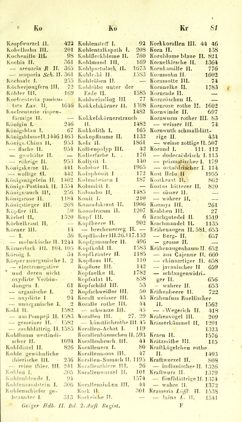 KropKvnrzel 11. 422 Kohlensloil I. 92 Korkkorallen III. 44 46 Kobelhnhn III. 201 Kohlentalkspath I. 208 Korn II. 138 Küchenille IlK 98 KohlOeckhlmne II. 760 Kornblume blaue II. 821 Kochia II. 361 Kohlmund III. 169 Kornelkirsche II. 1364 — arenaria 7? II. 365 Kohlportnlack JI. Kohlrabi II. 1673 Kornkaraille II. 776 .—^ scoparia Sch. 11, . 301 1583 Kornmolm II. 1602 Kochsalz I. 255 Kohlrüben II. —■ Kornmotte III. 74 fvöcherjungfern IIL 72 Kolilrübe unter der Kornnelke II. 1783 Köhler Ul'. 109 Erde 11. 1585 Kornrade II. K oe 1 r e ti te ri a pa )iicn- Kolilweissling TU 77 Komröscben II. lata La:c. II. 1040 Kokkelskörner 11. 1398 Kornrose rothe II. 1602 Koelreoierie rispen- 1482 Korn winde II. 697 förmige 11. Ivolvkelskörnerstraucli Kornwurra rother III. S3 Königin I. 246 11. 1482 — M^eisser III. 74 König.sblau T. 67 Kokkolith I. 165 Kornwuth schmalblätt- K ö n i gs b 1 n m e II. 1446.1463 Kokopflaume 11. 1132 rige II. 434 Königs-China 11, 953 Kola il. 1861 — weisse zottige II. 507 — Hache II. 954 Kolbenpolyp III. 42 Korund 1. 111. 112 — ge.^ciiälte 11. — Kollorfarhe 1. - 176 — dodecaödrisch I . 113 — röhrige II, 953 Koliyrit 1. 140 — prismatisclier I. 179 Königskerze II. 441 iCülohar 11. ,, 1965 — oclacdrischer I. 114 —■ wollige II. 442 K(do])honiL I 172 Kost llelu II 1955 Königsnägelein IT. 1-102 Kolniidx'iscn I 187 Kostkranf, I(. 862 Königs-Pastinak 11, 13,54 Koliimhit 1. — Kos tos bitterer 11. 820 Königsraucli 11!. 256 Kobimbo 11. 1485 — süsser 11. __ Königsrose 11. 1184 Konit I. 210 — wahrer 11, Königstieger III. 208 Konradskraiit II. 1906 Küumys 111. 261 Kt,pIior 111. 50 Küoudricnm il. 1207 Krabben III. 27 Körhel II. 1320 Kopf III. 6 Krachgutedel II. 1519 Körhelkr.'uit II. — Kopfbeere II. 902 Krachmandel II. 1135 Körner 111. 14 — brecbenerreg II. — Krähenaugen II. 581. 653 I. 31) — niolucklsrlie TI. 1244 Körnerlack 111. 104.10”) Könii” 1. 34 K()rj)er anorganisclie 1. 2 — eleci.rüneg.al ive ' Mild deren nicht oxydirLe Veriiin- — oxydirle I Gl 2 94 2 Kold II. ° 1582 — aus Pompeji II. 1583 — gemeiner 11. 1582 — rauhldätLrig. 11. 1585 Kohlhanm westindi- scher IJ. 1094 Kohhlistel II. 826 Kohle ge\v()hnliche (.hierische 111. 23G reine thier. III. 241 Kol.len I. 305 KohlenMorule I. 94 Kohlen.s.'indstein I. .300 Kohlenschiefer ge- Kophüssler 111.20.117.152 Ko pfg.im.ander 11. 490 Kopfkolil II. 1583 Kopfkränfer II. 1185 Koj)11aus lir. 110 Kopflose III. ‘ 142 Kopfnelke II. 1782 Kojifsalat II. 858 Kopfschild III. 53 Kopfschweifler III. 50 Korall weisser III. 43 Koralle rothe III. 44 — schwarze UI. 45 Korallen III. 27. 29 — künstlichrotiie 111.45 Kor.'dlen-Achat I. 119 Ko ra 11 enh a n m c h e n 11. 593 Korallenhrucli 111. 44 Korallenerz I. 80 Korailenmoos III, 47 Koralien-Somach II. 1195 Koraüenthiere HI. 26 Koraüenwurze! II. 101 1574 Korallenzinken JJT, 44 Kork n. 301 Korkeiche TT. — 657 — grosse II. — Krähenangenbaum TI, 652 — aus Cajenne If. 600 — chinaartiger II. 658 — javanischer II 059 — schlangenwidri- ger II. 656 — wahrer II. 653 Krälienbeere II. 722 Krälienfuss Ruellischer II. — -Wegerich II, Krähenvögel 111. Krämerkümmel II, Kraen II. Krätzmilbe KI. 1562 418 209 1291 1323 1576 115 i)rant.t»>r 1. .31, JHdb^ U. Bd. Au fl II. 1493 Kraftwurzel II. 808 — indianischer II. 1326 Kraftwurz 11. 1379 — fö.nfblättrige IJ. 1374 — wahre II. 1372 Kraineria Lnfp.. TI. 1538 — Ixina L. H. 1541 F