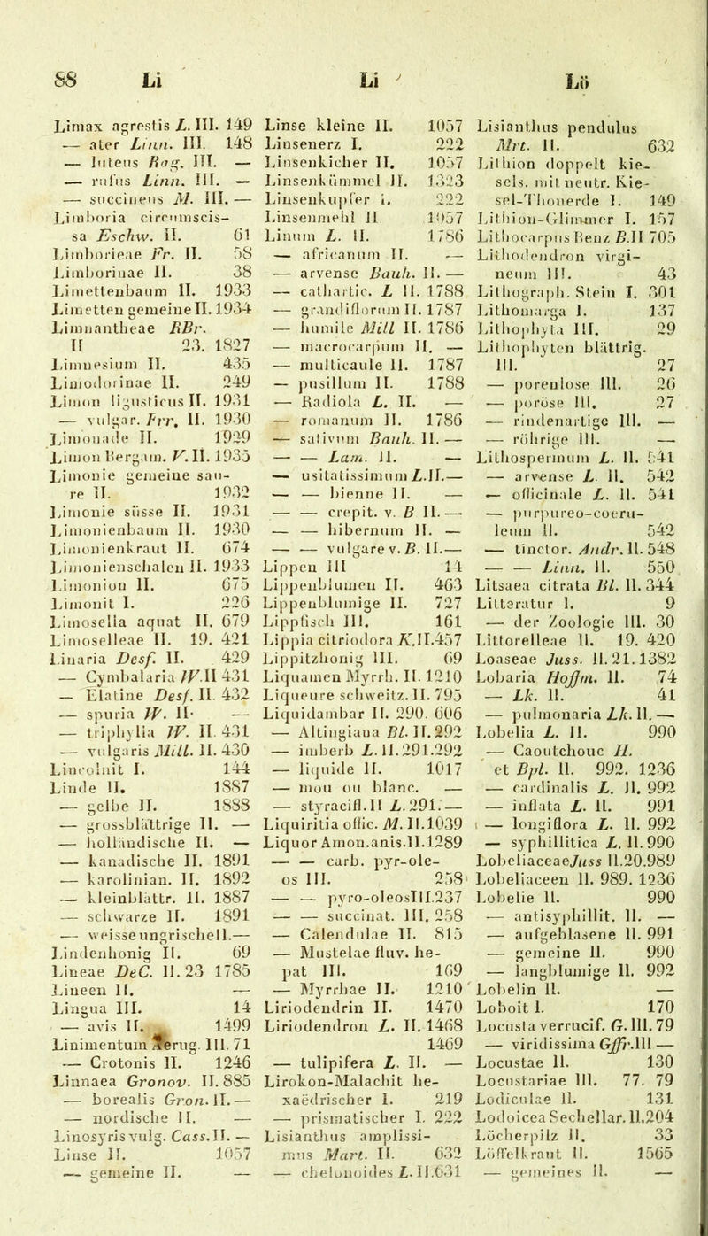 1/irnax agrestis Z. III. J49 — ator Linn. HI. 148 — Intens Ha, HI. — — rul’us Linn. HI. — — snccinens iM. HI. — l.inil)(Mia clrrnmscis- sa Eschw. H. öl Limborieae Fr. II. 58 Limboriuae 11. 38 JJmetteiibanm II. 1933 J.inietteii gemeine II. 1934 Limnantlieae HBr. II 23. 1827 l.imueslnm II. 435 l/imo(Iorinae II. 249 Limon lignsticiis II. 1931 — vnlgar. frr. H. 1930 Jjmonade II. 1929 Jjimon bergam. F. II. 1935 Jjinonie gemeine sau- re H. 1932 IJmouie süsse II. 1931 JJmonieriLaum H. 1930 Liiiionienkraut 11. G74 J.ijnoniensdialen H. 1933 J.imoniün 11. Ö75 IJmonit 1. 22Ö Limoselia aqnat II. ö79 Limoselleae 11. 19. 421 i.inaria Desf. II. 429 — Cyml)alaria JV.W 431 — Elatine Desf. II. 432 — spuria IH. II- — triphvlia W. 11.431 — vnlga''riSi1i//MI.4.3Ö Lincüinit I. 144 IJnde H, 1887 — gelbe II. 1888 .— grossbliittrige 11. — -— iiolländisclie II. — — kanaclisclie II. 1891 ■— karolinian. II. 1892 — kleinblattr. II. 1887 — schwarze II. 1891 .— weisse ungrischell.— J.imlenlionig II. Ö9 Lineae DeC. 11.23 1785 jnneeii II. — Lingua III. 14 . — avis 11. 1499 Linimentum ^eriig. 111.71 — Grotonis II. 1246 Linnaea Gronov. II. 885 .— borealis Gron.W.— — nordische II. — Liiiosyris vulg. Cass.H. — Linse II. 1057 Linse kleine II. 1057 Linsenerz I. 222 Linsenkicher II, 1057 Linsenkninmel JI. 1323 Linsenkupler 1. 222 Linsenmelii H 1057 Linnm L. il. 1786 — africannm II. ■— — arvense Dank. H. — — calliartic. L II. 1788 — grandiflorum II. 1787 — iinmile Mitl II. 1786 — macro('arjium II. — — multicaule 11. 1787 — pnsillnm II. 1788 •— Kadiola L. II. — — roniannm II. 1786 — salivnm Bnnh.W.— — — Lam. Jl. — — usitaLissimnmZ.il.— — — bienne II. — — — crepit. V. B II.—• — — hibernnm H. — — — vulgare V. II.— Lippen III 14 Lippenblumen II. 463 Lippenbluinige II. 727 Lippüscb Hl. 161 Lippia citriüdora Zr.II.457 Lippitzhonig 111. 69 Liquameu Myrrli. II. 1210 Liqueure scbvveilz. II. 795 Liqnidambar II. 290. 606 — Altingiana ZIZ. 11.292 — imberb Z. 11.291.292 — liquide II. 1017 — mou üu blanc. — — styracifl.il Z.291.- — Liquiritia ofiic. M. 11.1039 Liquor Amon.anis.il.1289 — — carb. pyr-ole- os III. 258* — — pyro-oleoslll.237 — — succinat. HI. 258 — Calendulae II. 815 — Muslelae fliiv. he- pat Hl. 169 — Myrrbae II.‘ 1210' Liriodeudrin II. 1470 Liriodendron Z. II. 1468 1469 — tulipifera Z. II. — Lirokon-Malacbit be- xaedriscber I. 219 —• prismatischer I. 222 Lisiantluis amplissi- mus Mart. II. 632 Lisiantluis pendulus ßlrt. II. 632 Lilhion doppelt kie- sels. mir neutr. Kie- sel-Thonerde 1. 149 Litiiion-Gliinmer I. 157 LitliO(‘arpns benz B.W 705 Lithodendron virgi- nenm IH. p 43 Litbografib. Stein I. .301 Litbomarga I. 137 Litbopbyta IH. 29 Liiliopbyten blättrig. 111. 27 — poreniose lU. 26 •— j)oröse 111. 27 — rindenartigo 111. — — rührige 111. — Lilbospermum Z. 11. 541 — arv^ense Z 11. 542 — oflicinale Z. 11. 541 — pnr)>ureo-coeru- lenm 11. 542 — tinctor. z/nr/n. 11. 548 Linn. 11. 550 Litsaea citrata Bl. 11.344 Liltsratur 1. 9 — der Zoologie Hl. .30 Littorelleae 11. 19. 420 Loaseae Juss. 11.21.1382 Lobaria Hoflm. II. 74 — Lk. 11. 41 — pubnonarla Z/c. 11.—> Lobelia Z. 11. 990 •— Caoutchouc II. ' et Bpi. 11. 992. 1236 — cardinalis Z. 11. 992 — inflata Z. 11. 991 1 — longiQora Z. 11. 992 — sypiiillitica Z. 11. 990 Lobeliaceae7ns5 11.20.989 Lobeliaceen 11. 989. 1236 Lobelie 11. 990 — antisypbillit. 11. — — aufgeblasene 11. 991 — gemeine 11. 990 — langblumige 11. 992 Lobelin 11. — Loboit 1. 170 Locusfa verrucif. G. 111. 79 — viridissima GJfr.\\\ — Locustae 11. 130 Locnstariae 111. 77. 79 Lodiculae 11. 131 Lodoicea Secbellar. 11.204 Lücherpilz il. 33 LüfTelkraut II. 1565