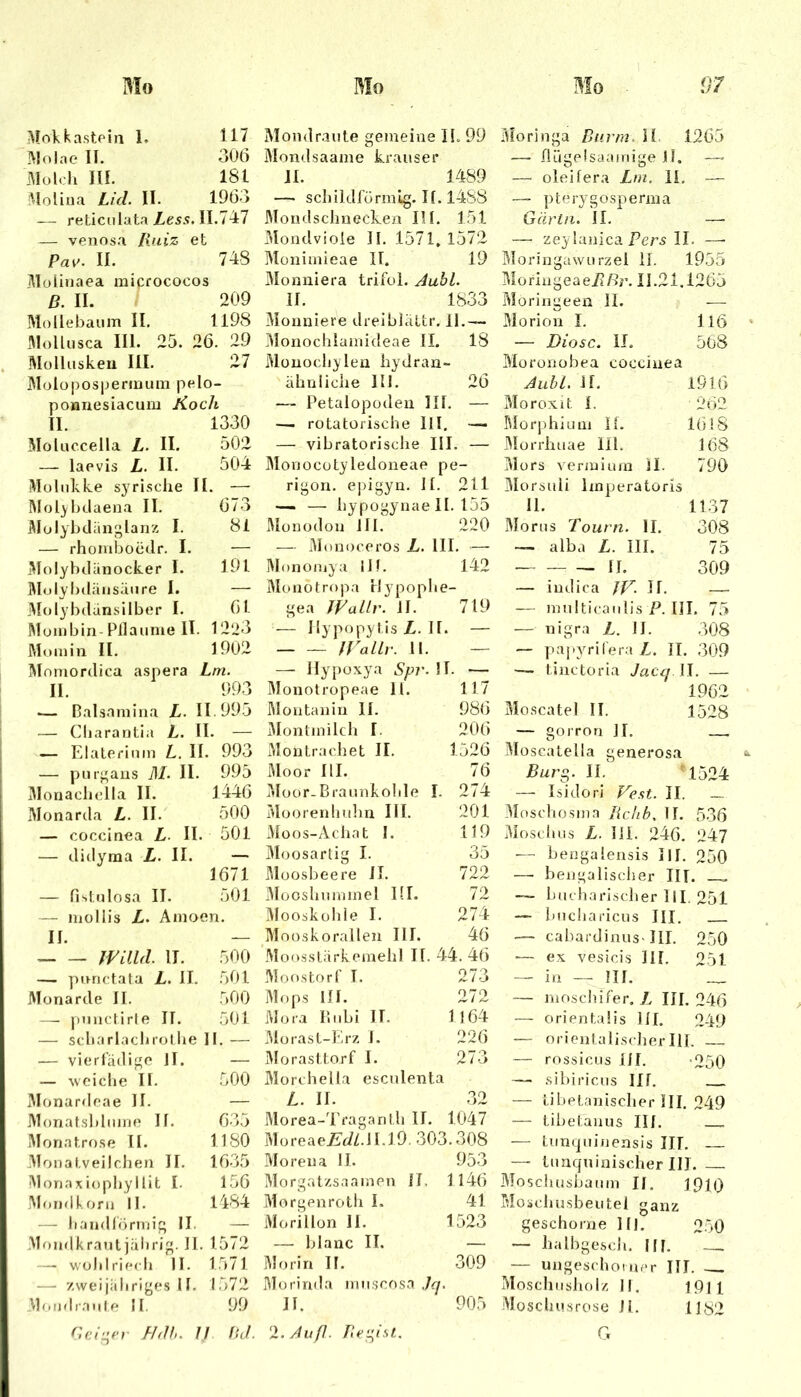Mokkastein 1. 117 Molae II. 306 Molch III. 181 Molina Lid. II. 1963 — reticulata Zess. 11.747 — venosa Ixuiz et Pav. II. 748 Molinaea micrococos ß. II. 1 209 Mollebaum II. 1198 Mollusca III. 25. 26. 29 Mülluskeu III. 27 Molopospermum pelo- ponnesiacum Koch II. 1330 Molnccella Z. II. 502 — laevis Z. II. 504 iMülukke syrische II. — IMol^bdaena II. 673 jMolybdanglanz I. 81 — rhomboedr. I, — Molyhdiinocker I. 191 Älolybiliinsäure I. — Molybdansilber I. 6 t Mombin- Pflaume II. 1223 Mo min II. 1902 Momordica aspera Lm. II. 993 .— Balsamina Z. 11.995 — Charantia Z. Il [. — — Elaterium L. II . 993 — purgans ilZ II. 995 Monachella II. 1446 Monarda Z. II. 500 — coccinea Z. II. 501 — didyma Z. II. —. 1671 — fistulosa II. 501 — mollis Z. Amoen. II. — fl/UUl II. 500 — punctata Z. II. 501 Monarde II. 500 —. luinctirle 11. 501 — scharlachrolire 11.— — vierfädige 11. — — svciche II. 500 iMonardeae 11. — Monatsblume II. 635 Moriatrose II. 1180 3Tonatveilchen II. 1635 Monaxiophyllit I. 156 jMoiulkorn 11. 1484 — handlörmig 11. — MojulkratUjulirig. II, 1572 — wohl riech II. 1571 —■ zweijiihriges II. 1572 Mondraule II. 99 r.ciu^cr fhlh. II Iicl. Mondraute gemeine II. 99 Mondsaame krauser II. 1489 — schildförmig. If. 14SS 3Iondsclinecken III. 151 Mondviole II. 1571. 1572 Müiiimieae II. 19 Monniera trifui. JubL II. 1833 Moaniere dreiblciLtr. 11,— Monochlamideae II. 18 Müuoclijleu hydran- äbniiche 111. 26 — Petalopoden III. — —. rotatorische lll, — — vibratorische III. — Monocotyledoneae pe- rigon, epigyn. II. 211 — — hypogynae 11. 155 Älonüdon III. 220 — Monoceros L. III. —■ ]Mono/nya iJf. 142 Monotropa rlypophe- gea WaLlr. II. 719 — Ilypopytis Z. II. — IVallr. 11. — — Hyj)uxya Spr.U. Monotropeae 11. 117 I^lontanin II. 986 3Iontmilch I. 206 iMontrachet II. 1526 Moor III. 76 5Ioor-Brannkohle I. 274 Moorenhulin III. 201 iMoos-Achat I. 119 3Ioosarlig I. 35 Moosbeere II. 722 3Iooshnmmel III. 72 ]\Iooskühie I. 274 Mooskorallen III. 46 Moosslärkemehl II. 44. 46 Moostorf T. 273 Mops III. 272 Mo.a Ibibi II. 1164 Morast-Erz I. 226 jMorasttorf I. 273 Morchella esculenta Z. II. 32 Morea-d'raganth II. 1047 Moreaej^J/.l 1.19. 303.308 Morena II. 953 Morgatzsaainen II, 1146 Morgenroth I. 41 Morillon II. 1523 — blanc II. — jMoriri II. 309 Morinda miiscos.a Jq. II. 905 ‘X.Juß. Tie-ist. Moringa Bnrm. il 1265 — flügelsaamige 11. —- — oleilera Lm. li. — — p t e r y g o s p e r m a Gär ln. II. —■ — zeylanica PerÄ II. —■ Bloringawurzel II, 1955 MoriugeaeZßr. 11.21.1265 Moringeen II. — Morion I, ll6 — Diosc. II. 568 Moronobea coccinea Alibi. II. I9l6 Moroxit I. 262 Morphium H. 16! 8 IMorrhuae lll. 168 Mors venuium Jl. 790 3IorsuIi imperatoris 11. 1137 Morus Tourn. II. 308 — alba Z. III. 75 II. 309 — indica II. —.. — multicaiilis P. III. 75 — nigra Z. II. 308 — paj.yrifera Z. II. 309 — tinctoria Jacq il. — 1962 Moscatel II. 1528 — gorron II. — Moscatella generosa Burg. II. ^ 1524 — Isidori P^est. II. 3Inschosina liclib, II. 536 Moschus Z. lil. 246. 247 ■— bengalensis III. 250 —■ bengalischer III. ™ — bucharischer IlL 251 — bucharicus III. — cabardinus- HI. 250 — ex vesicis III. 251 — in — III. __ — moschifer, Z III. 246 — orientaüs III. 249 — orientalischerIII. — rossicus III. -250 — Sibiriens III. — tibetanischer III. 249 — tibetanus III. — lunquinensis IIT. — tunquinischer III. Moschusbaum II. 1910 Moächusbeutel ganz geschorne Hl. 250 — halbgesdi. IH. — — ungeschoiner III. Moschusholz II. 1911 Moscluisrose 11. 11^2 G