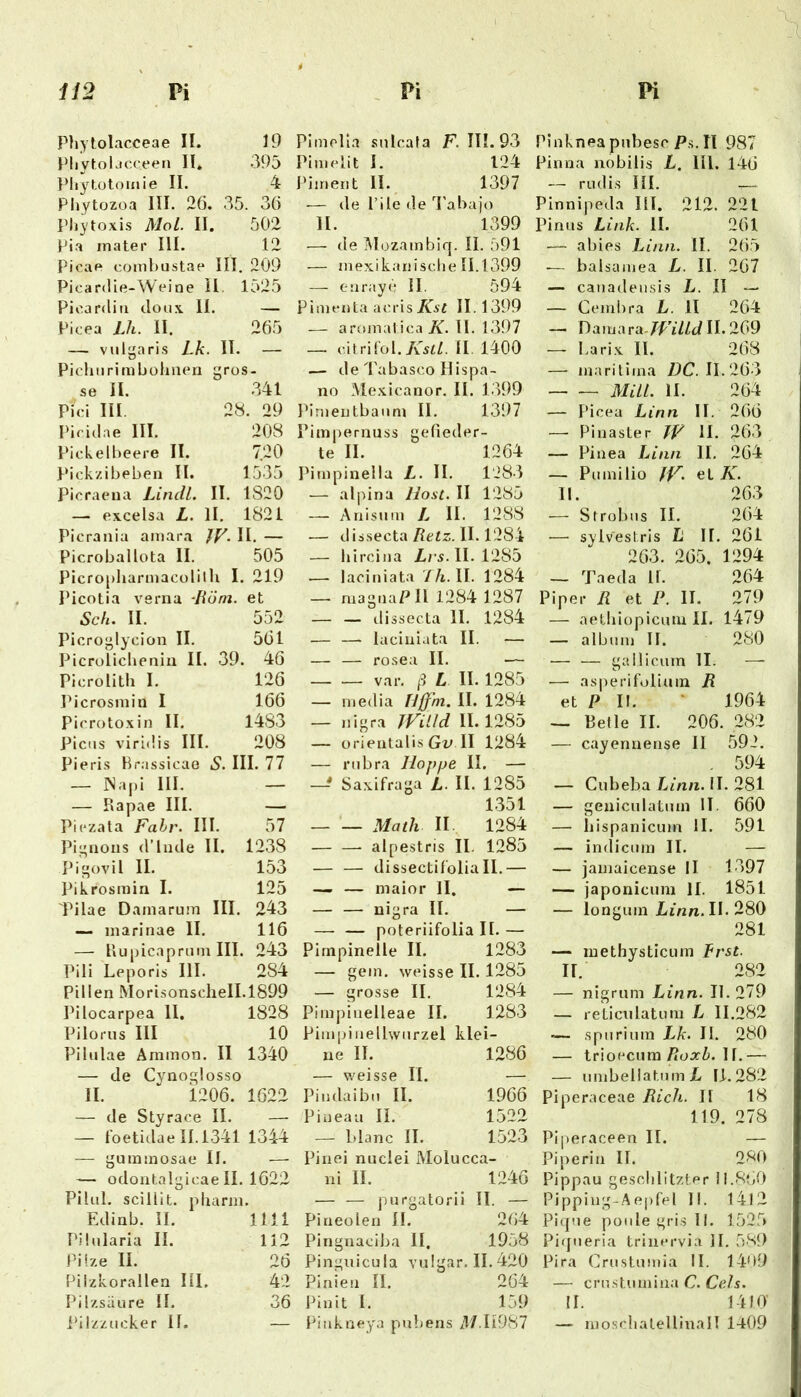 Phytolacceae II. 19 Pbytolacceen II. 395 Idiytütomie II. 4 Phytozoa III. 26, 35. 36 Pbytoxis Mol. II. 502 Pia mater III. 12 Picae combustae III . 209 Picardie-Weine il. 1525 Picardin doux II. — Picea Lh. 11. 265 — vulgaris Lk. 11. — Pichurimbühuen gros- se II. .341 Pici III. 28. 29 Picidae III. 208 Pickelbeere II. 720 Pickzibeben II. 1535 Picraeua Lindl. II. 1820 —• excelsa L. 11. 1821 Picrania amara JF. II. — Picroballota II. 505 Picropharmacolilh I . 219 Picotia verna Röm. et Sch. II. 552 Picroglycion II. 561 Picrolicheniu II. 39. 46 Picrolith I. 126 Ihcrosmiu 1 166 Picrotoxin II. 1483 Picus viridis III. 208 Pieris Hrassicao S. III. 77 — INapi 111. — — Rapae III. — Piczata Fahr. III. 57 Pi”iioiis (l’liule II. 1238 ]R»ovil II. 153 Pikrosmin I. 125 Pilae Damarum III. 243 — marinae II. 116 — RupicapriJin III. 243 Pili Leporis III. 284 Pillen Mori.sonschelI.1899 Pilocarpea 11, 1828 Pilorus III 10 Pilulae Ammon. II 1340 — de Cynoglosso II. 1206. 1622 — de Styrace II. — — foetidae 11.1341 1344 — gummosae II. — odontalgicae II. 1622 Piliil. scillit. pharm. Edinb. II. 1111 Püularia II. 112 Pilze II. 26 Piizkorallen III. 42 Pilzsäure II. 36 Iblzzucker II. — Pimolia snlcafa F. III. 93 Pimelit I. 124 l’iment II. 1397 .— de l’ile de l'ahajo II. 1399 — de ■Müzainbiq. II. 591 — mexikanische 11.1399 — enraye II. 594 Pimenta dvAsKst II. 1399 — aromat ica üf. II. 1397 — i-WnkA.KsU. II. 1400 — de Tabasco Hispa- no Me.xicanor. II. 1399 Pirnentbanni II. 1397 Pimpernuss gefieder- te II. 1264 Pimpinella L. II. 1283 — alpina liost. II 1285 — Anisuin L II. 1288 — dissecta Fezz. II. 1284 — liircina /,/ s. II. 1285 — laciniata 77t. II. 1284 — magnaP II 1284 1287 — — dissecta II. 1284 — — laciniata II. — — — rosea II. — var. L II. 1285 — media Uffm. II. 1284 — nigra TFäld II. 1285 — orientalis Gv II 1284 — nibra Hoppe II. — —' Saxifraga L. II. 1285 1351 _ •_ Math II. 1284 alpestris II. 1285 — — dissectifolia II.— — — maior II. — — — nigra II. — — — poteriifolia II.— Pimpinelle II. 1283 — gern, weisse II. 1285 — grosse II. 1284 Pimpiiielleae II. 1283 Pimjdiiellwiirzel klei- ne II. 1286 — v.'eisse II. — Piudaibn II. 1966 Piueau II. 1522 — l.lanc II. 1523 Pin ei nuclei Molucca- ni II. 1246 — — purgatorii II. — Pineolen II. 264 Pingnaciba II. 1958 Pinguicula vulgär. II.420 Pinien II. 264 Pinit I. 159 Pinkneya pubens il/.Il9S7 Pinknea pubesc P.s. II 987 Pinna nobilis L, lll. 146 — riidi.s III. — Pinnipeda III. 212. 221 Pinus Link. II. 261 — abies Lina. II. 265 .— balsamea L. II. 267 — canadeusis L. II — — Cembra L. II 264 — Damara.7Ff//JlI.269 — La rix II. 268 — maritima DC. 11.263 MUL. II. 264 — Picea Lina II. 266 — Pinasler /F H. 263 — Pinea Lina II. 264 — Pumilio fF. el K. II. 263 — Strobns II. 264 — sylvestris L II. 261 263. 265. 1294 — Taeda 11. 264 Piper R et P. II. 279 — aethiopicum II. 1479 — album II. 280 — — gallicum II. —• — asperifoliuin R et P II. • 1964 — Retle II. 206. 282 — cayennense 11 592. . 594 — Cubeba Lmn. II. 281 — geniculatmn II. 660 — liispanicum II. 591 — indicum II. — — jamaicense II 1397 — japonicum II. 1851 — longum jLtnn. II. 280 281 — methysticum Frst. II. 282 — nigrum Linn. II. 279 — reticulatum L 11.282 .— spurium Lk. II. 280 — trioecura/loarZ). 11.— — umbellatumjL 11.282 Piperaceae Rieh. II 18 119. 278 Pi|)eraceen II. — Piperin II. 280 Pippau gesclilitzter 11.860 Pippiug-Aepfel II. I4l2 Pique poiilegrisli. 1525 Piqueria trinervia II. 589 Pira Crustuiuia II. 1469 — crustumina C. Ge/s. II. 1410’ — niosclialellinall 1409