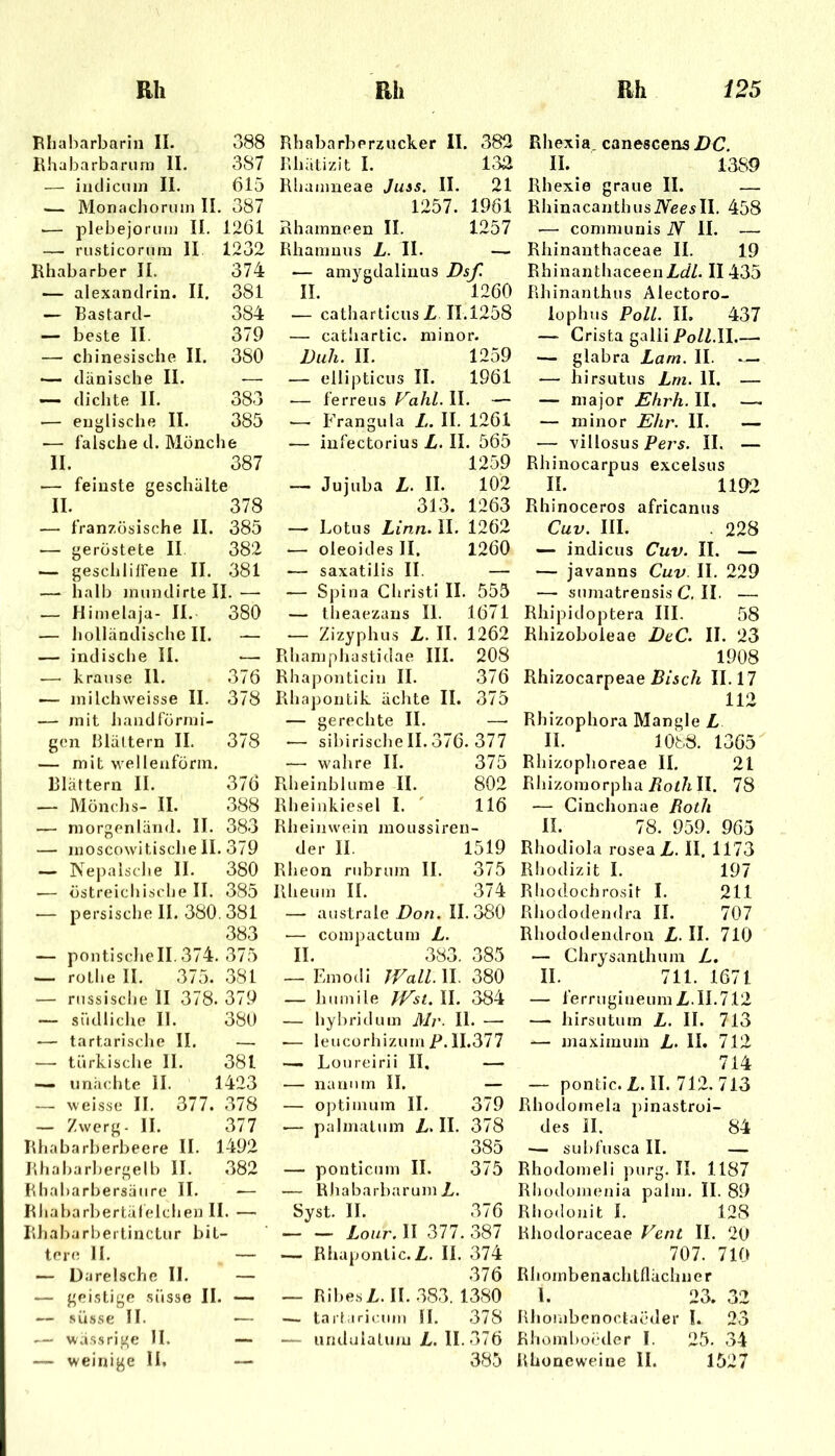 1 Rliaharbarin II. 388 Rhabarbariirn II. 387 — iiidicuin II. 615 — Monachoriun II. 387 ■— plebejorum II. 1261 — rusticoriim II 1232 Rhabarber II. 374 — alexanclrin. II. 381 — Bastard- 384 — beste II. 379 — chinesische II. 380 — dänische II. -— ~ dichte II. 383 •— englische II. 385 — falsche d. Mönche II. 387 — feinste geschälte II. 378 — französische II. 385 •— geröstete II 382 — geschlilFene II. 381 — halb jniindirte II. — — Hinielaja- II. 380 — holländische II. — — indische II. —- — kranse II. 376 — inilchweisse II. 378 — mit handförnii- gen blättern II. 378 — mit w'ellenförin. blättern II. 376 — Mönchs- II. 388 — morgenländ. II. 383 — moscowitisebe 11. 379 — Nepalsclie II. 380 — östreicbisclie II. 385 — persische II. 380. 381 383 — politische II. 374. 375 — rotlie II. 375. 381 — russische ll 378. 379 — südliclie 11. 380 — tartarische II. — ■—■ türkische 11. 381 — un.'ichte II. 1423 — weisse II. 377. 378 — Zwerg. 11. 377 Rliabarberbeere II. 1492 Rhabarbergelb II. 382 Rliabarbersäiire II. — Riiabarbertiilelclien II. — Rliabarbertinctur bit- tere II. — — Darelsche II. — — geistige süsse II. — — .süsse II. — — wässrige H. — — weinige II. — Rhabarberzucker II. 382 Rhätizit I. 132 Hhamneae Jias. II. 21 1257. 1961 Rhamneen II. 1257 Rhamnus L. II. — — amygdalinus Dsf. II. 1260 — catharticusZ 11.1258 — cathartic. minor. Diih. II. 1259 — ellipticus II. 1961 — ferreus Fa/iZ. II. — — Frangula L. II. 1261 — iufectorius L. II. 565 1259 — Jujuba L. II. 102 313. 1263 — Lotus Linn. II. 1262 ■— oleoides II. 1260 .— saxatilis II. — — Sjjiua Christi II. 553 — theaezans II. 1671 — Zizyphus L. II. 1262 Rhamphastidae III. 208 Rhaponticin II. 376 Rhapontik äclite II. 375 — gerechte II. —• •— sibirischeII.376. 377 — wahre II. 375 Rheinblume II. 802 Rheinkiesel I. ' 116 Rheinwein moussireu- der II. 1519 Rheon rubrum II. 375 Rheuin II. 374 — australe Don. 11.380 — compactum L. II. 383. 385 — Emodi JVall.W. 380 _ hmnile IVst. II. 384 — hybrid um Mv. II. —• — leucorhizum F. 11.377 — Loureirii II. — — naniitn II. — — Optimum II. 379 ■— palmatum Z. II. 378 385 — ponticum II. 375 — Rliabarbarum L. Syst. II. 376 — — Lour. II 377. 387 — Rhapontic.Z,. II. 374 376 — RibesL.II. .383. 1380 — tarfarir.iiin II. 378 — undulatiun L. II.-376 385 Rhexia. canescensilC. II. 1389 Rhexie graue II. — RhinacanthusiVeesII. 458 -—■ communis iV II. — Rhinanthaceae II. 19 RhinanthaceenZcZZ. II 435 Rhinanthus Alectoro- lophus Poll. II. 437 —■ Crista galii PoZZ.II.— — glabra Lam. II. *— — hirsutus Lm. II. — — major Ehrh. II. — — minor Ehr. II. — — villosus Pers. II, — Rhinocarpus excelsus II. 1192 Rhinoceros africanus Cuv. III. . 228 — Indiens Cuv. II. — — javanns Cuv. II. 229 — sumatrensis C. II. — Rhipidoptera III. 58 Rhizoboleae DeC. II. 23 1908 Rhizocarpeae P/sc/i 11.17 112 Rbizophora Mangle L II. 1088. 1365 Rhizoplioreae II. 21 Rliizomorpha Poi/r II. 78 •— Ginchonae Roth II. 78. 959. 965 Rhodiola roseaZ. II. 1173 Rbodizit I. 197 Rliodochrosit I. 211 Rhododendra II. 707 Rhododendron Z. II. 710 — Chrysanth um Z. II. 711. 1671 — ferrugiueuinZ.il. 712 — hirsutum Z. II. 713 — maximum L. II. 712 714 — pontic. Z. II. 712. 713 Rhodomela pinastroi- des II. 84 — subfusca II. — Rhodomeli purg. II. 1187 Rhüdomenia palm. II. 89 Rhodonit I. 128 Rhodoraceae Vent II. 2U 707. 710 Rliombenachtflächner l. 23. 32 Rbombenoctaöder I. 23 Rhomboeder I. 25. 34 Rhoneweiiie II. 1527