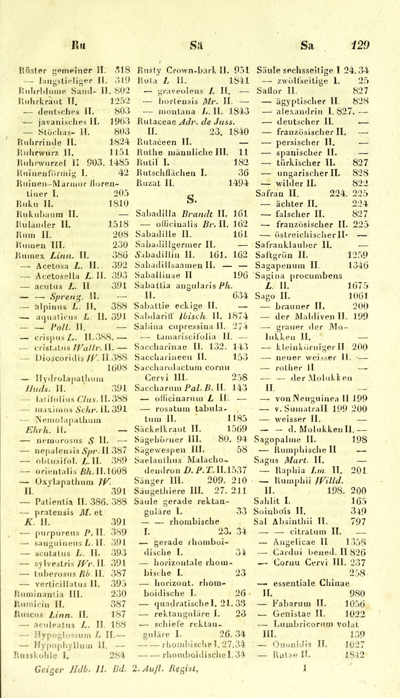 Röster gemeiner II. 318 — langstieliger II. 319 Ri.lirMunie Sand- II. 802 Ruhrkraut II. 1252 '— deutsches II. 803 — javanisches II. 1963 — Stüchas- II. 803 Ruhrrinde II. 1824 Ruhrwurz II. 1151 Ridirwurzel II 903. 1485 Ruinentürinig I. 42 Kuinen-Mannor iloren- tiner I. 205 Ruku II. 1810 Rukuhaum II. — Ruläuder II. 1518 Ruin II. 208 Ruinen III. 230 Ruinex Lina. II. 386 — Acetosa L. II. 392 — Acetoseila L. II. 393 — acutus L. II 391 — — Spreng. II. — — nlpiriiis L. II. 388 '— aquaticus L. II. 391 Poll. II. — — crispus/,. 11.388.— ■— cristatus Jp'allr. II. — — iJiüscoriilis JV. 11.388 1608 — Uydrola|)athuin IJads. II. 391 — laliloiius 67/15.11.388 —■ luaxinius 6't/ir. II. 391 — iSemohipathuiu Ehrh. II. — ■<— neinurosus S II* — — nepalensis Spr. II 387 — ol.LusiCol. Z.II. 389 — orientalis M. 11.1608 — U.xylapathuni II. 391 — Palientia II. 386. 388 — pratensis M. et K. II. 391 — purpureus P, II. 389 — .sangLiineus L. II. 391 — scutaLus L. II. 393 — sylvestrisII 391 — tuherosus Ptb. II. 387 — verticillatus II. 395 Ruininantia III. 230 Rumicin II. 387 Ruscus Lina. II. 187 — aculeatus L. II. 188 — Ilypoglossum L II.— — Ilyf)Of)hyllum II. — r.usskohle I. 284 Geiger Hdb. 11. Ud, Rusty Crown-bark II. 951 Rula L 11. 1841 — graveoleus L II. — — liortensis Mr. II. —- -— niontana L. II. 1843 Rutaceae Adr. de Juss. II. 23. 1840 Rutaceen II. — Ruthe männliche III. 11 Rutil I. 182 Rutschflächen I. 36 Ru/at II. 1494 S. Sabadilla Brandt II. 161 — oliicinalis Br. II. 162 Sabadüle II. 161 Sabadillgermer II. — Aabadillin II. 161. 162 Sabadillsaamen II. — — Saballinae II 196 Sabattia angularis P/i. II. 634 Sabattie ecki ge II. — Sabdariir Ibisch II. 1874 Sahiiia ciipressiiia II. 274 — tainariscifolia II. — Saccharinae II. 132. 143 Saccliarineen II. 153 Saccharolactum cornu Gervi III. 258 Saccliarum Pal. B. II. 143 — ofllcinarum L Hi -— — rosatum labula- tum II. 1185 Säckelkraut II. 1569 Sägeliorner III. 80. 94 Sägewespen III. 58 Saela/ithus Malacho-. dendron/l. i>.T. 11.1537 Sänger III. 209. 2l0 Säugethiere III. 27. 211 Säule gerade rektan- guläre I. 33 — — rhombische I. 23. 34 — gerade rhomboi* dische I. 34 — horizontale rhom- bische I. 23 — hori'zont. rhora- boidische I. 26 — quadratische I. 21. 33 — rektanguläre I. 23 — schiefe rektan- guläre I. 26. 34 rhombische I. 27.34 rhomboidischel.3^ Säule sechsseitige I 24. 34 — zwölfseitige 1. 25 Saflor II. 827 — ägyptischer II. 828 — ale.xandrin I. 827. — — deutscher II. — — französischer II. — persischer II. .—• — spanischer II. — — türkischer II. 827 — ungarischer II. 828 — wilder II. 822 Safran II. 224. 225 — ächter II. 224 — falscher II. 827 — französischer II. 225 — östreichischer II* — Safranklauber II. — Saftgrün II. 1259 Sagapenum II. 1346 Sagina procumbens L II. 1675 Sago II. 1061 — brauner II. 200 — der Maldiven II. 199 — grauer der Mo- lukken II. — — kleinkörniger II 200 — neuer weisser II. '— — rother II — — — der Molukken II —' von Neuguinea II 199 — V. Sumatrall 199 200 — Nveisser II. — — — d. Molukken II.— Sagopalme II. 198 — Rumphische II — Sagus Mart. II. — Raphia Lm. II. 201 — Rumphii JVULd. II. 198. 200 Sahlit I. 165 Soinbois II. 349 Sal Absinthii II. 797 — — citratum II. — — Ängelicae II 135S —• Cardui bened. II 826 ^ Cornu Gervi III. 237 258^ — essentiale Chinae II. 980 — Fabarum II. 1056 — Genistae II. 1022 — Luinbricorum yolat III. 139 — Ononitlis II, 1027 — Rutae n. 18^2