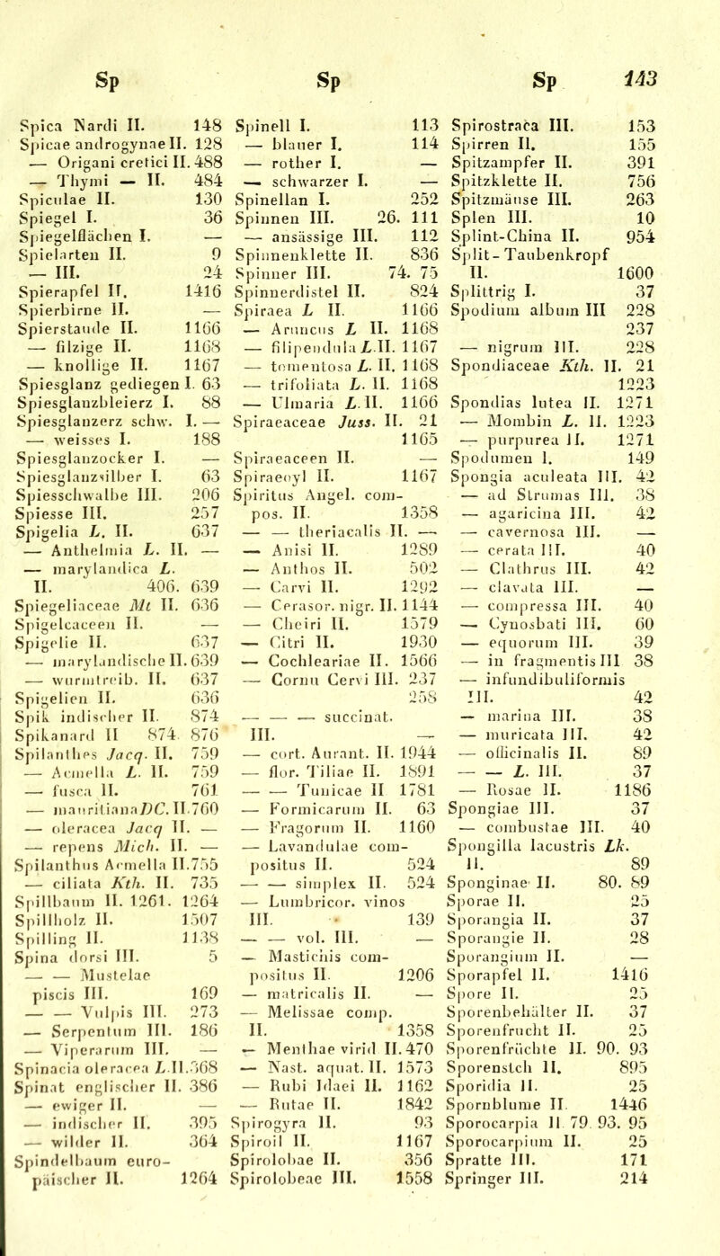 Spica P^ardi II. 148 Spicae androgynaell . 128 — Origani crefici II. 488 — 'I'hymi — II. 484 Spicnlae II. Spiegel I. 130 36 Spiegelflächen I. — Spielarten II. 9 — III. 24 Spierapfel II. 1416 Spierbirne 11. — Spierstaude II. 1166 —- filzige II. 1168 — knollige II. 1167 Spiesglanz gediegen I. 63 Spiesglanzbleierz I. 88 Spiesgianzerz schw. I. — — weisses I. 00 00 Spiesglanzocker I. — Spiesglanzsilber I. 63 Spiesschwalbe III. 206 Spiesse III. 257 Spigelia L. II. 637 — Anthelinia L. II. — — inarylandica L. II.  406. 639 Spiegelinceae Mt II. ()36 Spigelcaceeji II. — Spigclie II. 637 .— inaryländische II. 639 — wuriutreib. II. ()37 Spigeliea II. 636 S|dk indischer II. 874 Spikanard II 874 876 Spilanlhes Jacq. II. 759 — Acinella L. II. 759 — lusca II. 761 — jnanril iana/lC. 11.760 — cderacea Jacq II. — — repens Mich. II. — Spilanthiis A< mella 11.755 — ciliata Kth. II. 735 Spillbamn II. 1261. 1264 Spillliolz II. 1507 Spilling II. 1138 Spina dorsi III. 5 — — jMiistelae piscis III. 169 Vnlpis III. 273 — Serpentnm III. 186 — Viperaniin III. — Spinacia oleracea 7> I 1.368 Spinat englischer II. 386 — ewiger II. — — indischer II. .395 — wilder II. 364 Spindelbaum euro- Spinell 1. 113 — blauer I. 114 — rother I, — — schwarzer I. — Spinellan I. 252 Spinnen III. 26. 111 — ansässige III. 112 Spiiinenklette II. 836 Spinner III. 74. 75 Spinnerdistel II. 824 Spiraea L II. 1166 — Anuicus L II. 1168 — filipendula Z,.II. 1167 — teinentosa L. II. 1168 — trifuiiata L. H. 1168 — Uimaria Z. II. 1166 Spiraeaceae Juss. II. 21 1165 Spiraeaceen II. — Spiraeoyl II. 1167 S])iritus Angel, conj- pos. II. 1358 — — theriacalis II. — — Anisi II. 1289 — Anthos II. 502 — Carvi II. 1202 — Cerasor. nigr. II. 1144 — Cheiri II. 1579 — Citri II. 1930 — Cochleariae II. 1566 — Cornn Cervi lil. 237 258 — — — succinat. III. — cort. Aurant. II. 1944 .— flor. d'iliae II. 1891 — •— Tunicae II 1781 — Forinicariiin II. 63 — Fragorinn II. 1160 — Lavandulae coin- {)ositus II. 524 ■—• — Simplex II. 524 — Luinbricor. vinos III. • 139 vol. III. _ — Masticiiis coni- positns II. 1206 — matricalis II. — -— Melissae comp. II. 1358 — Menihae virid 11.470 — Nast. arpiat. II. 1573 — Rubi Idaei II. 1162 — Riitae II. 1842 Spirogyra II. 93 Spiroil II. 1167 Spirolobae II. 356 Spirostraca III. 153 Spirren 11. 155 Spitzampfer II. 391 Spitzklette 11. 756 Spitzmäuse III. 263 Spien III. 10 Splint-China II. Split- Taubenkropf 954 11. 1600 Splittrig I. 37 Spodiuiu alb um III 228 237 — nigruin III. 228 Spondiaceae Kth. 11. 21 1223 Spondias lutea 11. 1271 — Alombin L. 11. 1223 — purpurea 11. 1271 Spodumen 1. 149 Spongia aculeata III. 42 —■ ad Striimas III. 38 — agaricina III. 42 — cavernosa III. — — cerata III. 40 — Clathrus III. 42 — clavata III. •— compressa III. 40 — Cynosbati III. 60 — equorum III. 39 — in fragmentis III 38 •— infundibuliformis III. 42 — marina III. 38 — muricafa III. 42 — ollicinalis II. 89 L. III. 37 — Rosae 11. 1186 Spongiae III. 37 — combustae III. 40 Spongilla lacustris Lk. Jl. 89 Sponginae- II. 80. 89 Sporae II. 25 Sporangia II. 37 Sporangie II. 28 Spuranginin II. — Sporapfel II. I4l6 Spore II. 25 Sporenbehälter II. 37 Sporenfrucht II. 25 Sporenfrüchte II. 90. 93 Sporenstch II. 895 Sporidia II. 25 Spornblume II. 1446 Sporocarpia II 79. 93. 95 Sporocarpium II. 25 Spratte 111. 171