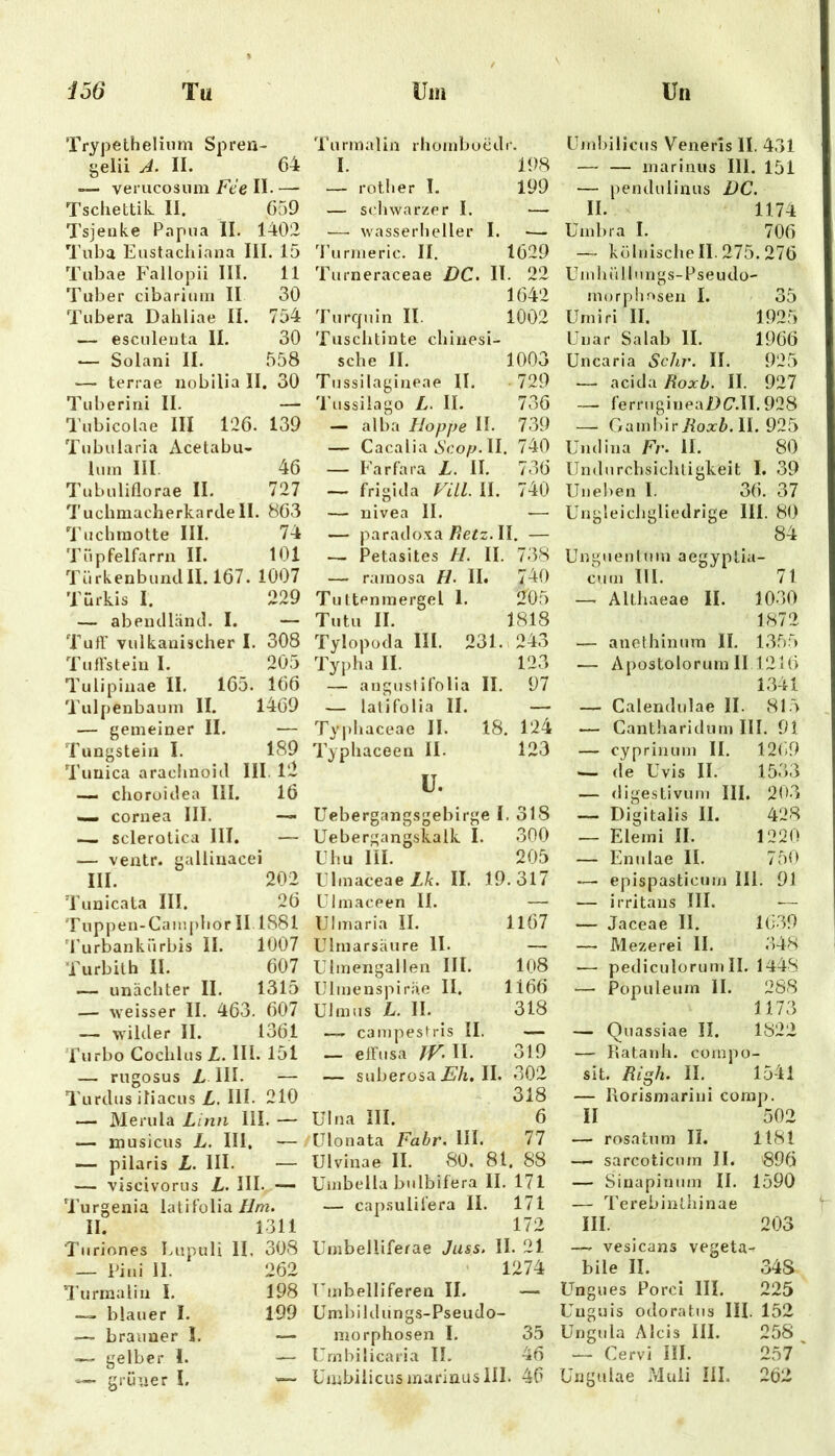 Tryjjelhelium Spren- gelii J. II. 64 verucosiini Fee II- — Tscliettik II. 659 7’sjenke Papua II. 1402 Tuba Eustachiana III. 15 Tubae Fallopii III. 11 Tuber cibariuiii II 30 Tubera Dahliae II. 754 — esculeuta II. 30 ^ Solani II. 558 — terrae nobllia II. 30 Tuberirii II. — Tubicolae III 126. 139 Tubularia Acetabii- luin III. 46 Tubuliflorae II. 727 Tuchmacherkarcle II. 803 'l’uchniotte III. 74 'rüpfelfarra II. 101 TürkenbunclII. 167. 1007 Türkis I. 229 — abeuclläncl. I. — TufT vulkauischer I. 308 Tuffstein I. 205 Tulipiaae II. 165. 166 Tulpenbauni II. 1409 — gemeiner II. — Tungstein I. 189 Tuüica arachnoicl III. l2 — choroidea III. 16 «I« cornea III. — — sclerotica III. — — ventr. gallinacei III. 202 Tunicala III. 26 Tupjjen-Caiupbor II 1881 'Purbankürbis II. 1007 Turbith II. 607 — unäciiter II. 1315 — weisser II. 463. 607 — wikler II. 1361 i'urbo Goclilus L. III. 151 — riigosus L III. — l'urdus iliacus L. III. 210 — Merula Lina 111. — — inusicus L. III, — — pilaris L. III. — — viscivorus L. III. — U’urgenia latifolia//m. II. 1311 Turiones Eupuli II. 308 — Piui II. 262 Turmalin I. 198 blauer I. 199 — brauner I. —- — gelber l. — — grüner I. — 'l’urmalin rhoinbuedr. I. 198 — rotl.er I. 199 — schwarzer I. — —• wasserheller I. •— 'runneric. II. 1629 Turneraceae DC. II. 22 1642 Turcjuin II. 1002 Tuschtinte chinesi- sche II. 1003 Tussilagineae II. 729 Tussiiago L. II. 736 — alba Hoppe H. 739 — Cacalia Aco/;. II. 740 — Farfara L. II. 736 — friglda P^^LLl. II. 740 — uivea II. — — parado.ta/?eiz. II. — — Petasites H. II. 738 — ramosa H. II« 740 Tuttenmergel 1. 205 Tutu II. 1818 Tylopoda III. 231. >243 Typha II. 123 — augustifolia II. 97 — latifolia II. — Typhaceae II. 18. 124 Typhaceen II. 123 ü. Uebergangsgebirge I. 318 Uebergangskalk I. 300 Uhu ni. 205 Ulmaceae/./c. II. 19.317 Ulmaceen II. — IJImaria II. Il67 Ulmarsaure II. — Ulmengallen III. 108 Ulinenspirite II. 1166 ülmiis L. II. 318 — campeslris II. — — effusa /r. II. 319 — suberosa £'/i. II. .302 318 Ulna III. 6 Ulonata Fahr. HI. 77 Ulvinae II. 80. 81. 88 Umbella bulbifera II. 171 — cap.sulilera II. 171 172 Umbelliferae Juss, II. 21 1274 Unibelliferen II. -— Umbild ungs-Pseudo- morphosen I. 35 Urnbilicaria IL 46 Umbilicusmariausin. 46 Unihilicus Venerls II. 431 — — marinus III. 151 — pendulinus DC. II. 1174 Umbra I. 706 — kölnische II. 275. 276 UinhiUlungs-PseLulü- morphnsen I. 35 Umiri II. 1925 IJnar Sa lab II. 1966 Uncaria Sdiv. II. 925 — acidaII. 927 — ferrugineailC.lI. 928 — Ganibir/loxZ». II. 925 Und ina Fr. II. 80 Undurchsichtigkeit I, 39 Uneben I. 36. 37 Ungleichgliedrige III. 80 84 Unguenimn aegyplia- cuin III. 71 —■ Althaeae II. 1030 1872 — anethinnm II. 1,355 — Apostolorurn II 1216 1341 — Calendnlae II. 815 — Cantharidum III. 91 — cyprinum II. 12(i9 — de Uvis II. 1533 — digestivniii III. 20-3 — Digitalis II. 428 — Elemi II. 1220 — Ennlae II. 750 — epispasticiim III. 91 — irritans III. — Jaceae II. 1(;39 — Mezerei II. 348 — pediculorum II. 1448 — Populeiim II. 288 1173 — Quassiae II. 1822 — Ratanh. coinpo- sit. Ri^h. II. 1541 — Rorismarini com]). II 502 — rosatiim II. 1181 — sarcoticnin II. 896 — Sinapimim II. — Terebinthinae 1590 III. 203 — vesicans vegeta bile II. 34S Ungues Porci III. 225 Unguis odoratus III. 152 Ungula Alcis III. 258 — Cervi III. 257 Ungulae Muli III. 262