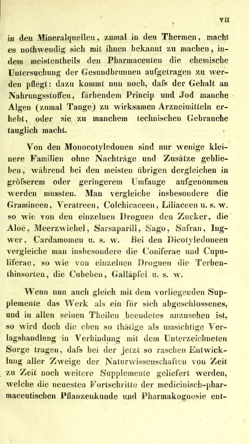 TI£ in den Mineralquellen, zumal in den Thermen, macht es nothwendig sich mit ihnen bekannt zu machen, in- dem meistentheils den Pharmaceuten die chemische Untersuchung der Gesundbrunnen aufgetragen zu wer- den pflegt: dazu kommt nun noch, dafs der Gehalt an Nahrungsstoflen, färbendem Princip und Jod manche Algen (zumal Tange) zu wirksamen Arzneimitteln er- hebt, oder sie zu manchem technischen Gebrauche tauglich macht. Yon den Monocotyledonen sind nur wenige klei- nere Familien ohne Nachträge und Zusätze geblie- ben, während bei den meisten übrigen dergleichen in gröfserem oder geringerem Umfange aufgenommen werden mussten. Man vergleiche insbesondere die Gramineen, Veratreen, Colchicaceen, Liliaceen u. s. w. so wie von den einzelnen Droguen den Zucker, die Aloe, Meerzwiebel, Sarsaparill, Sago, Safran, Ing- wer, Cardamomen u. s. w. Bei den Bieotyiedoneen vergleiche man insbesondere die Coniferae und Cupu- liferae, so wie von einzelnen Broguen die Terben- thinsorten, die Cubeben, Galläpfel u. s. w. Wenn nun auch gleich mit dem vorliegenden Sup- plemente das Werk als ein für sich abgeschlossenes, und in allen seinen Tbeilen beendetes anzusehen ist, so wird doch die eben so thätige als umsichtige Ver« lagshandlung in Verbindung mit dem Unterzeichneten Sorge tragen, dafs bei der jetzt so raschen Entwick- lung aller Zweige der Naturwissenschaften von Zeit zu Zeit noch weitere Supplemente geliefert werden, welche die neuesten Fortschritte der medicinisch-phar- maceutischen Pflanzenkunde und Pharmakognosie ent-