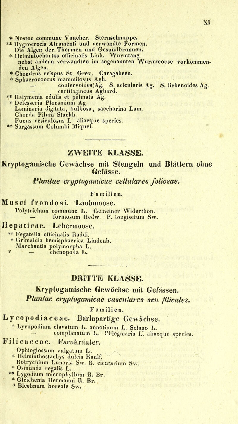 * Nostoc commune Vaucher. Sternschnuppe. ** Hygrocrocis Atramenti und verwandte Formen. Die Algen der Thermen und Gesundbrunnen. * Helmintochortos officinaiis Link. Wurmtang. nebst andern verwandten im sogenannten Wurmmoosc Vorkommen- den Algen. * Chondrus crispus St. Grev. Caragaheen. * Sphaerococcus mammilosus Agh. — confervoidesjAg. S. acicularis Ag. S. lichenoides Ag. — cartilagineus Agliard. ** Halymenia edulis et palmata Ag. * Delesseria Plocamium Ag. Laminaria digitata, bulbosa, saccharina Lam. Chorda Filum Stackh. Fucus vesiculosus L. aliaeque species. ** Sargassum Columbi Miquel. ZWEITE KLASSE. Kryptogamische Gewächse mit Stengeln und Blättern ohne Gefässe. Planlae cryployamicae cellulares foliosae. Familien. Musci frondosi. Laubmoose. Polytrichum commune L. Gemeiner Widerthon. — formosum Hedw. P. longisetum Sw. Hepaticae. Lebermoose. ** Fegatella officinalis Raddi. * Grimalöia fcemisphaerica Lindenb. Marchantia polymorpha L. * — chenopoda L. DRITTE KLASSE. Kryptogamische Gewächse mit Gefässen. Planlae cryployamicae vasculares seu filicales. F a mili en. Lycopodiaceae. Bärlapartige Gewächse. * Lycopodiuin clavatum L. annotinum L. Selago L. — complanatum L. Pblegmaria L. aliaeque species. Filicaceae. Farnkräuter. Ophioglossum mlgatum L. * Helmintbostachys dulcis Kaulf. Botrycliium Lunaria Swr. B. cicutarium Sw. * Osmunda regalis L. ** Lygodium microphyllum R. Br. * Gleichenia Hermanni R. Br. * Blecbnum boreale Sw.