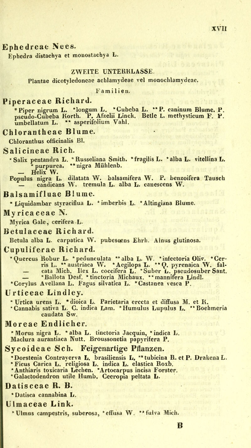 Ephedreae Nees. Ephedra distachya et monostacbya L. ZWEITE UNTERKLASSE. Piantae dicotyledoneae achlamydeae vel monoclilamydeae. Familien. Piperaceae Richard. * Piper nigrum L. *longum L. *€ubeba L. **P. caninum Blume. P. pseudo-Cubeba Korth. P. Afzelii Linck. Betle L. methysticum F. P. umbellatum L. ** asperifolium Vahl. Chlorantheae Blume. Chloranthus officinalis BL Salicineae Rieh. * Salix pentandra L. *Russeliana Smith. *fragilisL. *albaL. vitellina L. * purpurea. ** nigra Mühlenb, — Helix W. Pop ul us nigra L. dilatata W. balsamifera W. P. benzoifera Tausch — candicans W. tremula L. alba L. canescens W. Balsamifluae Blume. * Liquidambar styraciflua L. *imberbis L. *Altingiana Blume. Myricaceae N. Myrica Gale, cerifera L. Betulaceae Richard. Betula alba L. carpatica W. pubesopns Ehrh. Ainus glutinosa. Cupuliferae Richard. *Quercus Robur L. *pedunculata **alba L. W. *infectoria Olir. *Cer- ris L. ** austriaca W. *Aegilops L. pyrenaica W. fal- — cata Mich. Ilex L. coccifera L. *Suber L. pseudosuber Sant. — *Ballota Desf. *tinctoria Michaux. **mannifora Lindl. ‘Corylus Avellana L. E’agus silvatica L. *Castanea vesca P. Urticeae Lindley. * Urtica urens L. * dioica L. Parietaria erccta et diffusa M. et K. 'Cannabis sativa L. C. indica Lam. *Humulus Lupulus L. **Boehmeria caudata Sw. Moreae Endlicher. * Morus nigra L. *alba L. tinctoria Jacquin, * indica L. Maclura aurantiaca Nutt. Broussonetia papyrifera P. Sycoideae Sch. Feigenartige Pflanzen. *Dorstenia Contrayerva L. brasiliensis L, **tubicina R. et P. DrakenaL, * Ficus Carica L. religiosa L. indica L. elastica Roxb. ‘Anthiaris toxicaria Lechen. *Artocarpus incisa Förster. *Galactodendron utile Humb. Ceeropia peltata L. Datisceae R. B. * Datisca cannabina L. Ulmaceae Link. * Ulmus campestris, suberosa, *effusa W. **fulva Mich. B