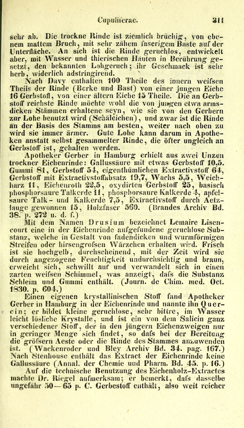 sehr ab. Die trockne Rinde ist ziemlich brüchig, von ebe- nem mattem Bruch , mit sehr zähem faserigem Baste auf der Unterfläche. An sich ist die Binde geruchlos, entwickelt aber, mit Wasser und thierischen Häuten in Berührung ge- setzt, den bekannten Lohgeruch 5 ihr Geschmack ist sehr herb, widerlich adstringirend. Nach Davy enthalten 100 Theile des Innern weifsen Theils der Rinde (Borke und Bast) von einer jungen Eiche 16 Gerbstofl, von einer altern Eiche 15 Theile. Die an Gerb- stoff reichste Binde möchte wohl die von jungen etwa arms- dicken Stämmen erhaltene seyn, wie sie von den Gerbern zur Lohe benutzt wird (Schäleichen), und zwar ist die Binde an der Basis des Stamms am besten, weiter nach oben zu wird sie immer ärmer. Gute Lohe kann darum in Apothe- ken anstatt selbst gesammelter Binde, die öfter ungleich an Gerbstoff ist, gehalten werden. Apotheker Gerber in Hamburg erhielt aus zwei Unzen trockner Eichenrinde: Gallussäure mit etwas Gerbstoff 10,5. Gummi 81, Gerbstoff 54, eigenthümlichen Extractivstoff 64, Gerbstoff mit Extractivstoffabsatz 19,7, Wachs 5,5, Weich- harz 11, Eichenroth 22,5, oxydirten Gerbstofl* 25, basisch phosphorsaure Talkcrde 11, phosphorsaure Kalkerde 4, apfel- saure Talk- und Kalkerde 7,5, Extractivstolf durch Aetz- Jauge gewonnen 15, Holzfaser 560. (Brandes Archiv Bd. 38. p. 272 u. d. f.) Mit dem Namen Drusium bezeichnet Lemaire Lisen- court eine in der Eichenrinde aufgefundene geruchlose Sub- stanz, welche in Gestalt von fadendicken und wurmförmigen Streifen oder hirsengrofsen Wärzchen erhalten wird. Frisch ist sie hochgelb, durchscheinend , mit der Zeit wird sie durch angezogene Feuchtigkeit undurchsichtig und braun, erweicht sich, schwillt auf und verwandelt sich in einen zarten weifsen Schimmel, was anzeigt, dafs die Substanz Schleim und Gummi enthält. (Journ. de Chim. raed. Oct. 1830. p. 604.) Einen eigenen krystaiiinischen Stoff fand Apotheker Gerber in Hamburg in der Eichenrinde und nannte ihn (hier- ein; er bildet kleine geruchlose, sehr bittre, im Wasser leicht lösliche Krystalle, und ist ein von dem Salicin ganz verschiedener Slolf, der in den jungem Eichenzweigen nur in geringer Menge sich findet, so dafs bei der Bereitung die gröfsern Aeste oder die Binde des Stammes anzuwenden ist. (Wackenroder und Bley Archiv Bd. 34. pag. 167.) Nach Stenhouse enthält das Extract der Eichenrinde keine Gallussäure (Annal. der Chemie und Pharm. Bd. 45. p. 16.) Auf die technische Benutzung des Eichenholz-Extractes machte Dr. Riegel aufmerksam; er bemerkt, dafs dasselbe ungefähr 50—65 p. C. Gerbestolf enthält, also weit reicher