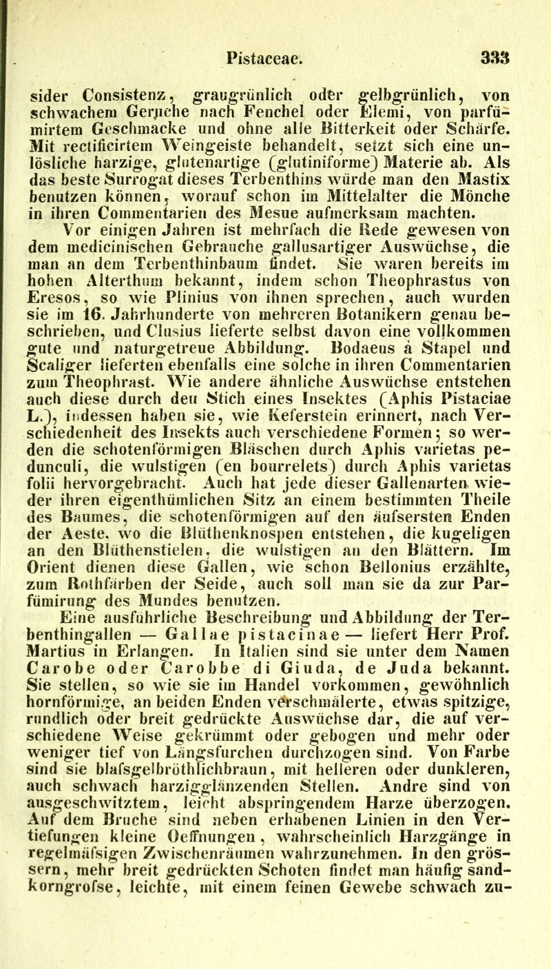 sider Consistenz, graugrünlieh oder gelbgrünlich, von schwachem Gerjiche nach Fenchel oder Elemi, von parfü- mirtem Geschmacke und ohne alle Bitterkeit oder Schärte. Mit rectificirtem Weingeiste behandelt, setzt sich eine un- lösliche harzige, glutenartige (glutiniforme) Materie ab. Als das beste Surrogat dieses Terbenthins würde man den Mastix benutzen können, worauf schon im Mittelalter die Mönche in ihren Commentarien des Mesue aufmerksam machten. Vor einigen Jahren ist mehrfach die Rede gewesen von dem medicinischen Gebrauche gallusartiger Auswüchse, die man an dem Terbenthinbaum findet. Sie waren bereits im hohen Alterthum bekannt, indem schon Theophrastus von Eresos, so wie Plinius von ihnen sprechen, auch wurden sie im 16. Jahrhunderte von mehreren Botanikern genau be- schrieben, und Clusius lieferte selbst davon eine vollkommen gute und naturgetreue Abbildung. Bodaeus ä Stapel und Scaliger lieferten ebenfalls eine solche in ihren Commentarien zum Theophrast. Wie andere ähnliche Auswüchse entstehen auch diese durch den Stich eines Insektes (Aphis Pistaciae L.), indessen haben sie, wie Keferstein erinnert, nach Ver- schiedenheit des Insekts auch verschiedene Formen 5 so wer- den die schotenförmigen Bläschen durch Aphis varietas pe- dunculi, die wulstigen (en bourrelets) durch Aphis varietas folii hervorgebracht. Auch hat jede dieser Gallenarten wie- der ihren eigenthümlichen Sitz an einem bestimmten Theile des Baumes, die schotenförmigen auf den äufsersten Enden der Aeste. wo die Rlüthenknospen entstehen, die kugeligen an den Blüthenstielen. die wulstigen an den Blättern. Im Orient dienen diese Gallen, wie schon Bellonius erzählte, zum Rothfärben der Seide, auch soll man sie da zur Par- fümirung des Mundes benutzen. Eine ausführliche Beschreibung und Abbildung der Ter- benthingallen — Gallae pistacinae— liefert Herr Prof. Martius in Erlangen. In Italien sind sie unter dem Namen Carobe oder Ca robbe di Giuda, de Juda bekannt. Sie stellen, so wie sie im Handel Vorkommen, gewöhnlich hornförmige, an beiden Enden verschmälerte, etwas spitzige, rundlich oder breit gedrückte Auswüchse dar, die auf ver- schiedene Weise gekrümmt oder gebogen und mehr oder weniger tief von Längsfurchen durchzogen sind. Von Farbe sind sie blafsgelbröthlichbraun, mit helleren oder dunkleren, auch schwach harzigglänzenden Stellen. Andre sind von ausgeschwitztem, leicht abspringendem Harze überzogen. Auf dem Bruche sind neben erhabenen Linien in den Ver- tiefungen kleine Oeffnungen , wahrscheinlich Harzgänge in regelmäfsigen Zwischenräumen wahrzunehmen. In den gros- sem, mehr breit gedrückten Schoten findet man häufig sand- korngrofse, leichte, mit einem feinen Gewebe schwach zu-