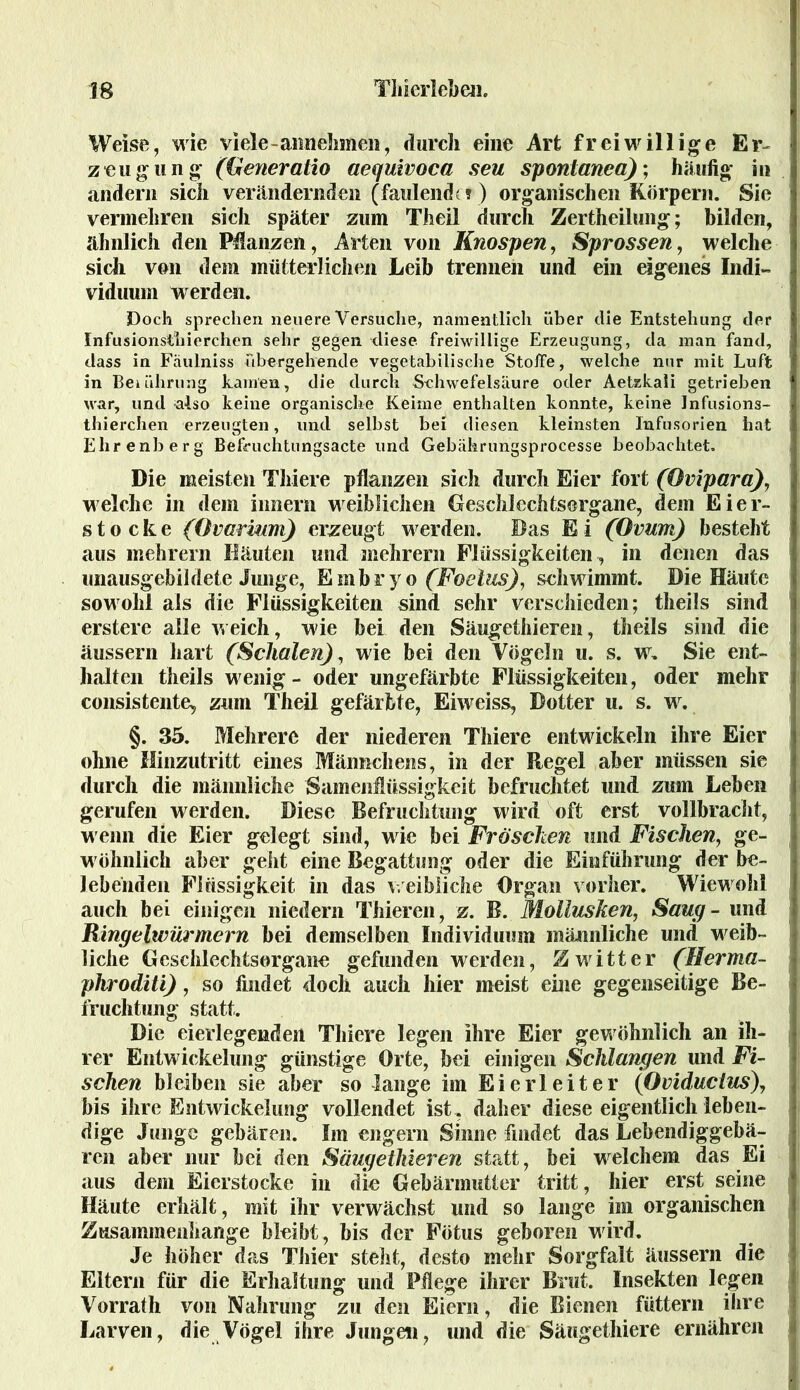 Weise, wie viele-annehmen, durch eine Art freiwillige Er- zeugung (Generatio aequivoca seu sponlanea); häufig in andern sich verändernden (faulende? ) organischen Körpern. Sie vermehren sich später zum Theil durch Zertheilung; bilden, ähnlich den Pflanzen, Arten von Knospen, Sprossen, welche sich von dem mütterlichen Leib trennen und ein eigenes Indi- viduum werden. Doch sprechen neuere Versuche, namentlich über die Entstehung der Infusionsthierchen sehr gegen diese freiwillige Erzeugung, da man fand, dass in Fäulniss übergehende vegetabilische Stoffe, welche nur mit Luft in Berührung kamen, die durch Schwefelsäure oder Aetzkali getrieben war, und also keine organische Keime enthalten konnte, keine Infusions- thierchen erzeugten, und selbst bei diesen kleinsten Infusorien hat Elirenberg Befruchtungsacte und Gebäkrungsprocesse beobachtet. Die meisten Thiere pflanzen sich durch Eier fort (Ovipara), welche in dem innern weiblichen Geschlechtsorgane, dem Eier- stocke (Ovarium) erzeugt werden. Das Ei (Ovum) besteht aus mehrern Häuten und mehrern Flüssigkeiten, in denen das unausgebildete Junge, Embryo (Foetus), schwimmt. Die Häute sowohl als die Flüssigkeiten sind sehr verschieden; theils sind erstere alle weich, wie bei den Säugethieren, theils sind die äussern hart (Schalen), wie bei den Vögeln u. s. w. Sie ent- halten theils wenig - oder ungefärbte Flüssigkeiten, oder mehr consistente, zum Theil gefärbte, Eiweiss, Dotter u. s. w. §. 35. Mehrere der niederen Thiere entwickeln ihre Eier ohne Hinzutritt eines Männchens, in der Regel aber müssen sie durch die männliche Samenflüssigkeit befruchtet und zum Leben gerufen werden. Diese Befruchtung wird oft erst vollbracht, wenn die Eier gelegt sind, wie bei Fröschen und Fischen, ge- wöhnlich aber gellt eine Begattung oder die Einführung der be- lebenden Flüssigkeit in das weibliche Organ vorher. Wiewohl auch bei einigen niedern Thieren, z. B. Mollusken, Saug - und Ringelwürmern bei demselben Individuum männliche und weib- liche Geschlechtsorgane gefunden werden, Zwitter (Herma- phroditi), so findet doch auch hier meist eine gegenseitige Be- fruchtung statt. Die eierlegenden Thiere legen ihre Eier gewöhnlich an ih- rer Entwickelung günstige Orte, bei einigen Schlangen und Fi- schen bleiben sie aber so lange im Eierleiter (Oviductus\ bis ihre Entwickelung vollendet ist, daher diese eigentlich leben- dige Junge gebären. Im engern Sinne findet das Lebendiggebä- ren aber nur bei den Säugethieren statt, bei welchem das Ei aus dem Eierstocke in die Gebärmutter tritt, hier erst seine Häute erhält, mit ihr verwächst und so lange im organischen Zusammenhänge bleibt, bis der Fötus geboren wird. Je höher das Thier steht, desto mehr Sorgfalt äussern die Eltern für die Erhaltung und Pflege ihrer Brut. Insekten legen Vorrath von Nahrung zu den Eiern, die Bienen füttern ihre Larven, die Vögel ihre Jungen, und die Säugethiere ernähren