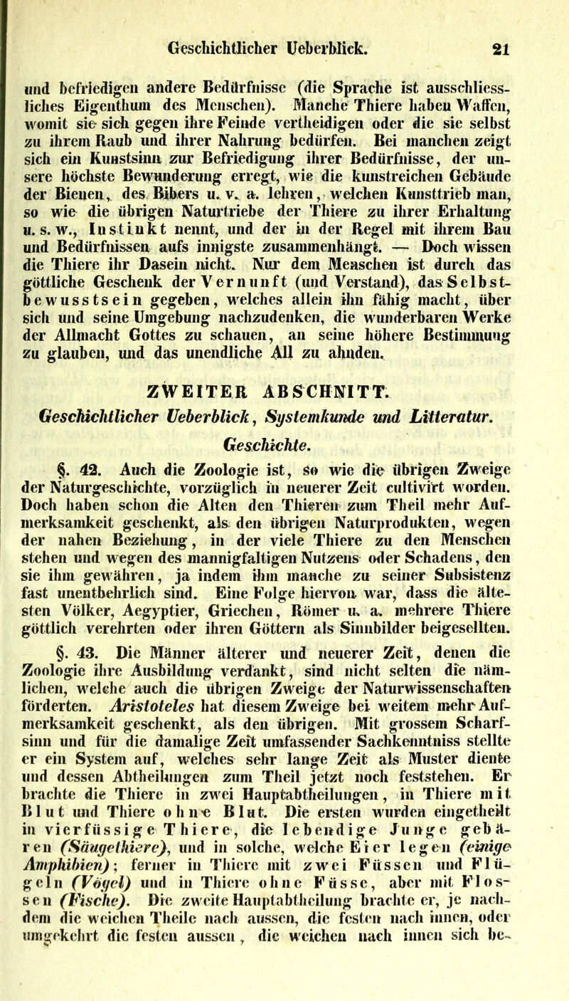 und befriedigen andere Bedürfnisse (die Sprache ist ausschliess- liches Eigenthum des Menschen). Manche Thiere haben Waffen, womit sie sich gegen ihre Feinde vertheidigen oder die sie selbst zu ihrem Kaub und ihrer Nahrung bedürfen. Bei manchen zeigt sich ein Kunstsinn zur Befriedigung ihrer Bedürfnisse, der un- sere höchste Bewunderung erregt, wie die kunstreichen Gebäude der Bienen, des Bibers u. v. a. lehren, welchen Kunsttrieb man, so wie die übrigen Naturtriebe der Thiere zu ihrer Erhaltung u. s. w., Instinkt nennt, und der in der Regel mit ihrem Bau und Bedürfnissen aufs innigste zusammenhängt. — Doch wissen die Thiere ihr Dasein nicht. Nur dem Menschen ist durch das göttliche Geschenk der Vernunft (und Verstand), das Selbst- bewusstsein gegeben, welches allein ihn fähig macht, über sich und seine Umgebung nachzudenken, die wunderbaren Werke der Allmacht Gottes zu schauen, an seine höhere Bestimmung zu glauben, und das unendliche AU zu ahnden. ZWEITER ABSCHNITT. Geschichtlicher Ueberblick, Systemkunde und Litteratur. Geschichte. §. 42. Auch die Zoologie ist, so wie die übrigen Zweige der Naturgeschichte, vorzüglich in neuerer Zeit cultivirt worden. Doch haben schon die Alten den Thiere» - zum TheiL mehr Auf- merksamkeit geschenkt, als den übrigen Naturprodukten, wegen der nahen Beziehung, in der viele Thiere zu den Menschen stehen und wegen des mannigfaltigen Nutzens oder Schadens, den sie ihm gewähren, ja indem ihm manche zu seiner Subsistenz fast unentbehrlich sind. Eine Folge hiervon war, dass die älte- sten Völker, Aegyptier, Griechen, Römer tu a. mehrere Thiere göttlich verehrten oder ihren Göttern als Sinnbilder beigesellten. §. 43. Die Männer älterer und neuerer Zeit, denen die Zoologie ihre Ausbildung verdankt, sind nicht selten die näm- lichen, welche auch die übrigen Zweige der Naturwissenschaften förderten. Aristoteles hat diesem Zweige bei weitem mehr Auf- merksamkeit geschenkt, als den übrigen. Mit grossem Scharf- sinn und für die damalige Zeit umfassender Saehkenntniss stellte er ein System auf, welches sehr lange Zeit als Muster diente und dessen Abtheilungen zum Theil jetzt noch feststehen. Er brachte die Thiere in zwei Hauptabtheilungen, in Thiere mit Blut und Thiere ohn« Blut. Die ersten wurden eingetheüt in vierfiissig e T hier e , die lebendige Junge gebä- ren (Säugethiere), und in solche, welche Eier legen (einige Amphibien); ferner in Thiere mit zwei Füssen und Flü- geln (Vögel) und in Thiere ohne Füsse, aber mit Flos- sen (Fische). Die zweite Hauptabtheilung brachte er, je nach- dem die weichen Theile nach aussen, die festen nach innen, oder umgekehrt die festen aussen, die weichen nach innen sich be«.