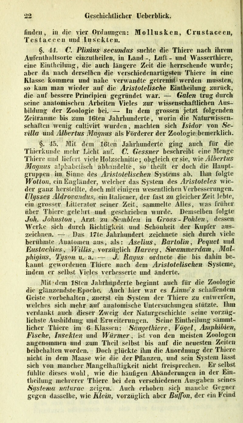 finden, in die vier Ordnungen: Mollusken, Crustaceen, Testaceen und Insekten. §. 44. C. Vilnius secundus suchte die Thiere nach ihrem Aufenthaltsorte einzutheilen, in Land -, Luft - und Wasserthiere, eine Eintheilung, die auch längere Zeit die herrschende wurde; aber da nach derselben die verschiedenartigsten Thiere in eine Klasse kommen und nahe verwandte getrennt werden mussten, so kam man wieder auf die Aristotelische Eintheilung zurück, die auf bessere Principien gegründet war. — Galen trug durch seine anatomischen Arbeiten Vieles zur wissenschaftlichen Aus- bildung der Zoologie bei.— In dem grossen jetzt folgenden Zeiträume bis zum 16ten Jahrhunderte, worin die Naturwissen- schaften wenig cultivirt wurden, machten sich Isidor von Se- villa und Albertus Magnus als Förderer der Zoologie bemerklich. §. 45. Mit dem 16ten Jahrhunderte ging auch für die Thierkunde mehr Licht auf. C. Gessner beschreibt eine Menge Thiere und liefert viele Holzschnitte; obgleich er sie, wie Albertus Magnus alphabetisch abhandelte, so theilt er doch die Haupt- fruppen im Sinne des Aristotelischen Systems ab. Ihm folgte Votton, ein Engländer, welcher das System des Aristoteles wie- der ganz hersteilte, doch mit einigen wesentlichen Verbesserungen. Ulysses Aldrovandus, ein Italiener, der fast zu gleicher Zeit lebte, ein grosser Litterator seiner Zeit, sammelte Alles, was früher über Thiere gelehrt und geschrieben wurde. Demselben folgte Joh. Jahnston, Arzt zu Somblen in Gross - Pohlen, dessen Werke sich durch Richtigkeit und Schönheit der Kupfer aus- zeichnen. — Das 17te Jahrhundert zeichnete sich durch viele berühmte Anatomen aus, als: Aselius, Bartolin, Peguet und Eustachius, Willis, vorzüglich llarvey, Swammerdam, Mal- phigius, Tyson u. a. — J. Rayus ordnete die bis dahin be- kannt gewordenen Thiere nach dem Aristotelischen Systeme, indem er selbst Vieles verbesserte und änderte. Mit dem 18ten Jahrhunderte beginnt auch für die Zoologie die glänzendste Epoche. Auch hier war es Linne's schaffendem Geiste Vorbehalten, zuerst ein System der Thiere zu entwerfen, welches sich mehr auf anatomische Untersuchungen stützte. Ihm verdankt auch dieser Zweig der Naturgeschichte seine vorzüg- lichste Ausbildung und Erweiterungen. Seine Eintheilung sämmt- licher Thiere im 6 Klassen: Säugethiere, Vögel, Amphibien, Fische, Insekten und Würmer, ist von den meisten Zoologen angenommen und zum Theil selbst bis auf die neuesten Zeiten beibehalten worden. Doch glückte ihm die Anordnung der Thiere nicht in dem Maase wie die der Pflanzen, und sein System lässt sich von mancher Mangelhaftigkeit nicht freisprechen. Er selbst fühlte dieses wohl, wie die häufigen Abänderungen in der Ein- theilung mehrerer Thiere bei den verschiedenen Ausgaben seines Systema naturae zeigen. Auch erhoben sich manche Gegner gegen dasselbe, wie Illein, vorzüglich aber Bu(fon} der ein Feind