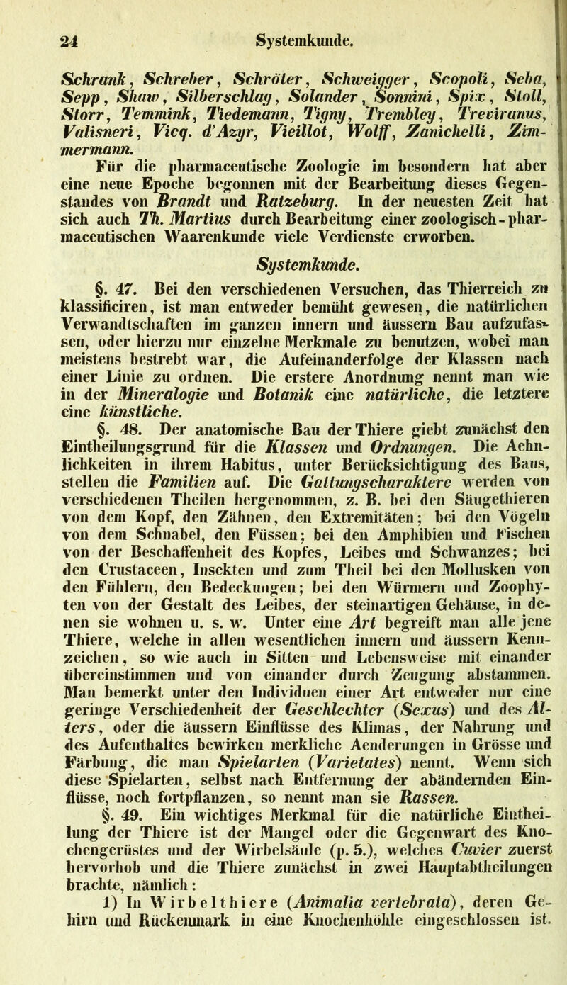 Schrank, Schreber, Schröter, Schweiger, Scopoli, Sei«, Sepp, Shaw, Silber schlag, Solander, Sonnini, Spix, Stoll, Storr, Temmink, Tiedemann, Tigny, Trembley, Treviranus, Valisneri, Vicq. d’Azyr, Vieillot, Wolff, Zanichelli, Zim- mermann. Für die pharmaceutische Zoologie im besondern hat aber eine neue Epoche begonnen mit der Bearbeitung dieses Gegen- standes von Brandt und Ratzeburg. In der neuesten Zeit bat sich auch 7%. iMörfms durch Bearbeitung einer zoologisch -phar- maceutischen Waarenkunde viele Verdienste erworben. Systemkunde. §. 47. Bei den verschiedenen Versuchen, das Thierreich zu kl assi timen, ist man entweder bemüht gewesen, die natürlichen Verwandtschaften im ganzen innern und äussern Bau aufzufas*- sen, oder hierzu nur einzelne Merkmale zu benutzen, wobei man meistens bestrebt war, die Aufeinanderfolge der Klassen nach einer Linie zu ordnen. Die erstere Anordnung nennt man wie in der Mineralogie und Botanik eine natürliche, die letztere eine künstliche. §. 48. Der anatomische Bau der Thiere giebt zunächst den Eintheilungsgrund für die Klassen und Ordnungen. Die Ärm- lichkeiten in ihrem Habitus, unter Berücksichtigung des Baus, stellen die Familien auf. Die Gattungscharaktere werden von verschiedenen Theilen hergenommen, z. B. bei den Säugethieren von dem Kopf, den Zähnen, den Extremitäten; bei den Vögeln von dem Schnabel, den Füssen; bei den Amphibien und Fischen von der Beschaffenheit des Kopfes, Leibes und Schwanzes; bei den Crustaceen, Insekten und zum Theil bei den Mollusken von den Fühlern, den Bedeckungen; bei den Würmem und Zoophy- ten von der Gestalt des Leibes, der steinartigen Gehäuse, in de- nen sie wohnen u. s. w. Unter eine Art begreift man alle jene Thiere, welche in allen wesentlichen innern und äussern Kenn- zeichen, so wie auch in Sitten und Lebensweise mit einander übereinstimmen und von einander durch Zeugung abstammen. Man bemerkt unter den Individuen einer Art entweder nur eine geringe Verschiedenheit der Geschlechter (Sexus) und des Al- ters, oder die äussern Einflüsse des Klimas, der Nahrung und des Aufenthaltes bewirken merkliche Aenderungen in Grösse und Färbung, die man Spielarten (Varietates) nennt. Wenn sich diese Spielarten, selbst nach Entfernung der abändernden Ein- flüsse, noch fortpflanzen, so nennt man sie Rassen. §. 49. Ein wichtiges Merkmal für die natürliche Einthei- lung der Thiere ist der Mangel oder die Gegenwart des Kno- chengerüstes und der Wirbelsäule (p. 5.), welches Cuvier zuerst hervorhob und die Thiere zunächst in zwei Hauptabtheilungen brachte, nämlich: 1) In W i r b e 11 h i e r e (Animalia vericbrala), deren Ge- hirn und Rückenmark in eine Knochenhöhle eingeschlossen ist.