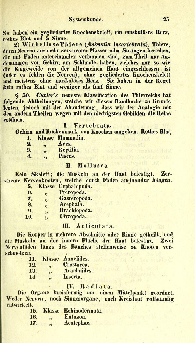 Sic haben ein gegliedertes Knochenskelett, ein muskulöses Herz, rothes Blut und 5 Sinne. 2) WirbelloseThiere (Animalla invertebrata), Thiere, deren Nerven aus mehr zerstreuten Massen oder Strängen bestellen, die mit Fäden untereinander verbunden sind, zum Theil nur An- deutungen von Gehirn am Schlunde haben, welches nur so wie die Eingeweide von der allgemeinen Haut eingeschlossen ist (oder es fehlen die Nerven), ohne gegliedertes Knochenskelett und meistens ohne muskulöses Herz. Sie haben in der Regel kein rothes Blut und weniger als fünf Sinne. §. 50. Cuviefs neueste Klassification des Thierreichs hat folgende Abtheilungen, welche wir diesem Handbuche zu Grunde legten, jedoch mit der Abänderung, dass wir der Analogie mit den andern Theilen wegen mit den niedrigsten Gebilden die Reihe eröffnen. I. Vertebrata. Gehirn und Rückenmark von Knochen umgeben. Rothes Blut, 1. Klasse Mammalia. 2. „ Aves. 3. „ Reptilia. 4. „ Pisces. II. Mollusca. Kein Skelett; die Muskeln an der Haut befestigt. Zer- streute Nervenknoten, welche durch Fäden aneinander hängen. 5. Klasse Cephalopoda. 6. n Pteropoda. 7. v Gasteropoda. 8. v Acephala. 9. ?? Brachiopoda. 10. Cirropoda. III. Articulata. Die Körper in mehrere Abschnitte oder Ringe getheilt, und die Muskeln an der innern Fläche der Haut befestigt. Zwei Nervenfäden längs des Bauches stellenweise zu Knoten ver- schmolzen. 11. Klasse Annelides. 12. „ Crustacea. 13. „ Arachnides. 14. „ Insecta. IV. R a d i a t a. Die Organe kreisförmig um einen Mittelpunkt geordnet. Weder Nerven, noch Sinnesorgane, noch Kreislauf vollständig entwickelt. 15. Klasse Echinodermata, 16. „ Entozoa. 17o „ Acalephae*