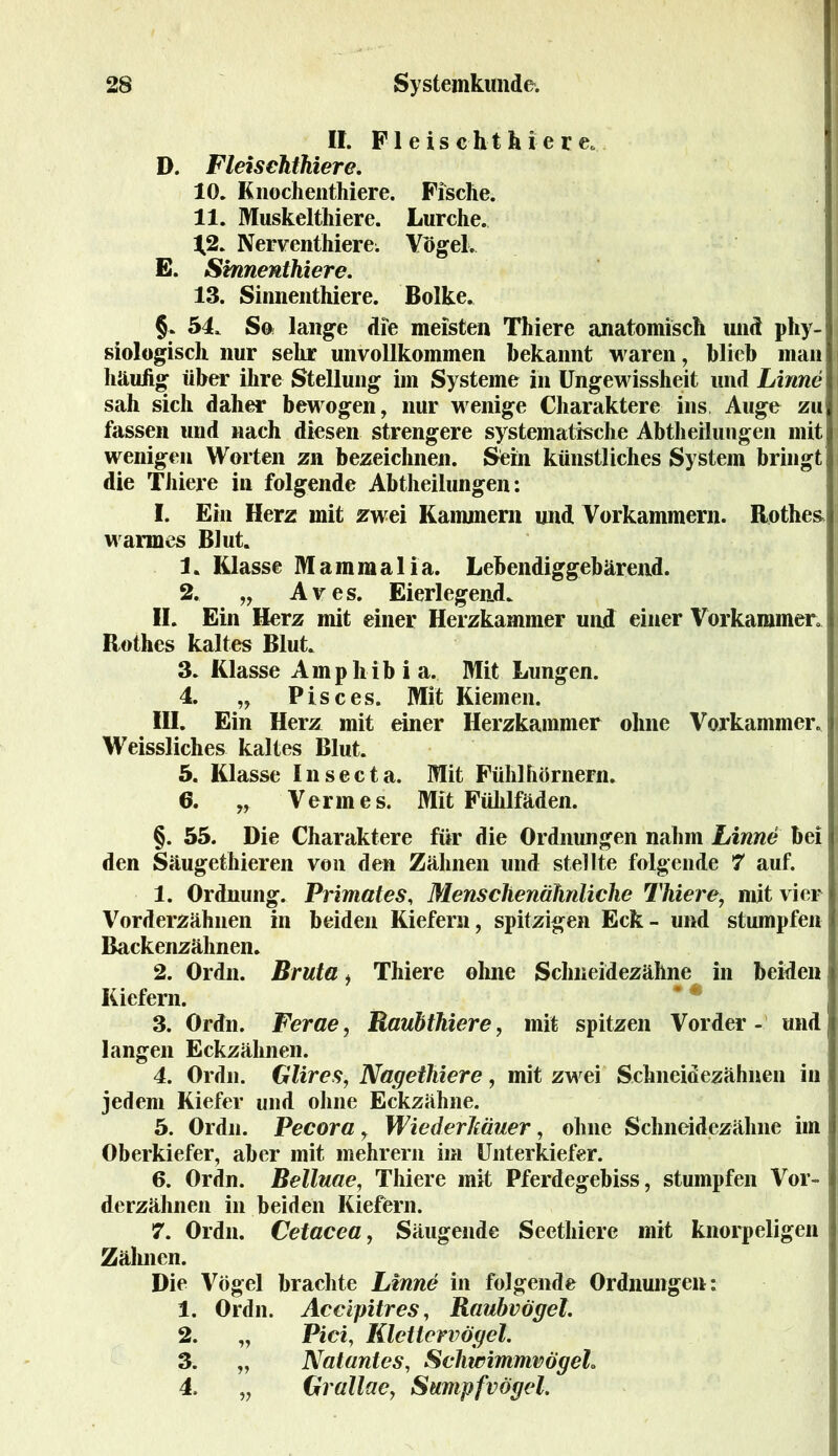 II. Fl eis cht & i-e r e* D. Fleischthier e. 10. Knochenthiere. Fische. 11. Muskelthiere. Lurche. ^2. Nerventhiere; Vögel. E. Sinnenthiere. 13. Sinnenthiere. Bolke. §. 54, So lange die meisten Thiere anatomisch und phy- siologisch nur sehr unvollkommen bekannt waren, blieb man häuhg über ihre Stellung im Systeme in Ungewissheit und Linne j sah sich daher bewogen, nur wenige Charaktere ins Auge zu fassen und nach diesen strengere systematische Abtheilungen mit wenigen Worten zu bezeichnen. Sein künstliches System bringt die Thiere in folgende Abtheilungen: I. Ein Herz mit zwei Kammern und Vorkammern. Rothes warmes Blut. 1. Klasse Mammalia. Lebendiggebärend. 2. „ Ares. Eierlegend. II. Ein Herz mit einer Herzkammer und einer Vorkammer, i Rothes kaltes Blut. 3. Klasse Amphibia. Mit Lungen. 4. „ Pi sc es. Mit Kiemen. III. Ein Herz mit einer Herzkammer ohne Vorkammer, Weissliches kaltes Blut. 5. Klasse Insecta. Mit Fühlhörnern. 6. „ Vermes. Mit Fühlfäden. §. 55. Die Charaktere für die Ordnungen nahm Linne bei i den Säugethieren von den Zähnen und stellte folgende 7 auf. 1. Ordnung. Primates, Menschenähnliche Thiere, mit vier Vorderzähnen in beiden Kiefern, spitzigen Eck- und stumpfen Backenzähnen. 2. Ordn. Bruta, Thiere ohne Schneidezähne in beiden1 Kiefern. 3. Ordn. Ferae, Raubthiere, mit spitzen Vorder- und langen Eckzähnen. 4. Ordn. Glires, Nagetliiere, mit zwei Schneidezähnen in jedem Kiefer und ohne Eckzähne. 5. Ordn. Pecora, Wiederkäuer, ohne Schneidezähne im i Oberkiefer, aber mit mehrern im Unterkiefer. 6. Ordn. Belluae, Thiere mit Pferdegebiss, stumpfen Vor- derzähnen in beiden Kiefern. 7. Ordn. Cetacea, Säugende Secthiere mit knorpeligen Zähnen. Die Vögel brachte Linne in folgende Ordnungen: 1. Ordn. Accipitres, Raubvögel. 2. „ Pici, Klettervögel. 3. „ Natantes, Schwimmvögeh 4. „ Grallae, Sumpfvögel.