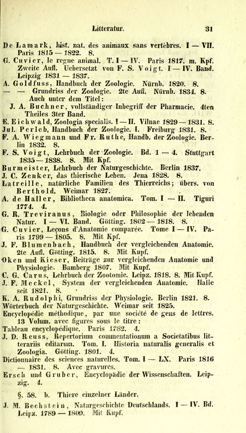 De Lamark, hist. nat. des animaux saus vertebres, I — VII. Paris 1815 — 1822. 8. G. Cu vier, le regne animal. T. I — IV. Paris 1817. in. Kpf. Zweite Aufl. Ueb ersetzt von F. S. Voigt. I — IV. Band. Leipzig 1831 — 1837. A. Goldfuss, Handbuch der Zoologie. Nürnb. 1820. 8. — — Grundriss der Zoologie. 2te Auf!. Nürnb. 1834. 8. Aueh unter dem Titel: J. A. Büchner, vollständiger Inbegriff der Pharmacie. 4ten Theiles 3ter Band. E. Eichwald, Zoologia specialis. I — II. Vilnae 1829—1831. 8. Jul. Perleb, Handbuch der Zoologie. I. Freiburg 1831. 8. F. A. Wiegmann und Fr. Ruthe, Handb. der Zoologie. Ber- lin 1832. 8. F. S. Voigt, Lehrbuch der Zoologie. Bd. 1 — 4. Stuttgart 1835 — 1838. 8. Mit Kpf. Burmeister, Lehrbuch der Naturgeschichte. Berlin 1837. J. C. Zenker, das ihierische Leben. Jena 1828. 8. La tr ei Ile, natürliche Familien des Thierreichs; übers, von Berthold. Weimar 1827. A. de Haller, Bibliotheca anatomica. Tom. I — II. Tiguri 1774. 4. G. R. Treviranus, Biologie oder Philosophie der lebenden Natur. I — VI. Band. Gotting. 1802 — 1818. 8. G. Cu vier, Lecons d’Anatomie comparee. Tome I — IV. Pa- ris 1799 — 1805. 8. Mit Kpf. J. F. Blumenbach, Handbuch der vergleichenden Anatomie. 2te Aud. Gotting. 1815. 8. Mit Kupf. Oken und Kieser, Beiträge zur vergleichenden Anatomie und Physiologie. Bamberg 1807. Mit Kupf. €. G. Carus, Lehrbuch der Zootomie. Leipz. 1818. 8. Mit Kupf. J. F. Meckel, System der vergleichenden Anatomie. Halle seit 1821. 8. K. A. Rudolphi, Grundriss der Physiologie. Berlin 1821. 8. Wörterbuch der Naturgeschichte. Weimar seit 1825. fincyclopedie methodique, par une societe de gens de lettres. 13 Volum, avec hgures sous le titre: Tableau encyclopedique. Paris 1782. 4. J. I). Reuss, Repertorium commentationum a Societatibus lit- terariis editarum. Tom. I. Mistoria naturalis generalis et Zoologia. Gotting. 1801. 4. Dictionnaire des Sciences naturelles. Tom. I — LX. Paris 1816 — 1831. 8. Avec gravures. Er sch und Grub er, Encyclopädie der Wissenschaften. Leip- zig. 4. §. 58. b. Thiere einzelner Länder. J. M. Bechstein, Naturgeschichte Deutschlands. I — IV. Bd. Leipz. 1789 — 1809. Mit Kupf.