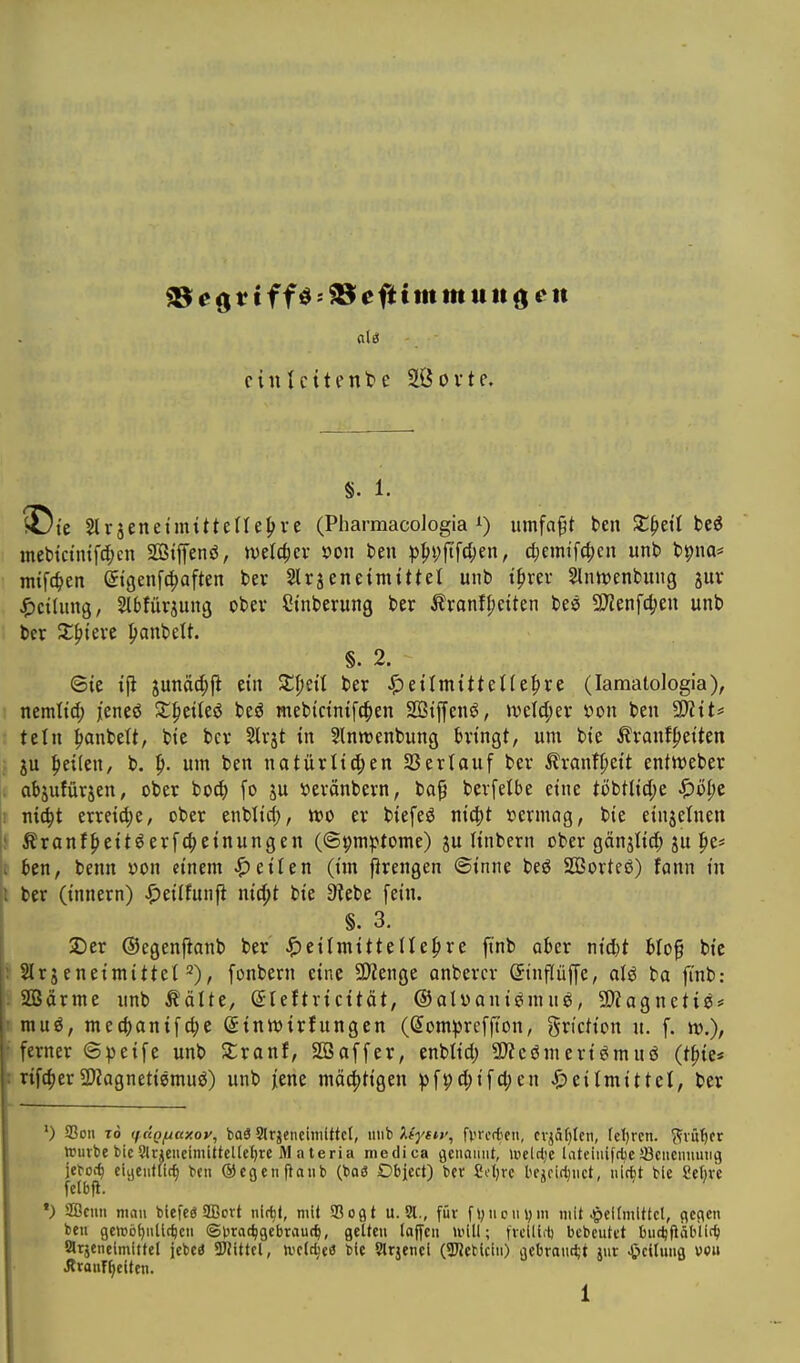cinlcttente SlÖovte. §. 1. ^rjenet'mtttelle^re (Pharmacologia i) umfaßt ben St^etl beö mebtctnif^en SGßtjTenö, mlä)cv x>on t>en p^i;fifct;en, ^emi'fc^cn unb bpna* mifc^en etgenfc^aften ber Slrjeneimittet unb t^rer Slnhjenbung juv ^)ctlung/ Stbfüraung ober Sinberung ber Äranff;etten bee 2)?enfd?eu unb ber X^teve ^anbelt. §. 2. ©te ijl sunäd;!^ ein Xijtil ber ^ettmtttet(e|)re (lamalologia), nmliä) jieneö SCfieUeö beö mebictnifc^en Sötffenö, \ve(d;ev x^on ben 5D?tts teilt panbelt, btc bev Slrjt in Slnwenbung bringt, um bie ^ranf^eiten ju f)ei(en, b. um ben natürlid;en 33erlauf ber ^ranf^ieit enttt>eber abjufürjen, ober bo^ fo ju »eränbern, ba^ berfeibe eine ti)t>tM)t ^ö^c m6)t erreid;e, ober enblid;, n?o er biefeö nic^t »ermag, bie einjetnen Äranf^eitöerfc^einungen (©pm^Jtome) ju linbern ober gänjtid; ju |ie* ben, benn yon einem Reiten (im ^rengen (Sinne beö SBorteö) fann tu ber (innern) ^eilfunfi nic^t bie 9?ebe fein. §. 3. Der ©egenflanb ber' ^)eilmitte(le^)re jinb aber nid)t biog bic Slrjeneimittet 2), fonbern eine 9)Jenge anbercr (Jinflüffe, alö ba fi'nb: SBärme unb Äälte, ^leftricität, ©atüani^nuiö, 9)iagneti^# muö, med)anifd;e ©inttsirfungcn (Som^^rcffton, griction u. f. k>.), ferner ©peife unb Xxant, SÖSaffer, enbtid) 3)?cömeri^muö (tpie* rifc^er2)?agneti8muö) unb jene mä(|)ttgen ))fi;d;ifd;cn ^>eilmittet, ber ') SSoii TO (f.ÜQ/jctxoy, WS Slrjeneiiiüttct, inib ktysiy, fvrerfifn, cvjaf^Icn, fcl)rcn. (fvu^fr teurbe bicSlneucimittelteljrc M a teria medica genannt, lucltlje lateinifrüeSBcncnumii) jeboc^ ciacntiic^ bcu ©cgenftaiib (boö Dbjcct) ber £i.'l)rc kjcidjnct, nlc^t bie Seljve fetbfl. *) SÖcnn man biefcö SBcrt nltf)(, mit Sogt u. Sl., für fl;ncni)m mit Jg)cl(mittcl, gegen ben gcniö()nllrf)cn ©Drat^gebraut^, gelten (äffen U'ill; \xMid) bebeutet bue^fidbiit^i arjcneimittcl jebcö 3JJittcl, tvetc^eö bie Slrjenci (SJJebUin) gebrandjt jnr «Teilung von ÄronT^eitcn.
