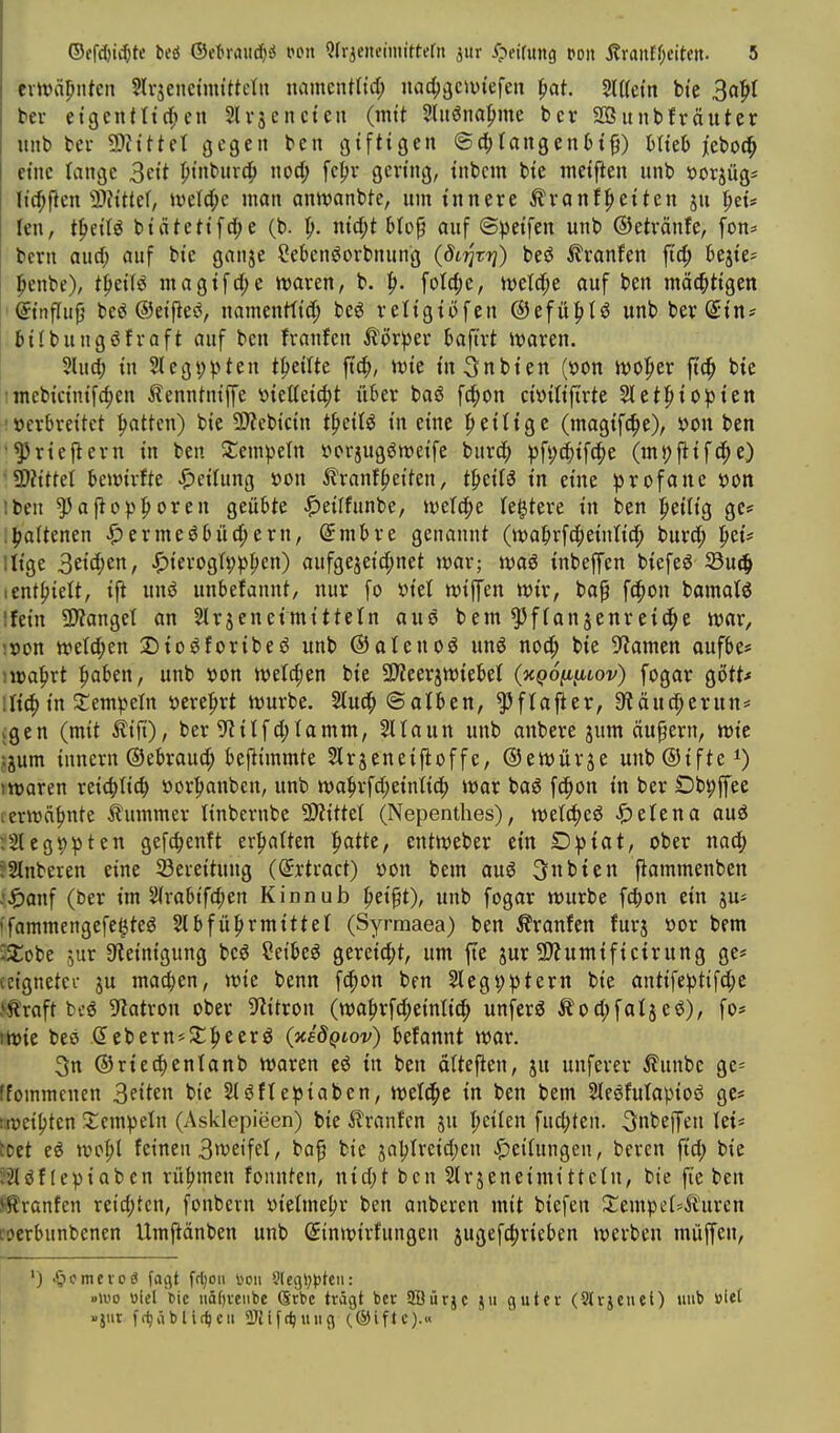 evtt)äl)iiteii Slrjenetmt'tteln namcntnct; nac^äc»viefen ^at. Mtin btc Bal^I ber etgcnttt^un Slvsencten (mtt 5htöna|>me bcr SBunbfräuter mib bei- 9)?ittet gegen ben giftigen ®d)tangen6t§) Hieb jebod^ eine lange 3ett pt'nburci^ xxod) fc{>v gering, inbcm bie meij^en iinb »orjüg^ lic^flen Ttitiii, ivelc^e man anivanbtc, um innere ^ranf^eiten ju ^ei* len, t^eiU biätetif^e (b. ^. nicf;t blop auf ©peifen unb ©etränfe, fon* bcrn aucf; auf bie ganje Cebenöorbnung ((5t?jrt?) be6 Traufen fid; bejie* penbe), t^eifö magifdje waren, b. ^. folc^e, ml(^t auf ben mächtigen ' ©nflufj beö ©eifles^, namenttid; beö religii)fen @efü|)tö unb berßrin? .bilbungöfraft auf ben franfen ^övpet hafixt mxtn. 5lu(J; in Stegppten t^)eiUe ftc^, n)ie in^nbien (»on tt)0|ier ftc^ bie ;mcbicinifcf;en ilennhiip vietteic^t über baö f^on ciüitiftrte Slet^io^^ien 'Verbreitet Ratten) bie 9)?ebicin t^eil^ in eine peilige (magifc^e), »on ben •^riejlern in ben Si:em|)e(n vorjugöweife burc^ pfi;c|)if(|)e (m})|lif(|)c) ü)?ittet bewirfte Reifung »on 5?ranf^eiten, t|»eifö in eine profane »Ott Iben ^af}op|>oren geübte ^eilfunbe, iwefc^e festere in ben |>eilig ge^ i^oltenen ^ermeöbüc^ern, (5mbre genannt (wafirfcfieinticf; burd^ ^zü lüge S^id)tn, ^ierogfpp^en) aufgezeichnet Jüar; inbeffen biefeö 5öu^ • enthielt, ifi m\6 unbefannt, nur fo X>kl wiffen wir, bap fc^on bamatö ifein SJianget an Slrjeneimittetn aus bem ^fianjenreit^e war, ;»on weW;en Dioöforibeö unb ©alcnoö unö nod^ bie 9^amen aufbe* )voa^xt ^aUn, unb »on welcfjen bie SD^eerjwiebet (hqo^^lov) fogar gött* !li^ in stempeln »ere:hrt würbe. 2lu(^©alben, ^ftajier, Släuc^erun* igen (mit ilifi), ber S^itfd;Iamm, Sltaun unb anbere jum äupern, wie ,:jum innern ©ebrauc^ beftimmte Slrjeneiftoffe, ©ewürje unb®ifte^) I waren reic^Iic^ »or|>anbcn, unb wa^rfd^eintic^ war baö fc^on in ber Dbpffee (erwähnte Äummer Hnbernbe 9)ZitteI (Nepenthes), ^etena auä ■.2legt)pten gefc^enft ermatten |)atte, entweber ein Dpiat, ober nac^ ?2lnberen eine Söeieituug (dxtxact) üon bem au6 3nbien flammenben .'^)anf (ber im 2lrabifd;en Kinnub ^eipt), unb fogar würbe fd)on ein ju^ i'fommengefe^teö 2lbfü|)rmittet (Syrmaea) ben ilranfen furj »or bem i/Cobe 5ur SReinigung bcö ?eibeö gereid;t, um fte jur 9}?umificirung ge* ccignetci- ju machen, wie benn fc^on ben 2Iegt)ptern bie antifeptifd^c straft bi'ö 9latron ober Wtron (wa|>rfd;einli^ unferö Äoc^faijeö), fo* iwie beö d ebern^Jt^eerö (TtedQtov) befannt war. 3n ®ried)enlanb waren e6 in ben äUe^en, ju unferer ilunbe ge^ [fommcnen 3eiten bie 2(6ftepiaben, wetd^e in ben bem SIeöfutapioö ge* weihten $:cmpeln (Asklepieen) bie ilranfen ju |)cilen fud;ten. inbeffen let* toet eö wot;( feinen Bweifel, ba^ bie jaljlreidjen JS^eilungen, beren ftd; bie 52löf (epiaben rühmen founten, nid)t ben Slrjeneimittctn, bie fie ben Ji^ranfen retd;tcn, fonbern »ielme^jr ben anberen mit biefen 2;empei=Ä'uren roerbunbenen Umftänben unb (Jinwirfungen jugefc^rieben werben müffen, ') ^lomcvcö fagt ff^on von Slegl^l^tcii: »U'o «icl tic uä[)veiibe Srbc trägt ber SBürjc ju guter (Strjeuet) unb »iet »jiir ft^äblit^cii 2Jnf(^uii9 (.©iftc).«