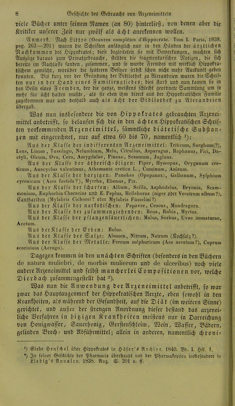 t)ic(e 93iic(;cr untev fetncin 9?amen (an 80) ^inUxlk^, 'oon benen ahn bte Ävitifcv unfcrev 3eit niiv jjvölf äd;t aiievfenncn woücn. Qfnmcvf. 5Rad) Sittri; (Oeuvres coniplfiles d'Hippocrate. Tom I. Paris, 1839. pag. 2C2—291) mxcn bie ©Triften anfängtii^ nur in bcn ipänbcn ber «ritlic^en ?Rac()f omnicn beö 5?ippofratcä; biefe Bcgfcitctcn fic mit 95enicrfungen, niad&tcn fic^ 9IuÄjügc barauö jum %>ri»atgcl)rau^e, ftüten bie fragmentarifd)cn ^flotijcn, bic M iexeiti im 91ac()(a(Tc fanbon, ^ufammen, unb fo würbe j-rcnibfö mit mirtlic^ ipippofra« tifc^cni gemifd)t, «jorüter bic fpäteren 93efii5cr ff(6(t f(^on nidjt mel)r Qluetunft gcfcfu fonntcn. 23id furj im bcr Öriinbimg bcr ^iUioti)tt ju Qtferanbrien loaren bie ©(^rif» ten nur in ber ipanb cineö 5amiliengfiebeö; bieg |tarb unb nun tarnen fie in ben 23efiö cine^ S'rnnben, ber bie ganje, mciftenö fdjfedjt georbncte ©ammfung um fo me^r für ädjt l)a(tcn mujjte, afö fie eben i()m bircct aui ber i?ippotratifd)en (J-amiiie gugcfcmnien war unb bc£S()alD au^ al6 äd)t bcr a3t6(iDtl)ct ju Qfieronbrien übergat. Saö nun tnökfcnbeve bte »on ^){p|5ofrateö gekau^iten Slrjenet^ miUct anbetrifft, fo belaufen fitf) bte in bcn äc^ ten ^)tppofi:attf^cn @(^nf* ten »orfommenben Slrjenetmtttel, f(imintltd;e btätetif(|)e ©ubjlan* Jen mtt etngeved^nct, nur auf ettt5a 60 btö 70, namentltcf) i); 5(uö bcr ivlaffe ber inbiffcrenten r^eneimittef: Triiicum, Sorgrlium(?), Lens, Linum , Tussilago, Nelumbium, Melo, Citrulius, Asparagus, Raphanus, Fici, Da- clyli, Oleum, Ova, Cera, Amygdalae, Pineae, Sesamum, Juglans. Qluö bcr ^(affe ber ätf;erif(^= ijfigen: Piper, Hyssopus, Oryganum cre- ticum, Anacyclus valenlinus, Atliamanta cretica L., Cuminum, Anisum. 21UÖ ber 5v(affc bcr ijarjigeu: Panekcs (Opopanax), Galbanum, Sylphium cyrenicum (Assa foetida?), Myrrha, Ebenus, Pix. 2(uÖ bcr .Klaffe bcr ft^arfen: Ailium, Scilla, Asphodelus, Bryoiiia, Scam- riioniuni, Euphorbia Characias unb E. Peplus, Hclicborus (niger ober Veralrum album?), Santl^aribcn (Mylabris Cichorci? ober Mylabris Füsselini?) Qluö ber klaffe bcr narfDtifd)en: Papaver, Crocus, Mandragora. 5(uö bcr .Klaffe ber ^ufammcniie()enben: Rosa, Rubia, Myrtus. Qfuö bcr jllaffe ber pflanicnfäuer[id;en: Malus, Sorbus, Uvae immaturae, Acetum. 9fuß ber.Klaffe ber ©rben: Bolus. 9luö ber .Klaffe bcr ©atiC: Aiumen, Nilrum, Natrum (Äoti^fal^?). 5(UÖ bcr .Klaffe ber WetaKe: Ferrum sulphuricum (Aes aeratum?), Cuprum scorialuni (Aerugo). ©agegen founncn in ben unächten ©d^riften (befonberö in benS3ü(^ern de natura muliebri, de morbis mulierum unb de ulceribus) no^ »tele anbere Slrjenettnittet unb felbfi manc^icrlei ß^ompofttionen x>ov, n)eI4>c jDtevbad; jufaramengeftellt |)at =). 2ßaö nun bie Slnwenbung ber SIrjeneimittel anbetrifft, fo war iwax baö ^)auptaugeninerf ber ^)tppofratif(I;en ^[erjte, eben fotvo^t in ben i?'ranf^etten, afö wä^renb ber ©efunbfieit, auf bie 2)iät (im iveitern Sinne) gerichtet, unb au^er ber flrengen 2lnorbnung biefer beftanb baö arjenei» lic^e aSerfa^ren in ^i^igen Är an freiten meiflenö nur in Darrei^ung »on ^)on{g»vaffer, ©auer^onig, ©erjlenfrf;teim, SQein, affiaffer, ©äbcrn, geiinben Srec^^ unb 2lbfül)rmittel; allein in anberen, namentlich c^roni* >) @icl)e ^cnftfiet ü6er ^ippofratea in .giSfer'« SSrt^iye. 1840. 93b. I. ^ff. 1. *) 3ti feiner ®cft^i({)fc bcr 5pr)armacie überhaupt tiub bev 51.5(jarmafopöcu inäbcfoiibcrc in Üicbiß'ö 9lniiolcii. 183S. Slug. @. 201 h. ff.