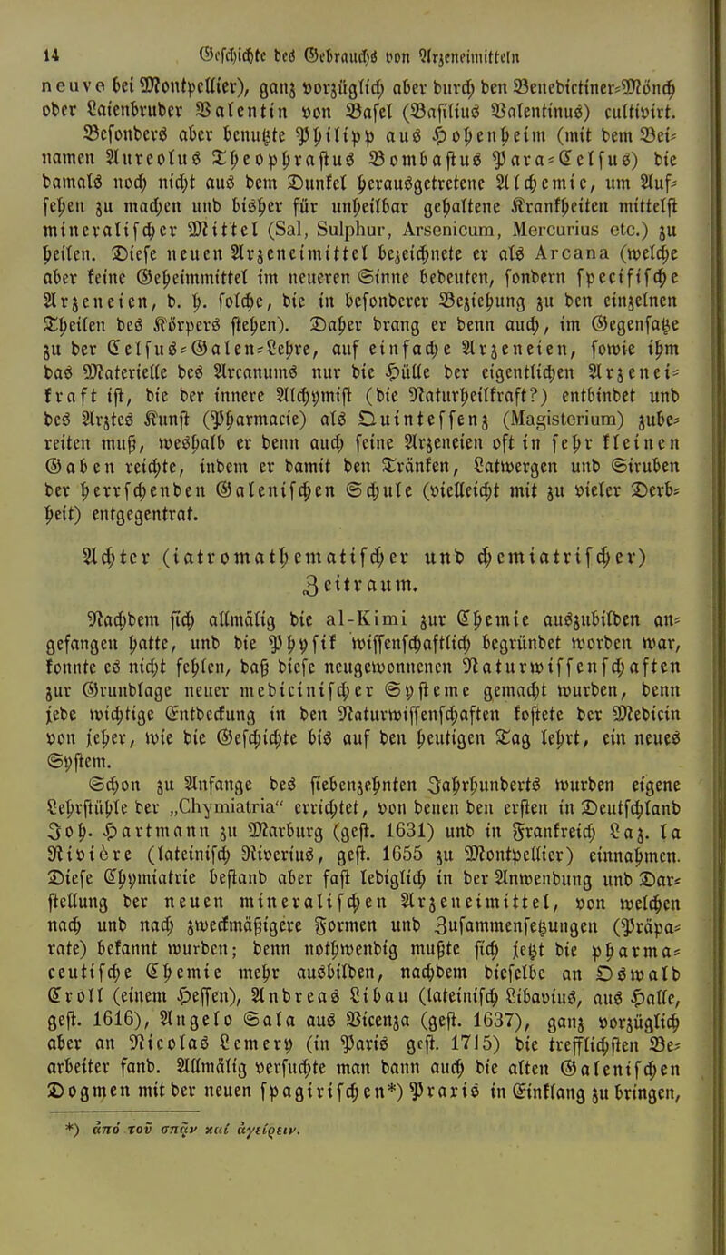 n euve ^ei ?D?ont|3cUter), ganj tjovjüßtid; aUx buvd; ben 23eiiel»tcttner=93?ön(^ ober Saienbvuber SSatenttn »on S3afet (SBafiHuö 33arenttnu^) cuUtütrt. 23cfonbevj$ akv benutzte ^ptlt))^> auö ^o|>en^etm (mit bem 33et^ namen Slureoluö ^^eo^fjrapug 23ombapuö ^ara = (JcIfuö) bie bamalö nod; ntd;t au6 bem Dunfet Ijerauögetretene Sit4)ernte, um S!tuf= fe|ien ju mad)en uub U^tx für unheilbar gehaltene Äranf^ietten mittelfi mtneratt[4)cr SSÄtttel (Sal, Sulphur, Arsenicura, Mercurius etc.) ju Ijettcn. Dtefe neuen Slrjenctmt ttet bcietc^netc er aU Area na (n?etd;e aber feine ®e|>eimmtttet im neueren ©inne bebeuten, fonbern fpecifif4>e Slrjeneien, b. fotc^e, bie in befonberer 33eiie^ung ju ben einjetnen X^ciUn bc(5 iförpcrö jie^»en). 2)af)er brang er benn auc^, im ©egenfage JU ber Selfugs®aten;Se{>re, auf tinfad)t Slrjeneien, fomie i^m baö ?D?ateriel(e beö Slrcanumö nur bie ^Mt ber eigentUd;en Slrjenet- fraft ifi, bie ber innere 2Ild;i;mifi (bie 9f?atur:^eitfraft?) entbtnbet unb beö Slvjteö ^lunfl (^^armacie) aU Dutnteffenj (Magisterium) jube* reiten mup, weö^alb er benn aud) feine Slrjeneien oft in fe^>r fleinen ©aben reid;te, tnbem er bamit ben SCränfen, Satttsergen unb ©iruben ber |)errfd;enben ©atenift^en @d;ute (öietteidjt mit ju »ieter X)erb* peit) entgegentrot. 2l(^tev (iatromat^emattfd;ev unb rf;cmiotrif4>ev) 3 ettr aum. ^flad^bem fi4) attmätig bie al-Kimi jur ^l^cmte auöjubitben an* gefangen :^attc, unb bie ^ppfif iviffenfc^)afttid; begrünbet ivorben mar, fonnte eö nid;t festen, ba^ biefe neugeivonnenen S'taturwiffenfc^aftcn jur ©runbtagc neuer meb{cinifd;er ©ijfiemc gemad;t würben, benn jebe »»tätige Sntbccfung in ben 9f?aturtt3iffenfd;often foftete ber SJkbicin »on lieber, »vie bie ©efd^id;te big auf ben heutigen XaQ le^rt, ein neueö ©pjlem. ©d;on JU Anfange beö {tebcnjef»nten 3a|»rl)unbertö Würben eigene Se|)rpü(>te ber „Chymiatria errid;tet, öon benen ben erfien in 2)eutfc|)tanb 3o|>. artmann ju 3)Zarburg (geji. 1631) unb in granfreid; ?aj. ta äliüiere (tateinifd; Dlimiu^, gefi. 1655 ju 9)?ont^e(ner) einna:^mcn. Siefe (5|)i>miatrie bejlanb aber fafi lebiglic^ in ber Slnwenbung unb 2)ar* ficttung ber neuen mineratifd;en Slrjeneimittet, »on welchen nac^> unb nad; jwedmäpigere gormen unb 3ufa'ttmenfe^ungen (^röpa* rate) befannt würben; benn not|)Wenbig mu^te fic^ jc^t bie ^parma* ceutifd;e (5|>emie me^r auöbitben, nac^bem biefelbe on Oöwalb groll (einem ^^effen), Slnbreaö Sibau (latcinif4) Sibaoiuö, auö ^aUc, gefi. 1616), Slngelo ©ata auö SSicenja (gefi. 1637), ganj »orjüglit^ aber an S'iicotaö Scmer^ (in ^ariö gcfi. 1715) bie trept^fien 23e? arbeiter fanb, Stttmätig öerfud;te man bann auc^ bie atten ©atentfd^en 2) 0 gm en mit ber neuen f^)agirifd;en*) ^rarie in ©nftang jubringen, *) and tov an^v xcU ayiCqtiv.