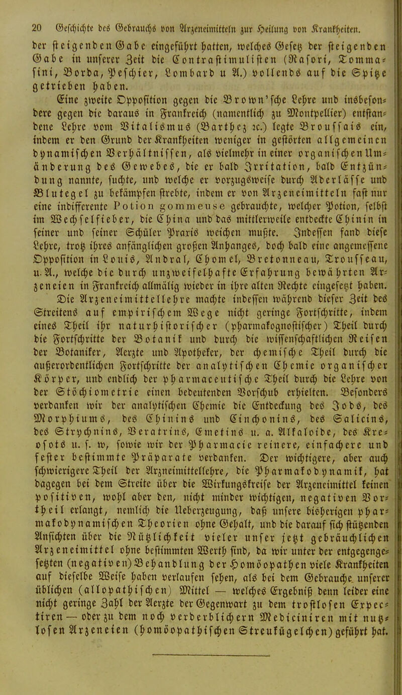 bei- fictgenben ®abe etngcfü^jvt ^atkn, tt?eld;eö ®cfe^ ber ftetgcnben ®abe in unfmr 3nt bte eontrapiinuliften (Stafort, Stomma* fint, 23orba, ^e[d;iev, Sombavb u 2t.) öoUeubö auf bic ©^t|c getrieben |)aben. @ine jivette D^3)3ofttton gegen bie SBroivn'fi^e Cepre unb inebefon* berc gegen He baraus tn ?5i^anfretd() (namentlid; p SÄontpeUt'er) entfian* bene ?epre vorn SSitaltömuö (23art|)cj :c.) legte 33rouffaiö ein, tnbem er ben ©runb berÄranfpetten ttjcnt'ger tn geftörten allgemeinen bpnamifc^en SSer^iältniffen, aU »ielmepr in einer organifc^enUm* änbcrung beö ©eivebeö, bie er boib Irritation, batb (jntjün* bung nannte, fuc^te, unb njctc^e er »orjug^weife burd; Stberläffe unb SSIutegel ju befäm^fen ftrebte, inbem er üon 5lrjeneimitteln faftnur eine inbifferente Potion gommeuse gebraud)te, ivetc^er Lotion, [elbft im Söec^felfieber, bie Spina unb baö mittlerweile entbedte Spinin in feiner unb feiner ©cpüter ?5roriö meieren mujjte. 5nbeffen fanb biefe Sepre, tro^ ipreö anfängticpen gvopen Slnpangcs?, bocp balb eine angcmelJene Dppofttion inSouiö, 5lnbraf, Spornet, SBretonneau, Jtrouffeau, u.ivetcpc bie bur(p unjweifetpafte Srfaprung beroäprten 2lr= jeneien in granfrcicp altmötig Jvieber in ipre alten 9?ecptc cingefeij.t paben. 2)ie Slrjeneimittetlepre mad;te inbcffen ttjäprenb biefer S^it beö ©treitenö ouf empirifd;em Sßege nid)t geringe gortfd;ritte, inbem eineö Stpeit ipr naturpiflorifd;er (pparmafognofttfcper) SCpeit burcp bie gortfcpritte ber JBotanif unb burd; bie miffenfdpaftficpen Steifen ber 23otanifer, Slerjte unb Stpotpefer, ber (pemifd;e SCpeil burcp bie au^erorbentlic^en gortfcfiritte ber anoltjtifd;en Spemie organifcper Körper, unb enblic^ ber pparmaceutifd;c Stpeil burcp bie Sepre »on ber @tö(piometrie einen bebeutenben 93orfd;ub erpielten. Sefonberö »erbauten mx ber anati)tifd)en Spcmie bie Sntbedung beö 3obg, beg aJtorppiumö, beg Spining unb Sincponinö, beö ©aticin^, be^ ©trvd;ninö, SBcratrin^, (Smetinö u. o. Sllfaloibe, beö^rc* ofotö u. f. n.v fottjie ivir ber ^parmacie reinere, etnfacpere unb fefter beftimmte^räparotc »erbanfcn. 2)er tvi^tigere, aber au^ fd;tt5ierigere SSpeit ber Slr^neimittetfepre, bie ^parmaf ob pnamif, pat bagegen bei bem ©tveite über bie SBirtungefreife ber Slrjeneimittel feinen pofitiüen, jvopl aber ben, nid;t niinbcr n)id;tigen, negativen 23oV' tpeit erlangt, nemlid; bie Ueberjeugung, baf unfere bieperigen ppar^ mafobi)namifcpen Stpeorien opne ©epalt, unb bie barauf ftcp fiü^enben Slnftcpten über bie S^ü^Iicpfeit »ieler unfer je^t gebräucplicpen Slrjeneimittet opne beftimmten Söertp ftnb, ba Mjir unter ber entgegengc? festen (negatiöen)S3epanbIung ber ^omöopatpen mit Äranfpetten auf biefelbe SSeife paben »erlaufen fepcn, alö bei bem ®ebrau(pe. unferer üblichen (aUopatpifc^en) SWittet — tt)et(peö Srgebnip benn leiber eine nicpt geringe 3apt berSIerjte ber©egennjart ju bem trofttofen Srpec* tiren — ober ju bem nod^ »erberblid;ern 3)?ebiciniren mit nu^* lofen ^Irjencien (pomöopatpifcpen ©trcufügettpcn)gefüprt pat